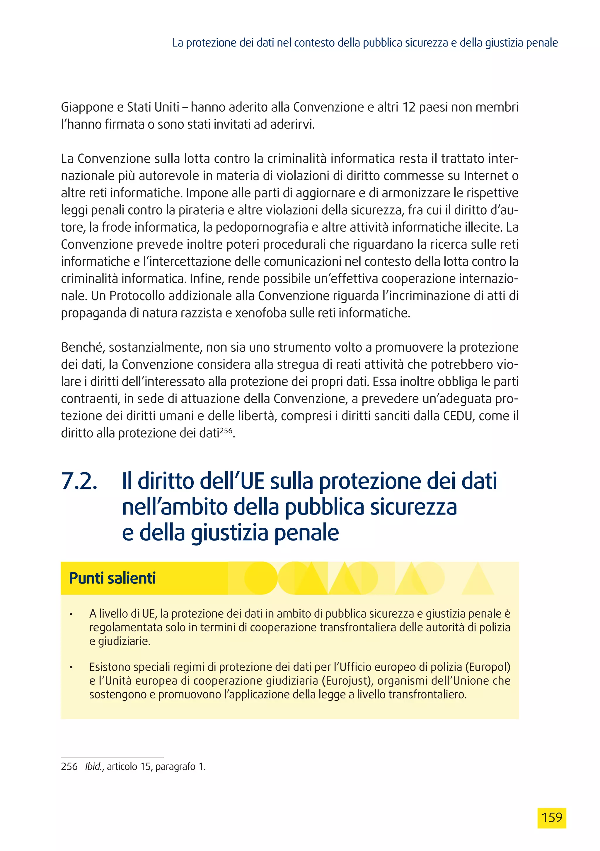 La protezione dei dati nel contesto della pubblica sicurezza e della giustizia penale
159
Giappone e Stati Uniti – hanno aderito alla Convenzione e altri 12 paesi non membri
l’hanno firmata o sono stati invitati ad aderirvi.
La Convenzione sulla lotta contro la criminalità informatica resta il trattato inter-
nazionale più autorevole in materia di violazioni di diritto commesse su Internet o
altre reti informatiche. Impone alle parti di aggiornare e di armonizzare le rispettive
leggi penali contro la pirateria e altre violazioni della sicurezza, fra cui il diritto d’au-
tore, la frode informatica, la pedopornografia e altre attività informatiche illecite. La
Convenzione prevede inoltre poteri procedurali che riguardano la ricerca sulle reti
informatiche e l’intercettazione delle comunicazioni nel contesto della lotta contro la
criminalità informatica. Infine, rende possibile un’effettiva cooperazione internazio-
nale. Un Protocollo addizionale alla Convenzione riguarda l’incriminazione di atti di
propaganda di natura razzista e xenofoba sulle reti informatiche.
Benché, sostanzialmente, non sia uno strumento volto a promuovere la protezione
dei dati, la Convenzione considera alla stregua di reati attività che potrebbero vio-
lare i diritti dell’interessato alla protezione dei propri dati. Essa inoltre obbliga le parti
contraenti, in sede di attuazione della Convenzione, a prevedere un’adeguata pro-
tezione dei diritti umani e delle libertà, compresi i diritti sanciti dalla CEDU, come il
diritto alla protezione dei dati256
.
7.2.	 Il diritto dell’UE sulla protezione dei dati
nell’ambito della pubblica sicurezza
e della giustizia penale
Punti salienti
•	 A livello di UE, la protezione dei dati in ambito di pubblica sicurezza e giustizia penale è
regolamentata solo in termini di cooperazione transfrontaliera delle autorità di polizia
e giudiziarie.
•	 Esistono speciali regimi di protezione dei dati per l’Ufficio europeo di polizia (Europol)
e l’Unità europea di cooperazione giudiziaria (Eurojust), organismi dell’Unione che
sostengono e promuovono l’applicazione della legge a livello transfrontaliero.
256	 Ibid., articolo 15, paragrafo 1.
 