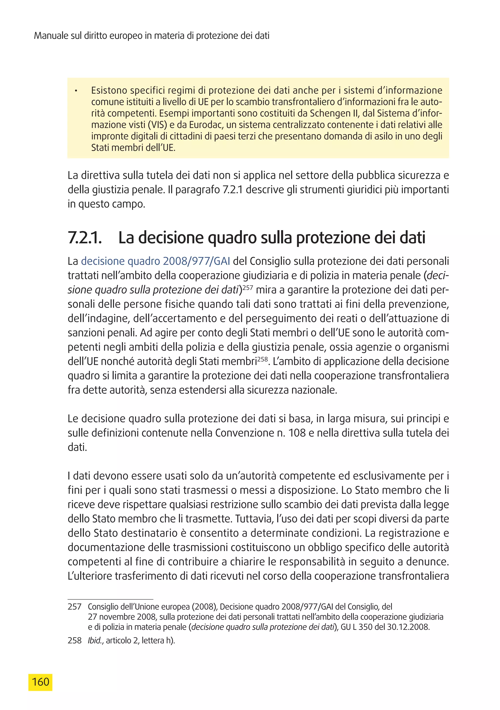 Manuale sul diritto europeo in materia di protezione dei dati
160
•	 Esistono specifici regimi di protezione dei dati anche per i sistemi d’informazione
comune istituiti a livello di UE per lo scambio transfrontaliero d’informazioni fra le auto-
rità competenti. Esempi importanti sono costituiti da Schengen II, dal Sistema d’infor-
mazione visti (VIS) e da Eurodac, un sistema centralizzato contenente i dati relativi alle
impronte digitali di cittadini di paesi terzi che presentano domanda di asilo in uno degli
Stati membri dell’UE.
La direttiva sulla tutela dei dati non si applica nel settore della pubblica sicurezza e
della giustizia penale. Il paragrafo 7.2.1 descrive gli strumenti giuridici più importanti
in questo campo.
7.2.1.	 La decisione quadro sulla protezione dei dati
La decisione quadro 2008/977/GAI del Consiglio sulla protezione dei dati personali
trattati nell’ambito della cooperazione giudiziaria e di polizia in materia penale (deci-
sione quadro sulla protezione dei dati)257
mira a garantire la protezione dei dati per-
sonali delle persone fisiche quando tali dati sono trattati ai fini della prevenzione,
dell’indagine, dell’accertamento e del perseguimento dei reati o dell’attuazione di
sanzioni penali. Ad agire per conto degli Stati membri o dell’UE sono le autorità com-
petenti negli ambiti della polizia e della giustizia penale, ossia agenzie o organismi
dell’UE nonché autorità degli Stati membri258
. L’ambito di applicazione della decisione
quadro si limita a garantire la protezione dei dati nella cooperazione transfrontaliera
fra dette autorità, senza estendersi alla sicurezza nazionale.
Le decisione quadro sulla protezione dei dati si basa, in larga misura, sui principi e
sulle definizioni contenute nella Convenzione n. 108 e nella direttiva sulla tutela dei
dati.
I dati devono essere usati solo da un’autorità competente ed esclusivamente per i
fini per i quali sono stati trasmessi o messi a disposizione. Lo Stato membro che li
riceve deve rispettare qualsiasi restrizione sullo scambio dei dati prevista dalla legge
dello Stato membro che li trasmette. Tuttavia, l’uso dei dati per scopi diversi da parte
dello Stato destinatario è consentito a determinate condizioni. La registrazione e
documentazione delle trasmissioni costituiscono un obbligo specifico delle autorità
competenti al fine di contribuire a chiarire le responsabilità in seguito a denunce.
L’ulteriore trasferimento di dati ricevuti nel corso della cooperazione transfrontaliera
257	 Consiglio dell’Unione europea (2008), Decisione quadro 2008/977/GAI del Consiglio, del
27 novembre 2008, sulla protezione dei dati personali trattati nell’ambito della cooperazione giudiziaria
e di polizia in materia penale (decisione quadro sulla protezione dei dati), GU L 350 del 30.12.2008.
258	 Ibid., articolo 2, lettera h).
 