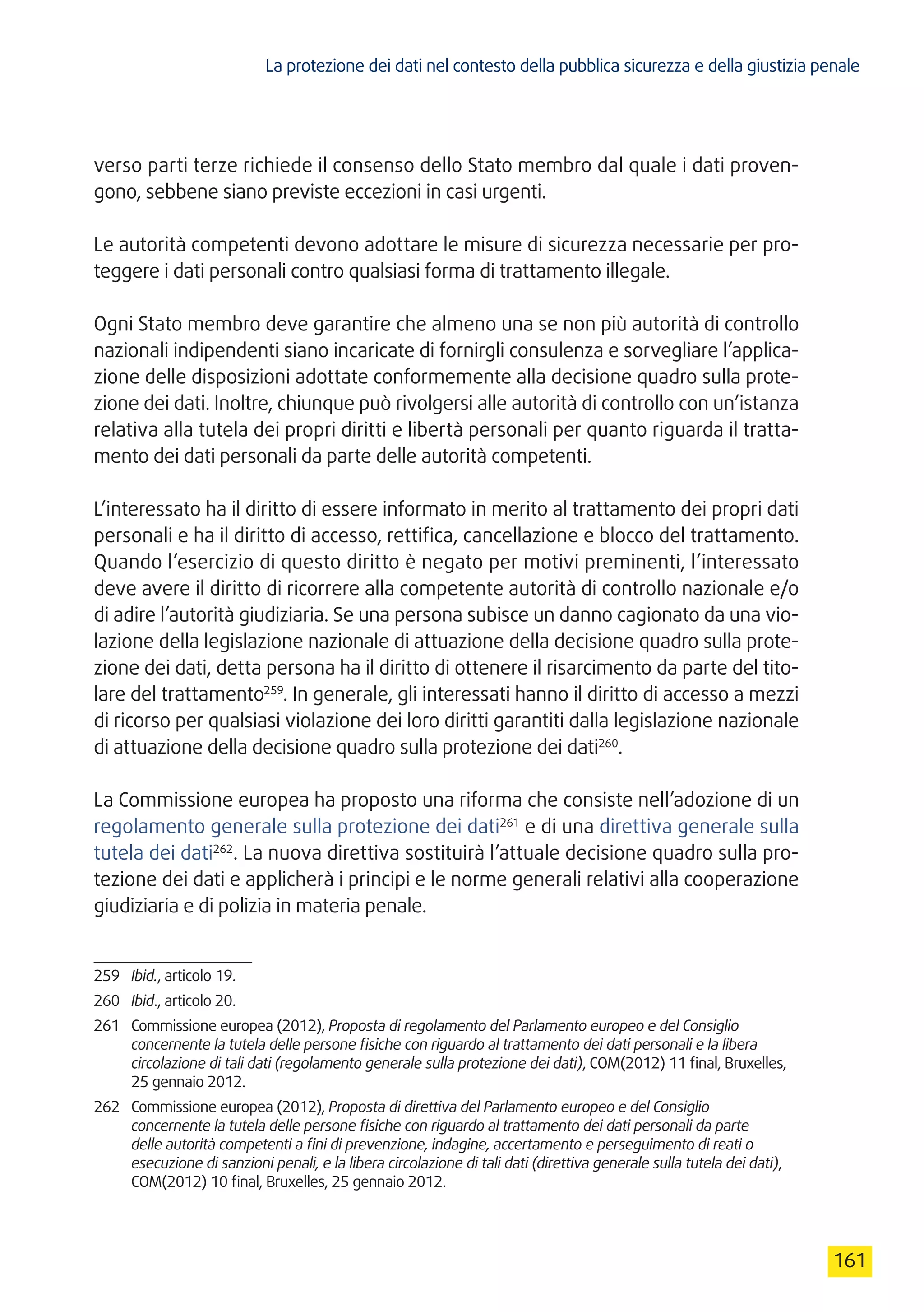 La protezione dei dati nel contesto della pubblica sicurezza e della giustizia penale
161
verso parti terze richiede il consenso dello Stato membro dal quale i dati proven-
gono, sebbene siano previste eccezioni in casi urgenti.
Le autorità competenti devono adottare le misure di sicurezza necessarie per pro-
teggere i dati personali contro qualsiasi forma di trattamento illegale.
Ogni Stato membro deve garantire che almeno una se non più autorità di controllo
nazionali indipendenti siano incaricate di fornirgli consulenza e sorvegliare l’applica-
zione delle disposizioni adottate conformemente alla decisione quadro sulla prote-
zione dei dati. Inoltre, chiunque può rivolgersi alle autorità di controllo con un’istanza
relativa alla tutela dei propri diritti e libertà personali per quanto riguarda il tratta-
mento dei dati personali da parte delle autorità competenti.
L’interessato ha il diritto di essere informato in merito al trattamento dei propri dati
personali e ha il diritto di accesso, rettifica, cancellazione e blocco del trattamento.
Quando l’esercizio di questo diritto è negato per motivi preminenti, l’interessato
deve avere il diritto di ricorrere alla competente autorità di controllo nazionale e/o
di adire l’autorità giudiziaria. Se una persona subisce un danno cagionato da una vio-
lazione della legislazione nazionale di attuazione della decisione quadro sulla prote-
zione dei dati, detta persona ha il diritto di ottenere il risarcimento da parte del tito-
lare del trattamento259
. In generale, gli interessati hanno il diritto di accesso a mezzi
di ricorso per qualsiasi violazione dei loro diritti garantiti dalla legislazione nazionale
di attuazione della decisione quadro sulla protezione dei dati260
.
La Commissione europea ha proposto una riforma che consiste nell’adozione di un
regolamento generale sulla protezione dei dati261
e di una direttiva generale sulla
tutela dei dati262
. La nuova direttiva sostituirà l’attuale decisione quadro sulla pro-
tezione dei dati e applicherà i principi e le norme generali relativi alla cooperazione
giudiziaria e di polizia in materia penale.
259	 Ibid., articolo 19.
260	 Ibid., articolo 20.
261	 Commissione europea (2012), Proposta di regolamento del Parlamento europeo e del Consiglio
concernente la tutela delle persone fisiche con riguardo al trattamento dei dati personali e la libera
circolazione di tali dati (regolamento generale sulla protezione dei dati), COM(2012) 11 final, Bruxelles,
25 gennaio 2012.
262	 Commissione europea (2012), Proposta di direttiva del Parlamento europeo e del Consiglio
concernente la tutela delle persone fisiche con riguardo al trattamento dei dati personali da parte
delle autorità competenti a fini di prevenzione, indagine, accertamento e perseguimento di reati o
esecuzione di sanzioni penali, e la libera circolazione di tali dati (direttiva generale sulla tutela dei dati),
COM(2012) 10 final, Bruxelles, 25 gennaio 2012.
 