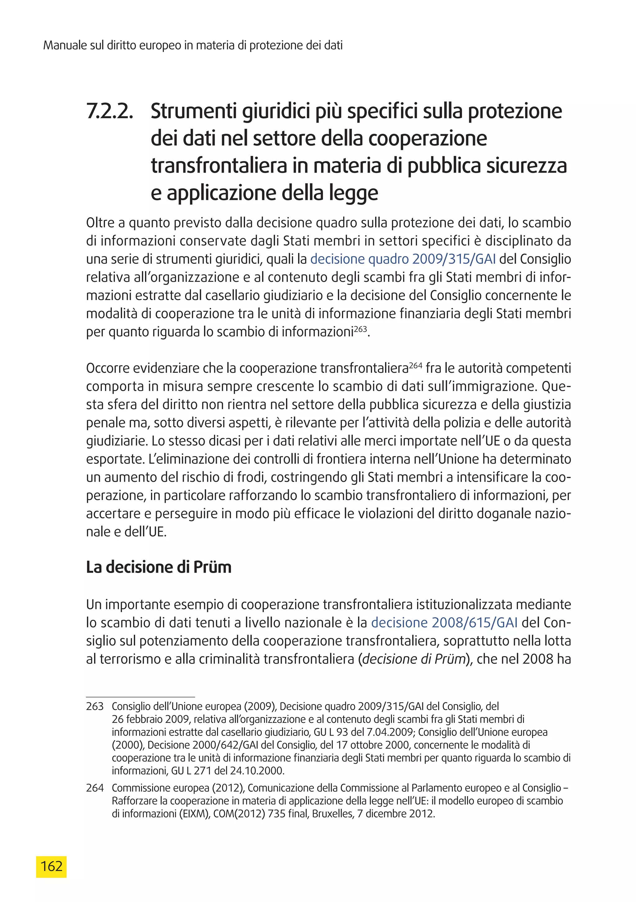 Manuale sul diritto europeo in materia di protezione dei dati
162
7.2.2.	 Strumenti giuridici più specifici sulla protezione
dei dati nel settore della cooperazione
transfrontaliera in materia di pubblica sicurezza
e applicazione della legge
Oltre a quanto previsto dalla decisione quadro sulla protezione dei dati, lo scambio
di informazioni conservate dagli Stati membri in settori specifici è disciplinato da
una serie di strumenti giuridici, quali la decisione quadro 2009/315/GAI del Consiglio
relativa all’organizzazione e al contenuto degli scambi fra gli Stati membri di infor-
mazioni estratte dal casellario giudiziario e la decisione del Consiglio concernente le
modalità di cooperazione tra le unità di informazione finanziaria degli Stati membri
per quanto riguarda lo scambio di informazioni263
.
Occorre evidenziare che la cooperazione transfrontaliera264
fra le autorità competenti
comporta in misura sempre crescente lo scambio di dati sull’immigrazione. Que-
sta sfera del diritto non rientra nel settore della pubblica sicurezza e della giustizia
penale ma, sotto diversi aspetti, è rilevante per l’attività della polizia e delle autorità
giudiziarie. Lo stesso dicasi per i dati relativi alle merci importate nell’UE o da questa
esportate. L’eliminazione dei controlli di frontiera interna nell’Unione ha determinato
un aumento del rischio di frodi, costringendo gli Stati membri a intensificare la coo-
perazione, in particolare rafforzando lo scambio transfrontaliero di informazioni, per
accertare e perseguire in modo più efficace le violazioni del diritto doganale nazio-
nale e dell’UE.
La decisione di Prüm
Un importante esempio di cooperazione transfrontaliera istituzionalizzata mediante
lo scambio di dati tenuti a livello nazionale è la decisione 2008/615/GAI del Con-
siglio sul potenziamento della cooperazione transfrontaliera, soprattutto nella lotta
al terrorismo e alla criminalità transfrontaliera (decisione di Prüm), che nel 2008 ha
263	 Consiglio dell’Unione europea (2009), Decisione quadro 2009/315/GAI del Consiglio, del
26 febbraio 2009, relativa all’organizzazione e al contenuto degli scambi fra gli Stati membri di
informazioni estratte dal casellario giudiziario, GU L 93 del 7.04.2009; Consiglio dell’Unione europea
(2000), Decisione 2000/642/GAI del Consiglio, del 17 ottobre 2000, concernente le modalità di
cooperazione tra le unità di informazione finanziaria degli Stati membri per quanto riguarda lo scambio di
informazioni, GU L 271 del 24.10.2000.
264	 Commissione europea (2012), Comunicazione della Commissione al Parlamento europeo e al Consiglio –
Rafforzare la cooperazione in materia di applicazione della legge nell’UE: il modello europeo di scambio
di informazioni (EIXM), COM(2012) 735 final, Bruxelles, 7 dicembre 2012.
 