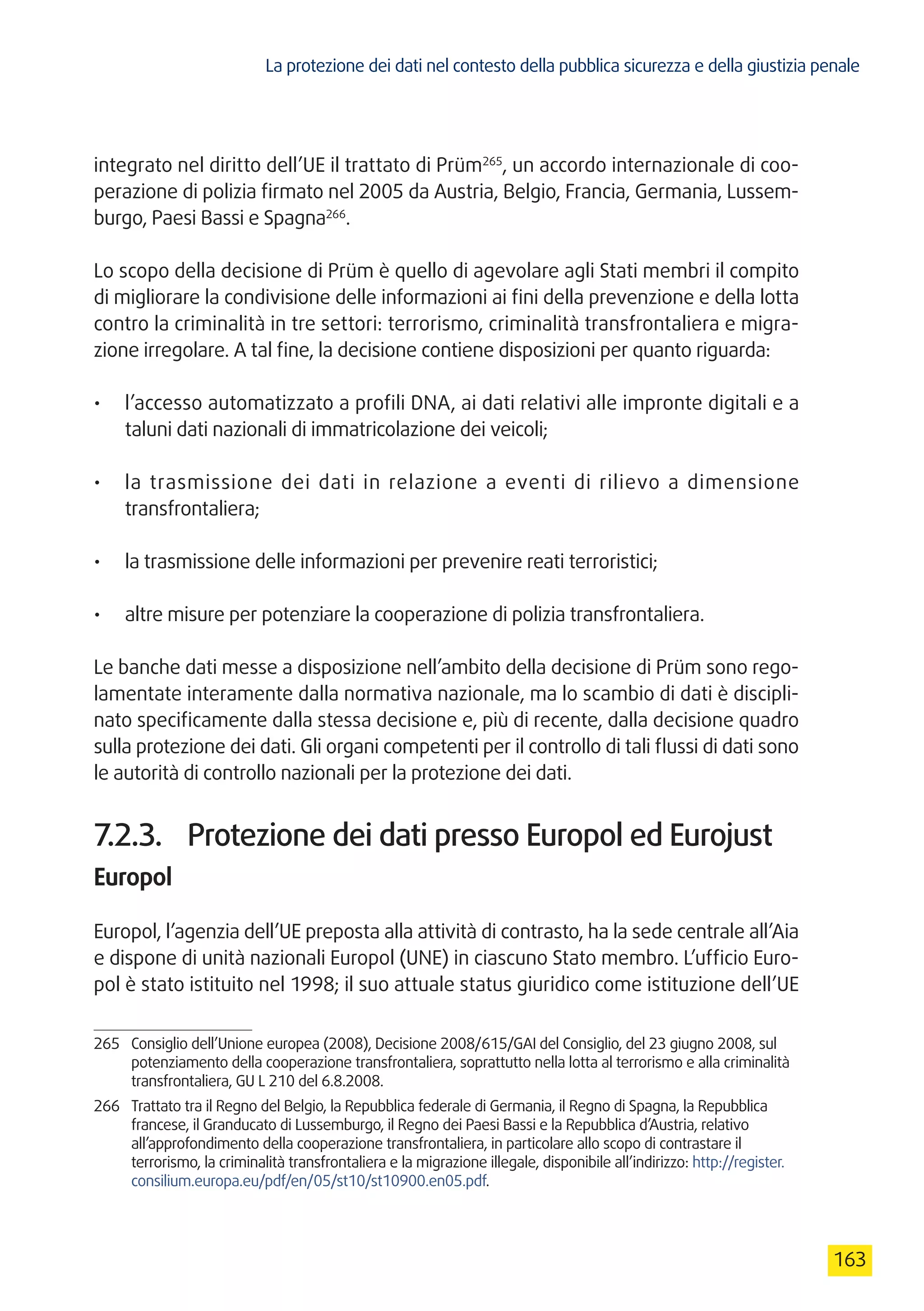 La protezione dei dati nel contesto della pubblica sicurezza e della giustizia penale
163
integrato nel diritto dell’UE il trattato di Prüm265
, un accordo internazionale di coo-
perazione di polizia firmato nel 2005 da Austria, Belgio, Francia, Germania, Lussem-
burgo, Paesi Bassi e Spagna266
.
Lo scopo della decisione di Prüm è quello di agevolare agli Stati membri il compito
di migliorare la condivisione delle informazioni ai fini della prevenzione e della lotta
contro la criminalità in tre settori: terrorismo, criminalità transfrontaliera e migra-
zione irregolare. A tal fine, la decisione contiene disposizioni per quanto riguarda:
•	 l’accesso automatizzato a profili DNA, ai dati relativi alle impronte digitali e a
taluni dati nazionali di immatricolazione dei veicoli;
•	 la trasmissione dei dati in relazione a eventi di rilievo a dimensione
transfrontaliera;
•	 la trasmissione delle informazioni per prevenire reati terroristici;
•	 altre misure per potenziare la cooperazione di polizia transfrontaliera.
Le banche dati messe a disposizione nell’ambito della decisione di Prüm sono rego-
lamentate interamente dalla normativa nazionale, ma lo scambio di dati è discipli-
nato specificamente dalla stessa decisione e, più di recente, dalla decisione quadro
sulla protezione dei dati. Gli organi competenti per il controllo di tali flussi di dati sono
le autorità di controllo nazionali per la protezione dei dati.
7.2.3.	 Protezione dei dati presso Europol ed Eurojust
Europol
Europol, l’agenzia dell’UE preposta alla attività di contrasto, ha la sede centrale all’Aia
e dispone di unità nazionali Europol (UNE) in ciascuno Stato membro. L’ufficio Euro-
pol è stato istituito nel 1998; il suo attuale status giuridico come istituzione dell’UE
265	 Consiglio dell’Unione europea (2008), Decisione 2008/615/GAI del Consiglio, del 23 giugno 2008, sul
potenziamento della cooperazione transfrontaliera, soprattutto nella lotta al terrorismo e alla criminalità
transfrontaliera, GU L 210 del 6.8.2008.
266	 Trattato tra il Regno del Belgio, la Repubblica federale di Germania, il Regno di Spagna, la Repubblica
francese, il Granducato di Lussemburgo, il Regno dei Paesi Bassi e la Repubblica d’Austria, relativo
all’approfondimento della cooperazione transfrontaliera, in particolare allo scopo di contrastare il
terrorismo, la criminalità transfrontaliera e la migrazione illegale, disponibile all’indirizzo: http://register.
consilium.europa.eu/pdf/en/05/st10/st10900.en05.pdf.
 