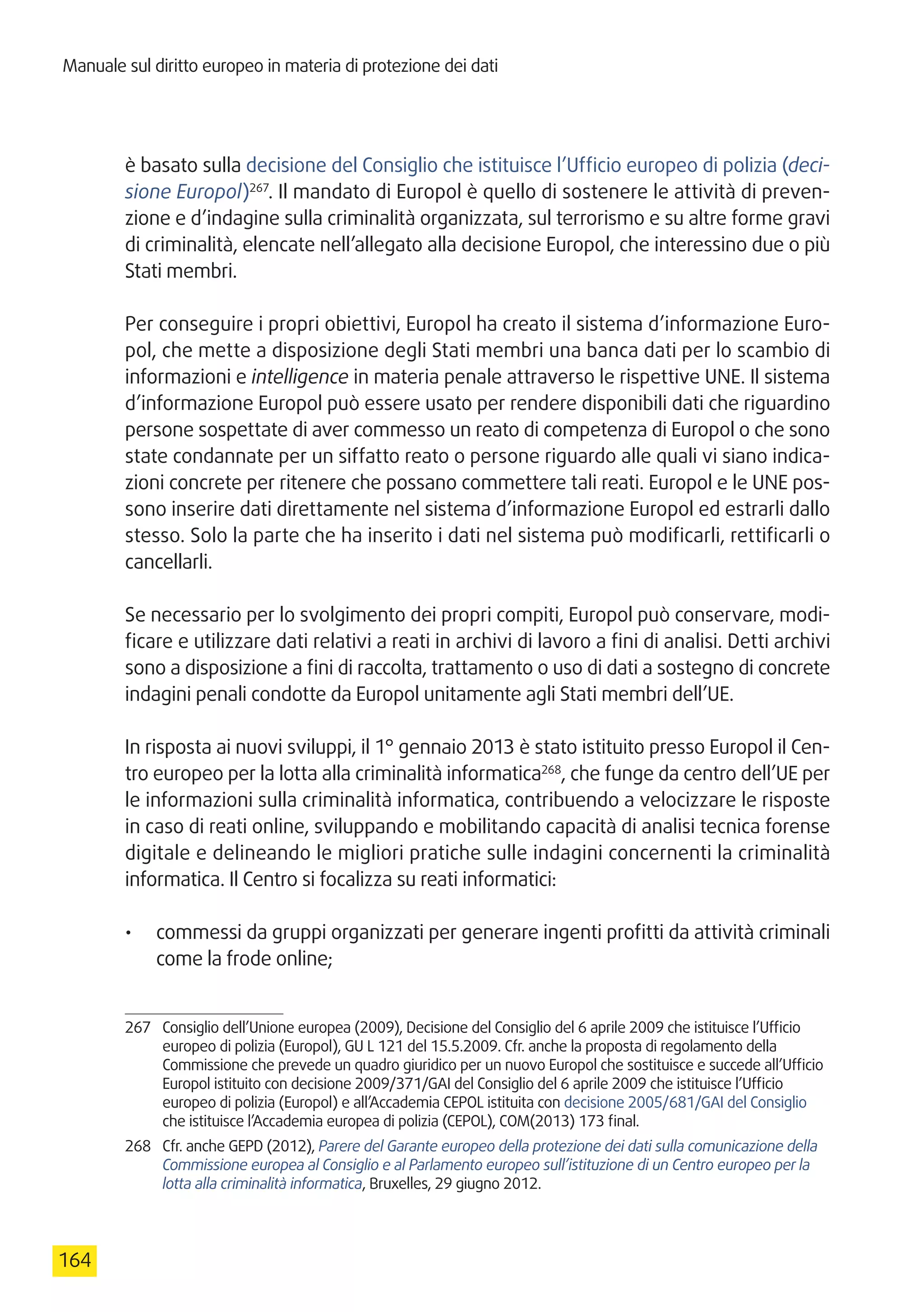 Manuale sul diritto europeo in materia di protezione dei dati
164
è basato sulla decisione del Consiglio che istituisce l’Ufficio europeo di polizia (deci-
sione Europol)267
. Il mandato di Europol è quello di sostenere le attività di preven-
zione e d’indagine sulla criminalità organizzata, sul terrorismo e su altre forme gravi
di criminalità, elencate nell’allegato alla decisione Europol, che interessino due o più
Stati membri.
Per conseguire i propri obiettivi, Europol ha creato il sistema d’informazione Euro-
pol, che mette a disposizione degli Stati membri una banca dati per lo scambio di
informazioni e intelligence in materia penale attraverso le rispettive UNE. Il sistema
d’informazione Europol può essere usato per rendere disponibili dati che riguardino
persone sospettate di aver commesso un reato di competenza di Europol o che sono
state condannate per un siffatto reato o persone riguardo alle quali vi siano indica-
zioni concrete per ritenere che possano commettere tali reati. Europol e le UNE pos-
sono inserire dati direttamente nel sistema d’informazione Europol ed estrarli dallo
stesso. Solo la parte che ha inserito i dati nel sistema può modificarli, rettificarli o
cancellarli.
Se necessario per lo svolgimento dei propri compiti, Europol può conservare, modi-
ficare e utilizzare dati relativi a reati in archivi di lavoro a fini di analisi. Detti archivi
sono a disposizione a fini di raccolta, trattamento o uso di dati a sostegno di concrete
indagini penali condotte da Europol unitamente agli Stati membri dell’UE.
In risposta ai nuovi sviluppi, il 1° gennaio 2013 è stato istituito presso Europol il Cen-
tro europeo per la lotta alla criminalità informatica268
, che funge da centro dell’UE per
le informazioni sulla criminalità informatica, contribuendo a velocizzare le risposte
in caso di reati online, sviluppando e mobilitando capacità di analisi tecnica forense
digitale e delineando le migliori pratiche sulle indagini concernenti la criminalità
informatica. Il Centro si focalizza su reati informatici:
•	 commessi da gruppi organizzati per generare ingenti profitti da attività criminali
come la frode online;
267	 Consiglio dell’Unione europea (2009), Decisione del Consiglio del 6 aprile 2009 che istituisce l’Ufficio
europeo di polizia (Europol), GU L 121 del 15.5.2009. Cfr. anche la proposta di regolamento della
Commissione che prevede un quadro giuridico per un nuovo Europol che sostituisce e succede all’Ufficio
Europol istituito con decisione 2009/371/GAI del Consiglio del 6 aprile 2009 che istituisce l’Ufficio
europeo di polizia (Europol) e all’Accademia CEPOL istituita con decisione 2005/681/GAI del Consiglio
che istituisce l’Accademia europea di polizia (CEPOL), COM(2013) 173 final.
268	 Cfr. anche GEPD (2012), Parere del Garante europeo della protezione dei dati sulla comunicazione della
Commissione europea al Consiglio e al Parlamento europeo sull’istituzione di un Centro europeo per la
lotta alla criminalità informatica, Bruxelles, 29 giugno 2012.
 