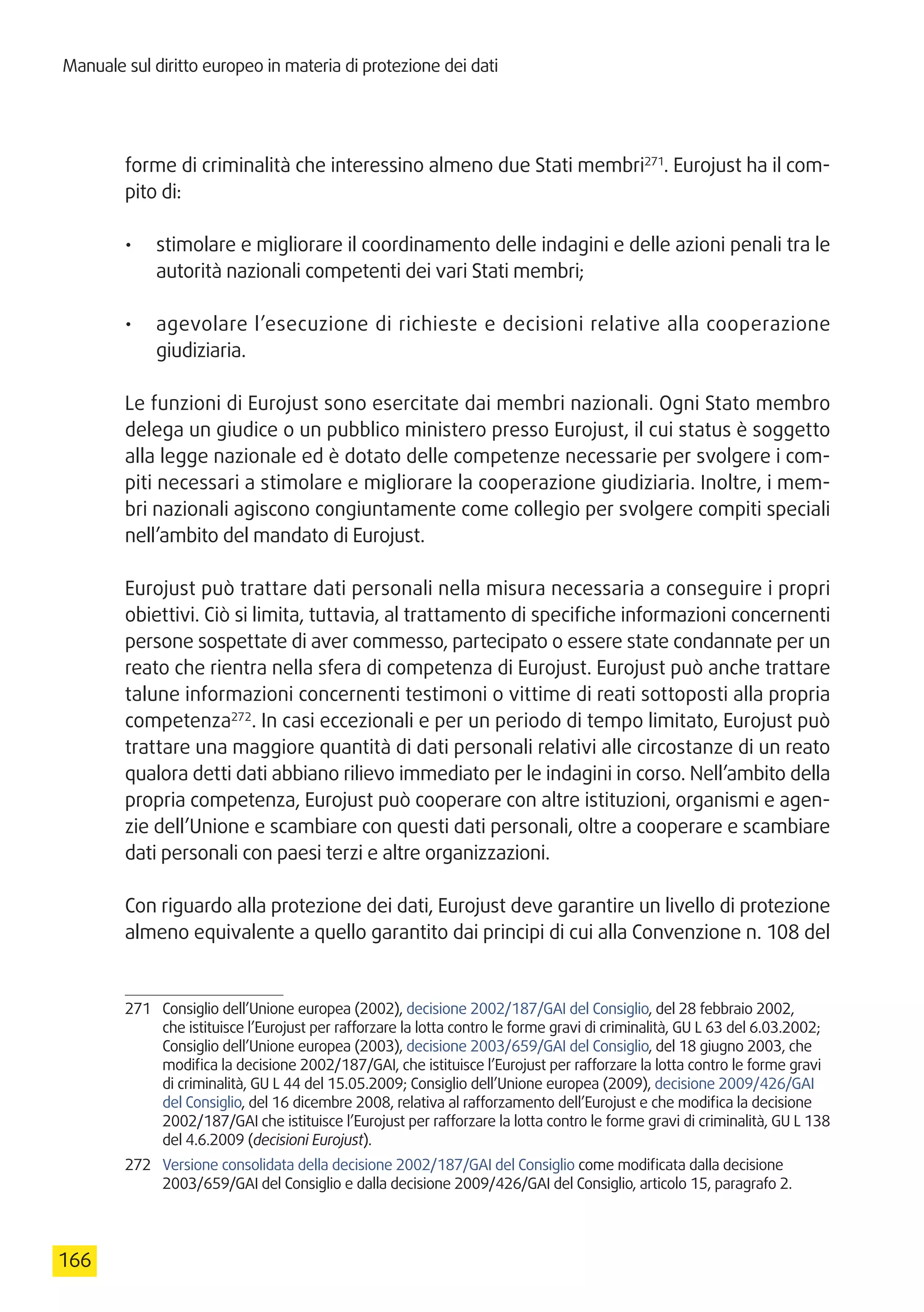 Manuale sul diritto europeo in materia di protezione dei dati
166
forme di criminalità che interessino almeno due Stati membri271
. Eurojust ha il com-
pito di:
•	 stimolare e migliorare il coordinamento delle indagini e delle azioni penali tra le
autorità nazionali competenti dei vari Stati membri;
•	 agevolare l’esecuzione di richieste e decisioni relative alla cooperazione
giudiziaria.
Le funzioni di Eurojust sono esercitate dai membri nazionali. Ogni Stato membro
delega un giudice o un pubblico ministero presso Eurojust, il cui status è soggetto
alla legge nazionale ed è dotato delle competenze necessarie per svolgere i com-
piti necessari a stimolare e migliorare la cooperazione giudiziaria. Inoltre, i mem-
bri nazionali agiscono congiuntamente come collegio per svolgere compiti speciali
nell’ambito del mandato di Eurojust.
Eurojust può trattare dati personali nella misura necessaria a conseguire i propri
obiettivi. Ciò si limita, tuttavia, al trattamento di specifiche informazioni concernenti
persone sospettate di aver commesso, partecipato o essere state condannate per un
reato che rientra nella sfera di competenza di Eurojust. Eurojust può anche trattare
talune informazioni concernenti testimoni o vittime di reati sottoposti alla propria
competenza272
. In casi eccezionali e per un periodo di tempo limitato, Eurojust può
trattare una maggiore quantità di dati personali relativi alle circostanze di un reato
qualora detti dati abbiano rilievo immediato per le indagini in corso. Nell’ambito della
propria competenza, Eurojust può cooperare con altre istituzioni, organismi e agen-
zie dell’Unione e scambiare con questi dati personali, oltre a cooperare e scambiare
dati personali con paesi terzi e altre organizzazioni.
Con riguardo alla protezione dei dati, Eurojust deve garantire un livello di protezione
almeno equivalente a quello garantito dai principi di cui alla Convenzione n. 108 del
271	 Consiglio dell’Unione europea (2002), decisione 2002/187/GAI del Consiglio, del 28 febbraio 2002,
che istituisce l’Eurojust per rafforzare la lotta contro le forme gravi di criminalità, GU L 63 del 6.03.2002;
Consiglio dell’Unione europea (2003), decisione 2003/659/GAI del Consiglio, del 18 giugno 2003, che
modifica la decisione 2002/187/GAI, che istituisce l’Eurojust per rafforzare la lotta contro le forme gravi
di criminalità, GU L 44 del 15.05.2009; Consiglio dell’Unione europea (2009), decisione 2009/426/GAI
del Consiglio, del 16 dicembre 2008, relativa al rafforzamento dell’Eurojust e che modifica la decisione
2002/187/GAI che istituisce l’Eurojust per rafforzare la lotta contro le forme gravi di criminalità, GU L 138
del 4.6.2009 (decisioni Eurojust).
272	 Versione consolidata della decisione 2002/187/GAI del Consiglio come modificata dalla decisione
2003/659/GAI del Consiglio e dalla decisione 2009/426/GAI del Consiglio, articolo 15, paragrafo 2.
 