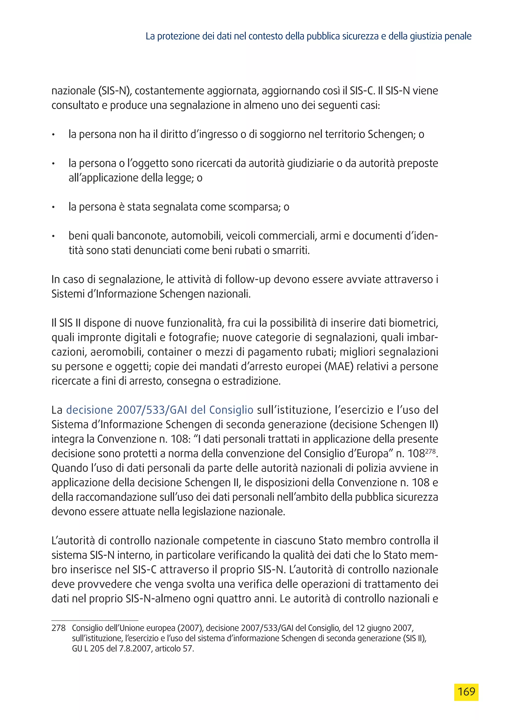 La protezione dei dati nel contesto della pubblica sicurezza e della giustizia penale
169
nazionale (SIS-N), costantemente aggiornata, aggiornando così il SIS-C. Il SIS-N viene
consultato e produce una segnalazione in almeno uno dei seguenti casi:
•	 la persona non ha il diritto d’ingresso o di soggiorno nel territorio Schengen; o
•	 la persona o l’oggetto sono ricercati da autorità giudiziarie o da autorità preposte
all’applicazione della legge; o
•	 la persona è stata segnalata come scomparsa; o
•	 beni quali banconote, automobili, veicoli commerciali, armi e documenti d’iden-
tità sono stati denunciati come beni rubati o smarriti.
In caso di segnalazione, le attività di follow-up devono essere avviate attraverso i
Sistemi d’Informazione Schengen nazionali.
Il SIS II dispone di nuove funzionalità, fra cui la possibilità di inserire dati biometrici,
quali impronte digitali e fotografie; nuove categorie di segnalazioni, quali imbar-
cazioni, aeromobili, container o mezzi di pagamento rubati; migliori segnalazioni
su persone e oggetti; copie dei mandati d’arresto europei (MAE) relativi a persone
ricercate a fini di arresto, consegna o estradizione.
La decisione 2007/533/GAI del Consiglio sull’istituzione, l’esercizio e l’uso del
Sistema d’Informazione Schengen di seconda generazione (decisione Schengen II)
integra la Convenzione n. 108: “I dati personali trattati in applicazione della presente
decisione sono protetti a norma della convenzione del Consiglio d’Europa” n. 108278
.
Quando l’uso di dati personali da parte delle autorità nazionali di polizia avviene in
applicazione della decisione Schengen II, le disposizioni della Convenzione n. 108 e
della raccomandazione sull’uso dei dati personali nell’ambito della pubblica sicurezza
devono essere attuate nella legislazione nazionale.
L’autorità di controllo nazionale competente in ciascuno Stato membro controlla il
sistema SIS-N interno, in particolare verificando la qualità dei dati che lo Stato mem-
bro inserisce nel SIS-C attraverso il proprio SIS-N. L’autorità di controllo nazionale
deve provvedere che venga svolta una verifica delle operazioni di trattamento dei
dati nel proprio SIS-N-almeno ogni quattro anni. Le autorità di controllo nazionali e
278	 Consiglio dell’Unione europea (2007), decisione 2007/533/GAI del Consiglio, del 12 giugno 2007,
sull’istituzione, l’esercizio e l’uso del sistema d’informazione Schengen di seconda generazione (SIS II),
GU L 205 del 7.8.2007, articolo 57.
 