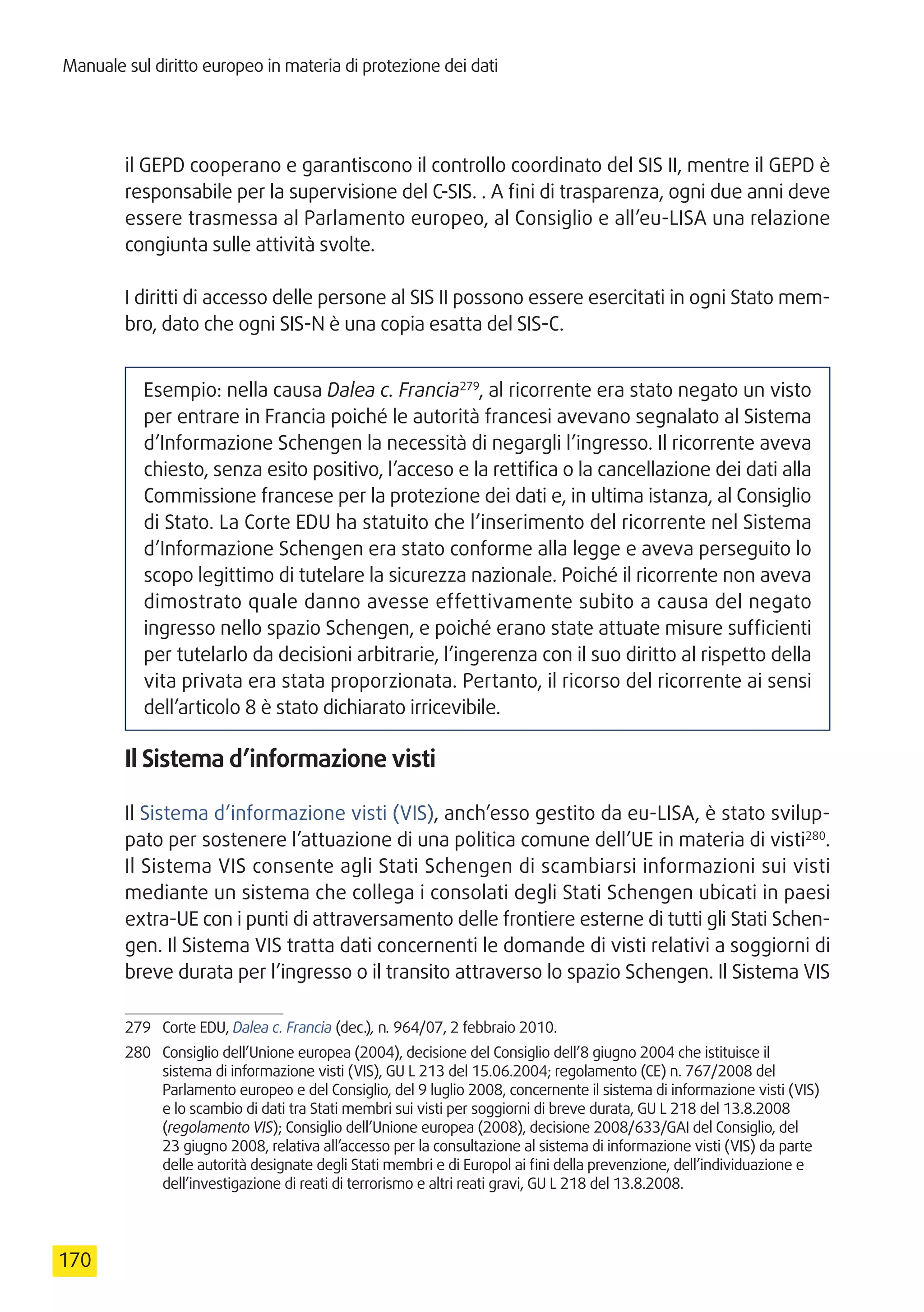 Manuale sul diritto europeo in materia di protezione dei dati
170
il GEPD cooperano e garantiscono il controllo coordinato del SIS II, mentre il GEPD è
responsabile per la supervisione del C-SIS. . A fini di trasparenza, ogni due anni deve
essere trasmessa al Parlamento europeo, al Consiglio e all’eu-LISA una relazione
congiunta sulle attività svolte.
I diritti di accesso delle persone al SIS II possono essere esercitati in ogni Stato mem-
bro, dato che ogni SIS-N è una copia esatta del SIS-C.
Esempio: nella causa Dalea c. Francia279
, al ricorrente era stato negato un visto
per entrare in Francia poiché le autorità francesi avevano segnalato al Sistema
d’Informazione Schengen la necessità di negargli l’ingresso. Il ricorrente aveva
chiesto, senza esito positivo, l’acceso e la rettifica o la cancellazione dei dati alla
Commissione francese per la protezione dei dati e, in ultima istanza, al Consiglio
di Stato. La Corte EDU ha statuito che l’inserimento del ricorrente nel Sistema
d’Informazione Schengen era stato conforme alla legge e aveva perseguito lo
scopo legittimo di tutelare la sicurezza nazionale. Poiché il ricorrente non aveva
dimostrato quale danno avesse effettivamente subito a causa del negato
ingresso nello spazio Schengen, e poiché erano state attuate misure sufficienti
per tutelarlo da decisioni arbitrarie, l’ingerenza con il suo diritto al rispetto della
vita privata era stata proporzionata. Pertanto, il ricorso del ricorrente ai sensi
dell’articolo 8 è stato dichiarato irricevibile.
Il Sistema d’informazione visti
Il Sistema d’informazione visti (VIS), anch’esso gestito da eu-LISA, è stato svilup-
pato per sostenere l’attuazione di una politica comune dell’UE in materia di visti280
.
Il Sistema VIS consente agli Stati Schengen di scambiarsi informazioni sui visti
mediante un sistema che collega i consolati degli Stati Schengen ubicati in paesi
extra-UE con i punti di attraversamento delle frontiere esterne di tutti gli Stati Schen-
gen. Il Sistema VIS tratta dati concernenti le domande di visti relativi a soggiorni di
breve durata per l’ingresso o il transito attraverso lo spazio Schengen. Il Sistema VIS
279	 Corte EDU, Dalea c. Francia (dec.), n. 964/07, 2 febbraio 2010.
280	 Consiglio dell’Unione europea (2004), decisione del Consiglio dell’8 giugno 2004 che istituisce il
sistema di informazione visti (VIS), GU L 213 del 15.06.2004; regolamento (CE) n. 767/2008 del
Parlamento europeo e del Consiglio, del 9 luglio 2008, concernente il sistema di informazione visti (VIS)
e lo scambio di dati tra Stati membri sui visti per soggiorni di breve durata, GU L 218 del 13.8.2008
(regolamento VIS); Consiglio dell’Unione europea (2008), decisione 2008/633/GAI del Consiglio, del
23 giugno 2008, relativa all’accesso per la consultazione al sistema di informazione visti (VIS) da parte
delle autorità designate degli Stati membri e di Europol ai fini della prevenzione, dell’individuazione e
dell’investigazione di reati di terrorismo e altri reati gravi, GU L 218 del 13.8.2008.
 
