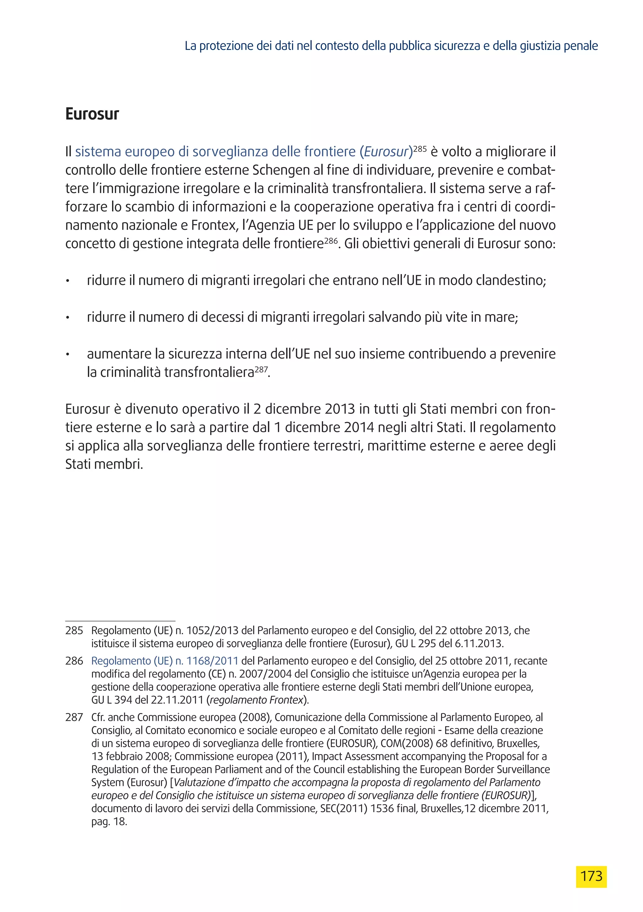 La protezione dei dati nel contesto della pubblica sicurezza e della giustizia penale
173
Eurosur
Il sistema europeo di sorveglianza delle frontiere (Eurosur)285
è volto a migliorare il
controllo delle frontiere esterne Schengen al fine di individuare, prevenire e combat-
tere l’immigrazione irregolare e la criminalità transfrontaliera. Il sistema serve a raf-
forzare lo scambio di informazioni e la cooperazione operativa fra i centri di coordi-
namento nazionale e Frontex, l’Agenzia UE per lo sviluppo e l’applicazione del nuovo
concetto di gestione integrata delle frontiere286
. Gli obiettivi generali di Eurosur sono:
•	 ridurre il numero di migranti irregolari che entrano nell’UE in modo clandestino;
•	 ridurre il numero di decessi di migranti irregolari salvando più vite in mare;
•	 aumentare la sicurezza interna dell’UE nel suo insieme contribuendo a prevenire
la criminalità transfrontaliera287
.
Eurosur è divenuto operativo il 2 dicembre 2013 in tutti gli Stati membri con fron-
tiere esterne e lo sarà a partire dal 1 dicembre 2014 negli altri Stati. Il regolamento
si applica alla sorveglianza delle frontiere terrestri, marittime esterne e aeree degli
Stati membri.
285	 Regolamento (UE) n. 1052/2013 del Parlamento europeo e del Consiglio, del 22 ottobre 2013, che
istituisce il sistema europeo di sorveglianza delle frontiere (Eurosur), GU L 295 del 6.11.2013.
286	 Regolamento (UE) n. 1168/2011 del Parlamento europeo e del Consiglio, del 25 ottobre 2011, recante
modifica del regolamento (CE) n. 2007/2004 del Consiglio che istituisce un’Agenzia europea per la
gestione della cooperazione operativa alle frontiere esterne degli Stati membri dell’Unione europea,
GU L 394 del 22.11.2011 (regolamento Frontex).
287	 Cfr. anche Commissione europea (2008), Comunicazione della Commissione al Parlamento Europeo, al
Consiglio, al Comitato economico e sociale europeo e al Comitato delle regioni - Esame della creazione
di un sistema europeo di sorveglianza delle frontiere (EUROSUR), COM(2008) 68 definitivo, Bruxelles,
13 febbraio 2008; Commissione europea (2011), Impact Assessment accompanying the Proposal for a
Regulation of the European Parliament and of the Council establishing the European Border Surveillance
System (Eurosur) [Valutazione d’impatto che accompagna la proposta di regolamento del Parlamento
europeo e del Consiglio che istituisce un sistema europeo di sorveglianza delle frontiere (EUROSUR)],
documento di lavoro dei servizi della Commissione, SEC(2011) 1536 final, Bruxelles,12 dicembre 2011,
pag. 18.
 