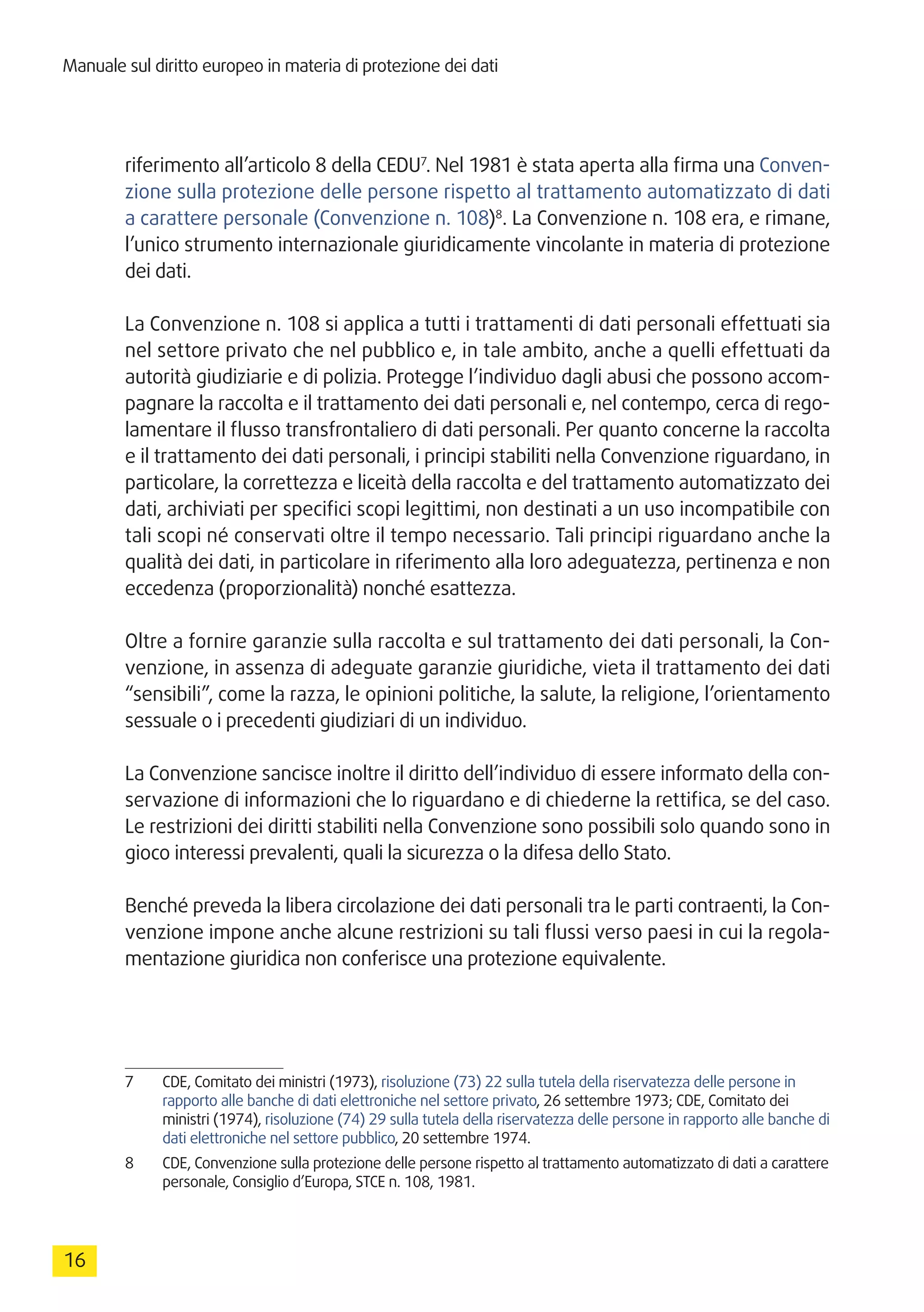 Manuale sul diritto europeo in materia di protezione dei dati
16
riferimento all’articolo 8 della CEDU7
. Nel 1981 è stata aperta alla firma una Conven-
zione sulla protezione delle persone rispetto al trattamento automatizzato di dati
a carattere personale (Convenzione n. 108)8
. La Convenzione n. 108 era, e rimane,
l’unico strumento internazionale giuridicamente vincolante in materia di protezione
dei dati.
La Convenzione n. 108 si applica a tutti i trattamenti di dati personali effettuati sia
nel settore privato che nel pubblico e, in tale ambito, anche a quelli effettuati da
autorità giudiziarie e di polizia. Protegge l’individuo dagli abusi che possono accom-
pagnare la raccolta e il trattamento dei dati personali e, nel contempo, cerca di rego-
lamentare il flusso transfrontaliero di dati personali. Per quanto concerne la raccolta
e il trattamento dei dati personali, i principi stabiliti nella Convenzione riguardano, in
particolare, la correttezza e liceità della raccolta e del trattamento automatizzato dei
dati, archiviati per specifici scopi legittimi, non destinati a un uso incompatibile con
tali scopi né conservati oltre il tempo necessario. Tali principi riguardano anche la
qualità dei dati, in particolare in riferimento alla loro adeguatezza, pertinenza e non
eccedenza (proporzionalità) nonché esattezza.
Oltre a fornire garanzie sulla raccolta e sul trattamento dei dati personali, la Con-
venzione, in assenza di adeguate garanzie giuridiche, vieta il trattamento dei dati
“sensibili”, come la razza, le opinioni politiche, la salute, la religione, l’orientamento
sessuale o i precedenti giudiziari di un individuo.
La Convenzione sancisce inoltre il diritto dell’individuo di essere informato della con-
servazione di informazioni che lo riguardano e di chiederne la rettifica, se del caso.
Le restrizioni dei diritti stabiliti nella Convenzione sono possibili solo quando sono in
gioco interessi prevalenti, quali la sicurezza o la difesa dello Stato.
Benché preveda la libera circolazione dei dati personali tra le parti contraenti, la Con-
venzione impone anche alcune restrizioni su tali flussi verso paesi in cui la regola-
mentazione giuridica non conferisce una protezione equivalente.
7	 CDE, Comitato dei ministri (1973), risoluzione (73) 22 sulla tutela della riservatezza delle persone in
rapporto alle banche di dati elettroniche nel settore privato, 26 settembre 1973; CDE, Comitato dei
ministri (1974), risoluzione (74) 29 sulla tutela della riservatezza delle persone in rapporto alle banche di
dati elettroniche nel settore pubblico, 20 settembre 1974.
8	 CDE, Convenzione sulla protezione delle persone rispetto al trattamento automatizzato di dati a carattere
personale, Consiglio d’Europa, STCE n. 108, 1981.
 