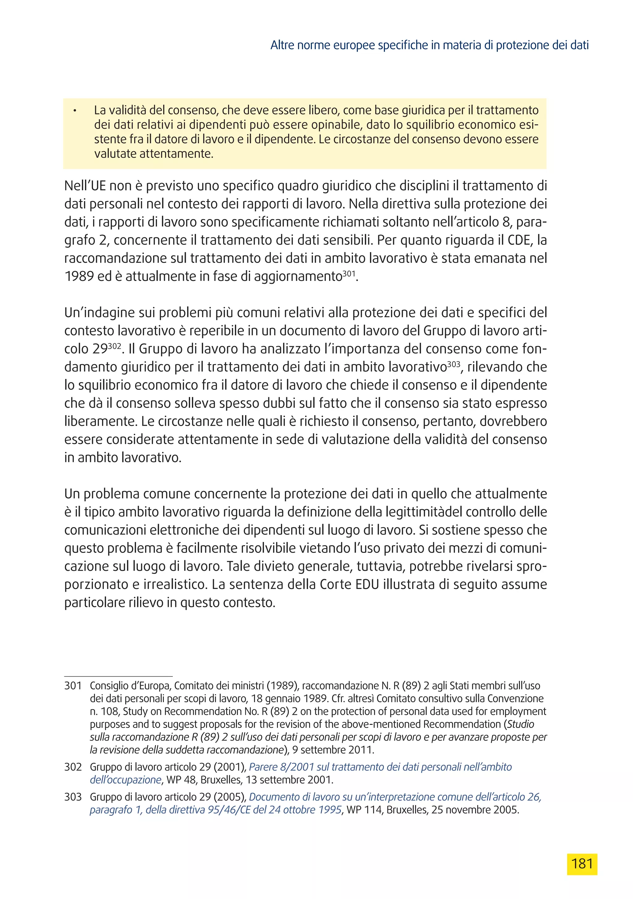 Altre norme europee specifiche in materia di protezione dei dati
181
•	 La validità del consenso, che deve essere libero, come base giuridica per il trattamento
dei dati relativi ai dipendenti può essere opinabile, dato lo squilibrio economico esi-
stente fra il datore di lavoro e il dipendente. Le circostanze del consenso devono essere
valutate attentamente.
Nell’UE non è previsto uno specifico quadro giuridico che disciplini il trattamento di
dati personali nel contesto dei rapporti di lavoro. Nella direttiva sulla protezione dei
dati, i rapporti di lavoro sono specificamente richiamati soltanto nell’articolo 8, para-
grafo 2, concernente il trattamento dei dati sensibili. Per quanto riguarda il CDE, la
raccomandazione sul trattamento dei dati in ambito lavorativo è stata emanata nel
1989 ed è attualmente in fase di aggiornamento301
.
Un’indagine sui problemi più comuni relativi alla protezione dei dati e specifici del
contesto lavorativo è reperibile in un documento di lavoro del Gruppo di lavoro arti-
colo 29302
. Il Gruppo di lavoro ha analizzato l’importanza del consenso come fon-
damento giuridico per il trattamento dei dati in ambito lavorativo303
, rilevando che
lo squilibrio economico fra il datore di lavoro che chiede il consenso e il dipendente
che dà il consenso solleva spesso dubbi sul fatto che il consenso sia stato espresso
liberamente. Le circostanze nelle quali è richiesto il consenso, pertanto, dovrebbero
essere considerate attentamente in sede di valutazione della validità del consenso
in ambito lavorativo.
Un problema comune concernente la protezione dei dati in quello che attualmente
è il tipico ambito lavorativo riguarda la definizione della legittimitàdel controllo delle
comunicazioni elettroniche dei dipendenti sul luogo di lavoro. Si sostiene spesso che
questo problema è facilmente risolvibile vietando l’uso privato dei mezzi di comuni-
cazione sul luogo di lavoro. Tale divieto generale, tuttavia, potrebbe rivelarsi spro-
porzionato e irrealistico. La sentenza della Corte EDU illustrata di seguito assume
particolare rilievo in questo contesto.
301	 Consiglio d’Europa, Comitato dei ministri (1989), raccomandazione N. R (89) 2 agli Stati membri sull’uso
dei dati personali per scopi di lavoro, 18 gennaio 1989. Cfr. altresì Comitato consultivo sulla Convenzione
n. 108, Study on Recommendation No. R (89) 2 on the protection of personal data used for employment
purposes and to suggest proposals for the revision of the above-mentioned Recommendation (Studio
sulla raccomandazione R (89) 2 sull’uso dei dati personali per scopi di lavoro e per avanzare proposte per
la revisione della suddetta raccomandazione), 9 settembre 2011.
302	 Gruppo di lavoro articolo 29 (2001), Parere 8/2001 sul trattamento dei dati personali nell’ambito
dell’occupazione, WP 48, Bruxelles, 13 settembre 2001.
303	 Gruppo di lavoro articolo 29 (2005), Documento di lavoro su un’interpretazione comune dell’articolo 26,
paragrafo 1, della direttiva 95/46/CE del 24 ottobre 1995, WP 114, Bruxelles, 25 novembre 2005.
 