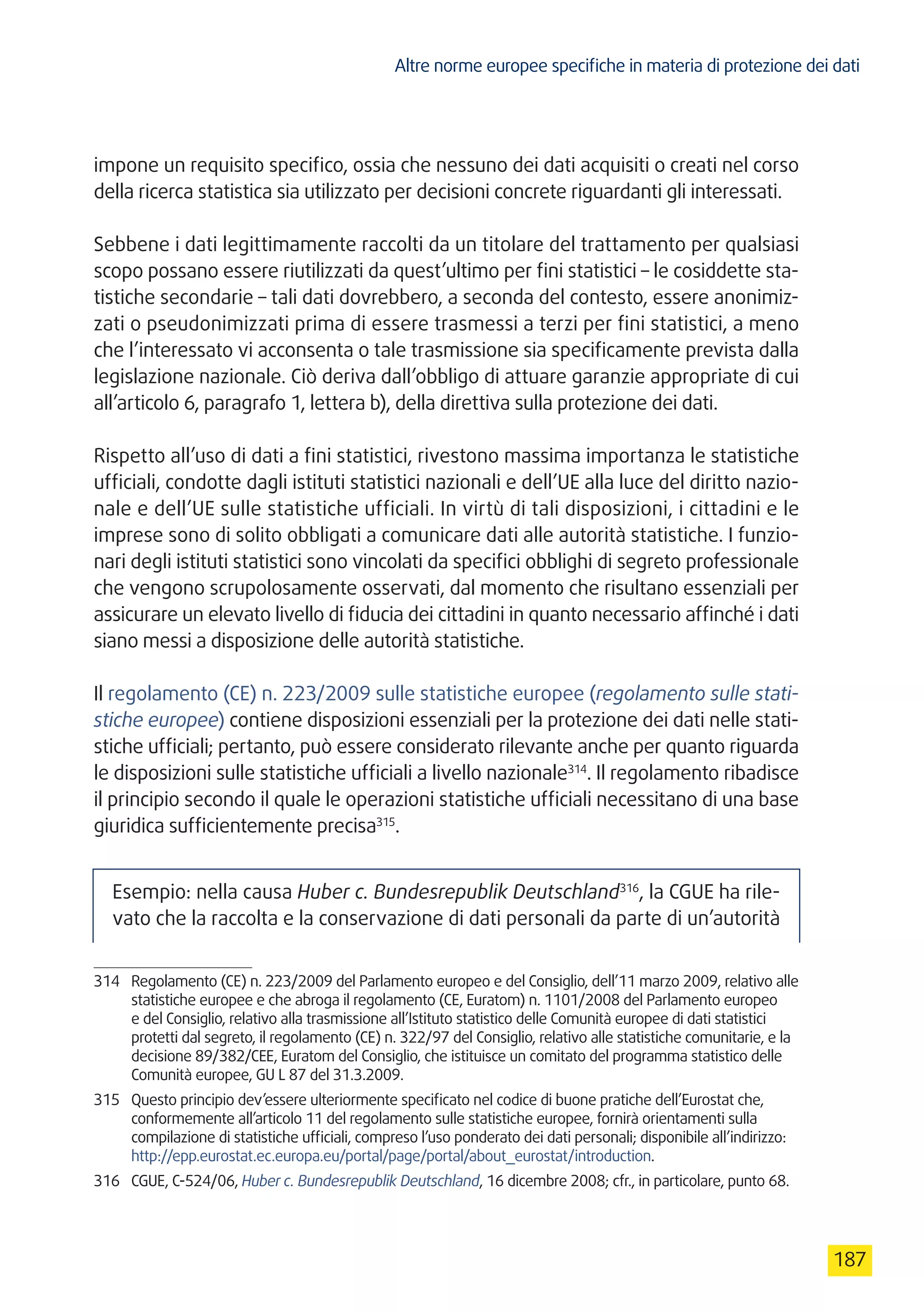 Altre norme europee specifiche in materia di protezione dei dati
187
impone un requisito specifico, ossia che nessuno dei dati acquisiti o creati nel corso
della ricerca statistica sia utilizzato per decisioni concrete riguardanti gli interessati.
Sebbene i dati legittimamente raccolti da un titolare del trattamento per qualsiasi
scopo possano essere riutilizzati da quest’ultimo per fini statistici – le cosiddette sta-
tistiche secondarie – tali dati dovrebbero, a seconda del contesto, essere anonimiz-
zati o pseudonimizzati prima di essere trasmessi a terzi per fini statistici, a meno
che l’interessato vi acconsenta o tale trasmissione sia specificamente prevista dalla
legislazione nazionale. Ciò deriva dall’obbligo di attuare garanzie appropriate di cui
all’articolo 6, paragrafo 1, lettera b), della direttiva sulla protezione dei dati.
Rispetto all’uso di dati a fini statistici, rivestono massima importanza le statistiche
ufficiali, condotte dagli istituti statistici nazionali e dell’UE alla luce del diritto nazio-
nale e dell’UE sulle statistiche ufficiali. In virtù di tali disposizioni, i cittadini e le
imprese sono di solito obbligati a comunicare dati alle autorità statistiche. I funzio-
nari degli istituti statistici sono vincolati da specifici obblighi di segreto professionale
che vengono scrupolosamente osservati, dal momento che risultano essenziali per
assicurare un elevato livello di fiducia dei cittadini in quanto necessario affinché i dati
siano messi a disposizione delle autorità statistiche.
Il regolamento (CE) n. 223/2009 sulle statistiche europee (regolamento sulle stati-
stiche europee) contiene disposizioni essenziali per la protezione dei dati nelle stati-
stiche ufficiali; pertanto, può essere considerato rilevante anche per quanto riguarda
le disposizioni sulle statistiche ufficiali a livello nazionale314
. Il regolamento ribadisce
il principio secondo il quale le operazioni statistiche ufficiali necessitano di una base
giuridica sufficientemente precisa315
.
Esempio: nella causa Huber c. Bundesrepublik Deutschland316
, la CGUE ha rile-
vato che la raccolta e la conservazione di dati personali da parte di un’autorità
314	 Regolamento (CE) n. 223/2009 del Parlamento europeo e del Consiglio, dell’11 marzo 2009, relativo alle
statistiche europee e che abroga il regolamento (CE, Euratom) n. 1101/2008 del Parlamento europeo
e del Consiglio, relativo alla trasmissione all’Istituto statistico delle Comunità europee di dati statistici
protetti dal segreto, il regolamento (CE) n. 322/97 del Consiglio, relativo alle statistiche comunitarie, e la
decisione 89/382/CEE, Euratom del Consiglio, che istituisce un comitato del programma statistico delle
Comunità europee, GU L 87 del 31.3.2009.
315	 Questo principio dev’essere ulteriormente specificato nel codice di buone pratiche dell’Eurostat che,
conformemente all’articolo 11 del regolamento sulle statistiche europee, fornirà orientamenti sulla
compilazione di statistiche ufficiali, compreso l’uso ponderato dei dati personali; disponibile all’indirizzo:
http://epp.eurostat.ec.europa.eu/portal/page/portal/about_eurostat/introduction.
316	 CGUE, C-524/06, Huber c. Bundesrepublik Deutschland, 16 dicembre 2008; cfr., in particolare, punto 68.
 