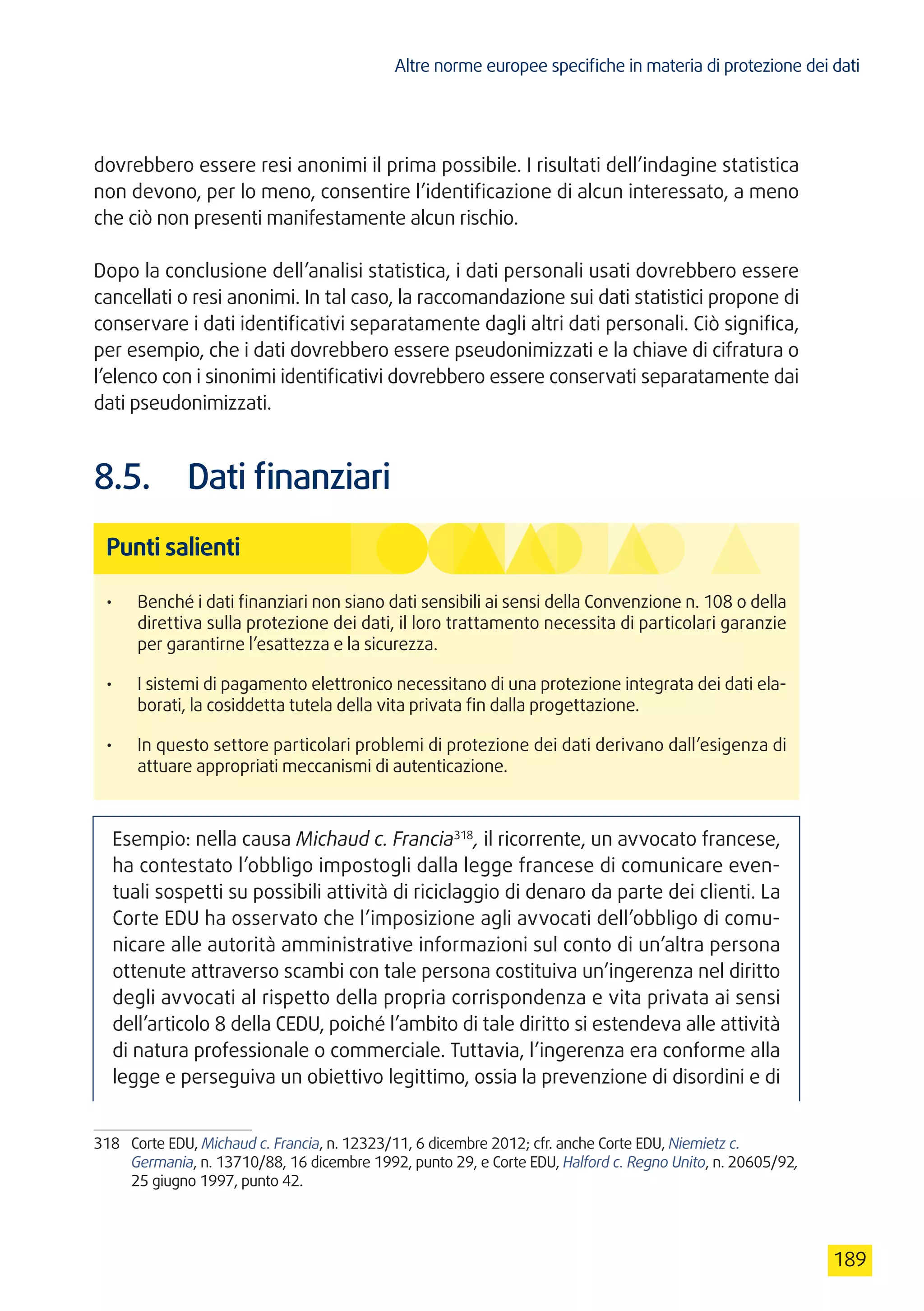 Altre norme europee specifiche in materia di protezione dei dati
189
dovrebbero essere resi anonimi il prima possibile. I risultati dell’indagine statistica
non devono, per lo meno, consentire l’identificazione di alcun interessato, a meno
che ciò non presenti manifestamente alcun rischio.
Dopo la conclusione dell’analisi statistica, i dati personali usati dovrebbero essere
cancellati o resi anonimi. In tal caso, la raccomandazione sui dati statistici propone di
conservare i dati identificativi separatamente dagli altri dati personali. Ciò significa,
per esempio, che i dati dovrebbero essere pseudonimizzati e la chiave di cifratura o
l’elenco con i sinonimi identificativi dovrebbero essere conservati separatamente dai
dati pseudonimizzati.
8.5.	 Dati finanziari
Punti salienti
•	 Benché i dati finanziari non siano dati sensibili ai sensi della Convenzione n. 108 o della
direttiva sulla protezione dei dati, il loro trattamento necessita di particolari garanzie
per garantirne l’esattezza e la sicurezza.
•	 I sistemi di pagamento elettronico necessitano di una protezione integrata dei dati ela-
borati, la cosiddetta tutela della vita privata fin dalla progettazione.
•	 In questo settore particolari problemi di protezione dei dati derivano dall’esigenza di
attuare appropriati meccanismi di autenticazione.
Esempio: nella causa Michaud c. Francia318
, il ricorrente, un avvocato francese,
ha contestato l’obbligo impostogli dalla legge francese di comunicare even-
tuali sospetti su possibili attività di riciclaggio di denaro da parte dei clienti. La
Corte EDU ha osservato che l’imposizione agli avvocati dell’obbligo di comu-
nicare alle autorità amministrative informazioni sul conto di un’altra persona
ottenute attraverso scambi con tale persona costituiva un’ingerenza nel diritto
degli avvocati al rispetto della propria corrispondenza e vita privata ai sensi
dell’articolo 8 della CEDU, poiché l’ambito di tale diritto si estendeva alle attività
di natura professionale o commerciale. Tuttavia, l’ingerenza era conforme alla
legge e perseguiva un obiettivo legittimo, ossia la prevenzione di disordini e di
318	 Corte EDU, Michaud c. Francia, n. 12323/11, 6 dicembre 2012; cfr. anche Corte EDU, Niemietz c.
Germania, n. 13710/88, 16 dicembre 1992, punto 29, e Corte EDU, Halford c. Regno Unito, n. 20605/92,
25 giugno 1997, punto 42.
 
