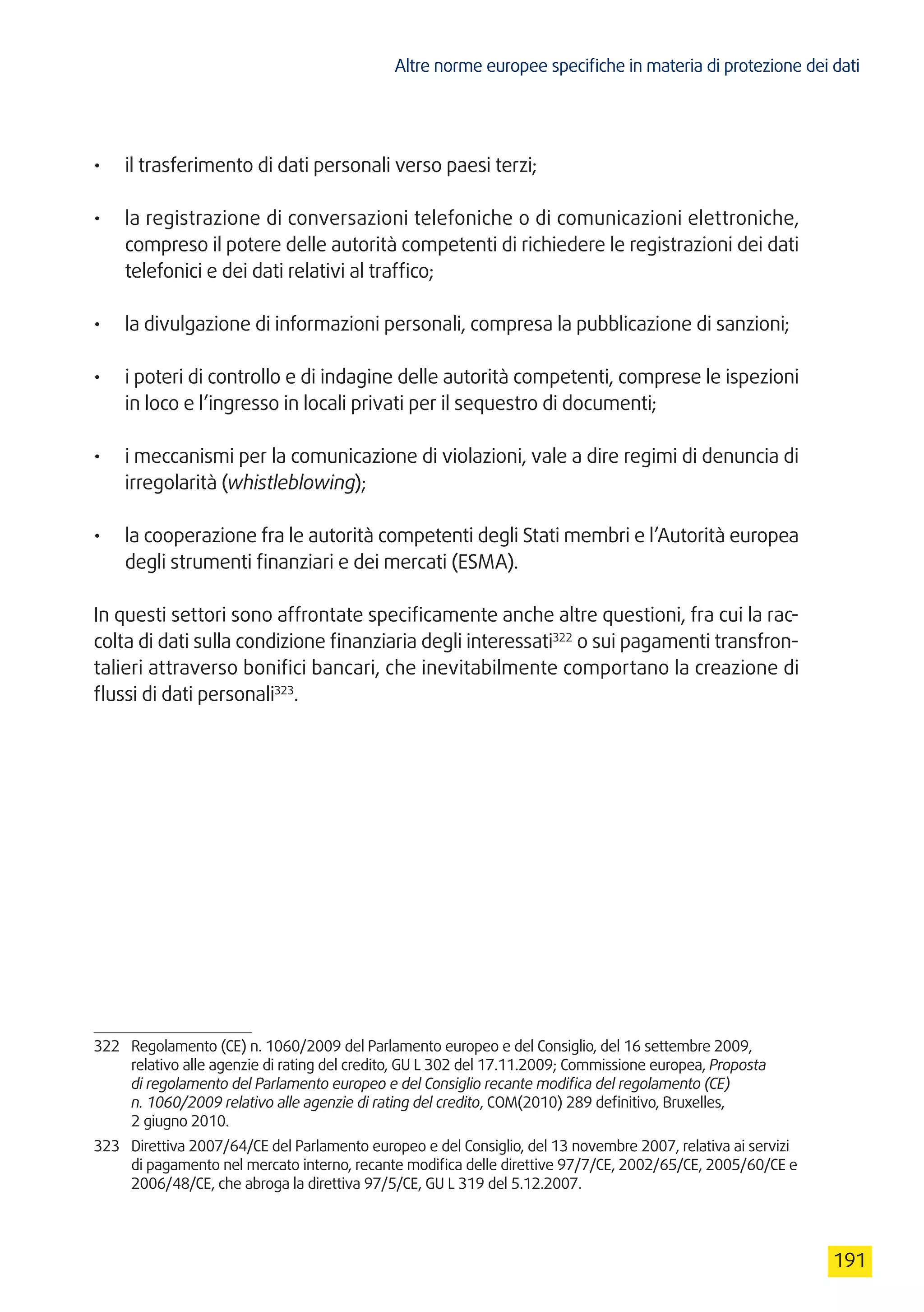 Altre norme europee specifiche in materia di protezione dei dati
191
•	 il trasferimento di dati personali verso paesi terzi;
•	 la registrazione di conversazioni telefoniche o di comunicazioni elettroniche,
compreso il potere delle autorità competenti di richiedere le registrazioni dei dati
telefonici e dei dati relativi al traffico;
•	 la divulgazione di informazioni personali, compresa la pubblicazione di sanzioni;
•	 i poteri di controllo e di indagine delle autorità competenti, comprese le ispezioni
in loco e l’ingresso in locali privati per il sequestro di documenti;
•	 i meccanismi per la comunicazione di violazioni, vale a dire regimi di denuncia di
irregolarità (whistleblowing);
•	 la cooperazione fra le autorità competenti degli Stati membri e l’Autorità europea
degli strumenti finanziari e dei mercati (ESMA).
In questi settori sono affrontate specificamente anche altre questioni, fra cui la rac-
colta di dati sulla condizione finanziaria degli interessati322
o sui pagamenti transfron-
talieri attraverso bonifici bancari, che inevitabilmente comportano la creazione di
flussi di dati personali323
.
322	 Regolamento (CE) n. 1060/2009 del Parlamento europeo e del Consiglio, del 16 settembre 2009,
relativo alle agenzie di rating del credito, GU L 302 del 17.11.2009; Commissione europea, Proposta
di regolamento del Parlamento europeo e del Consiglio recante modifica del regolamento (CE)
n. 1060/2009 relativo alle agenzie di rating del credito, COM(2010) 289 definitivo, Bruxelles,
2 giugno 2010.
323	 Direttiva 2007/64/CE del Parlamento europeo e del Consiglio, del 13 novembre 2007, relativa ai servizi
di pagamento nel mercato interno, recante modifica delle direttive 97/7/CE, 2002/65/CE, 2005/60/CE e
2006/48/CE, che abroga la direttiva 97/5/CE, GU L 319 del 5.12.2007.
 