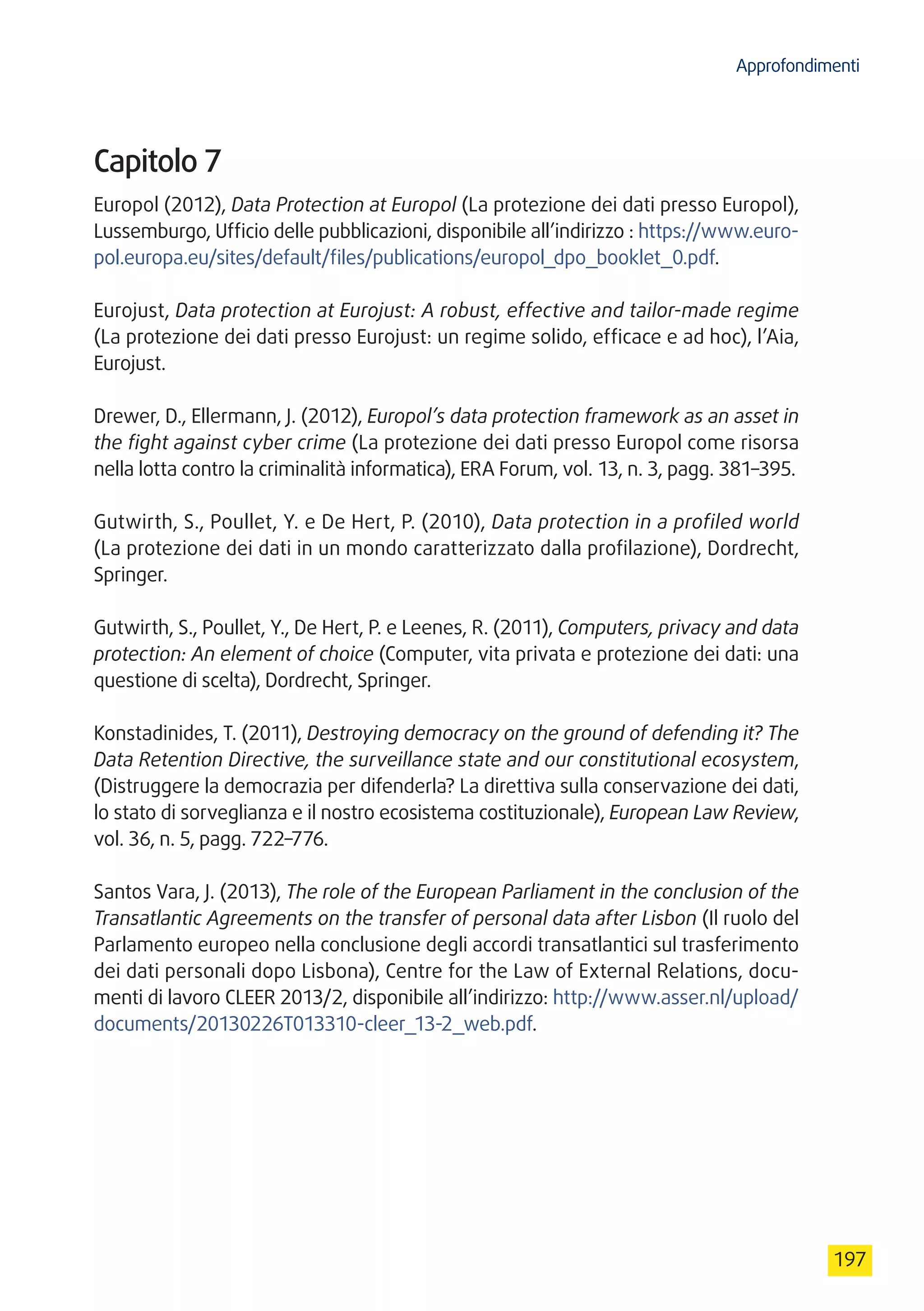Approfondimenti
197
Capitolo 7
Europol (2012), Data Protection at Europol (La protezione dei dati presso Europol),
Lussemburgo, Ufficio delle pubblicazioni, disponibile all’indirizzo : https://www.euro-
pol.europa.eu/sites/default/files/publications/europol_dpo_booklet_0.pdf.
Eurojust, Data protection at Eurojust: A robust, effective and tailor-made regime
(La protezione dei dati presso Eurojust: un regime solido, efficace e ad hoc), l’Aia,
Eurojust.
Drewer, D., Ellermann, J. (2012), Europol’s data protection framework as an asset in
the fight against cyber crime (La protezione dei dati presso Europol come risorsa
nella lotta contro la criminalità informatica), ERA Forum, vol. 13, n. 3, pagg. 381–395.
Gutwirth, S., Poullet, Y. e De Hert, P. (2010), Data protection in a profiled world
(La protezione dei dati in un mondo caratterizzato dalla profilazione), Dordrecht,
Springer.
Gutwirth, S., Poullet, Y., De Hert, P. e Leenes, R. (2011), Computers, privacy and data
protection: An element of choice (Computer, vita privata e protezione dei dati: una
questione di scelta), Dordrecht, Springer.
Konstadinides, T. (2011), Destroying democracy on the ground of defending it? The
Data Retention Directive, the surveillance state and our constitutional ecosystem,
(Distruggere la democrazia per difenderla? La direttiva sulla conservazione dei dati,
lo stato di sorveglianza e il nostro ecosistema costituzionale), European Law Review,
vol. 36, n. 5, pagg. 722–776.
Santos Vara, J. (2013), The role of the European Parliament in the conclusion of the
Transatlantic Agreements on the transfer of personal data after Lisbon (Il ruolo del
Parlamento europeo nella conclusione degli accordi transatlantici sul trasferimento
dei dati personali dopo Lisbona), Centre for the Law of External Relations, docu-
menti di lavoro CLEER 2013/2, disponibile all’indirizzo: http://www.asser.nl/upload/
documents/20130226T013310-cleer_13-2_web.pdf.
 