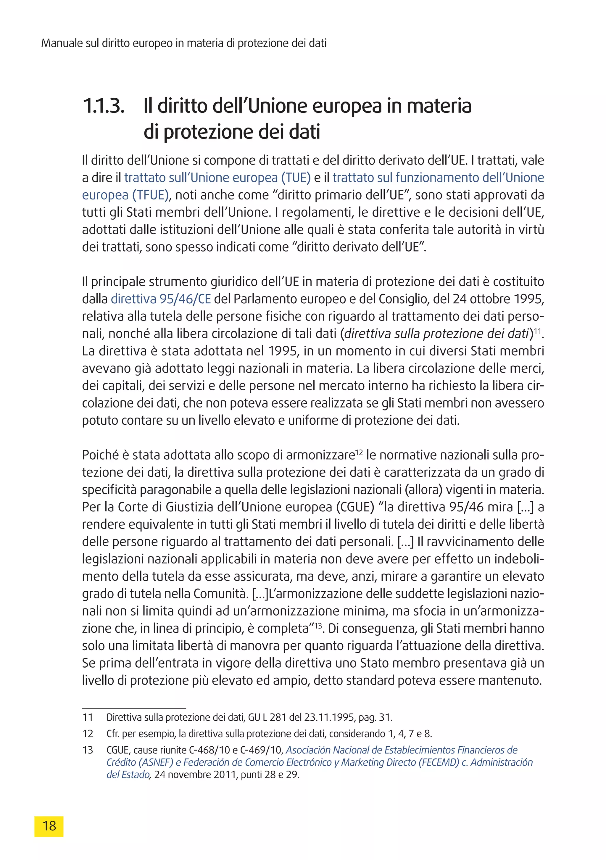 Manuale sul diritto europeo in materia di protezione dei dati
18
1.1.3.	 Il diritto dell’Unione europea in materia
di protezione dei dati
Il diritto dell’Unione si compone di trattati e del diritto derivato dell’UE. I trattati, vale
a dire il trattato sull’Unione europea (TUE) e il trattato sul funzionamento dell’Unione
europea (TFUE), noti anche come “diritto primario dell’UE”, sono stati approvati da
tutti gli Stati membri dell’Unione. I regolamenti, le direttive e le decisioni dell’UE,
adottati dalle istituzioni dell’Unione alle quali è stata conferita tale autorità in virtù
dei trattati, sono spesso indicati come “diritto derivato dell’UE”.
Il principale strumento giuridico dell’UE in materia di protezione dei dati è costituito
dalla direttiva 95/46/CE del Parlamento europeo e del Consiglio, del 24 ottobre 1995,
relativa alla tutela delle persone fisiche con riguardo al trattamento dei dati perso-
nali, nonché alla libera circolazione di tali dati (direttiva sulla protezione dei dati)11
.
La direttiva è stata adottata nel 1995, in un momento in cui diversi Stati membri
avevano già adottato leggi nazionali in materia. La libera circolazione delle merci,
dei capitali, dei servizi e delle persone nel mercato interno ha richiesto la libera cir-
colazione dei dati, che non poteva essere realizzata se gli Stati membri non avessero
potuto contare su un livello elevato e uniforme di protezione dei dati.
Poiché è stata adottata allo scopo di armonizzare12
le normative nazionali sulla pro-
tezione dei dati, la direttiva sulla protezione dei dati è caratterizzata da un grado di
specificità paragonabile a quella delle legislazioni nazionali (allora) vigenti in materia.
Per la Corte di Giustizia dell’Unione europea (CGUE) “la direttiva 95/46 mira […] a
rendere equivalente in tutti gli Stati membri il livello di tutela dei diritti e delle libertà
delle persone riguardo al trattamento dei dati personali. […] Il ravvicinamento delle
legislazioni nazionali applicabili in materia non deve avere per effetto un indeboli-
mento della tutela da esse assicurata, ma deve, anzi, mirare a garantire un elevato
grado di tutela nella Comunità. […]L’armonizzazione delle suddette legislazioni nazio-
nali non si limita quindi ad un’armonizzazione minima, ma sfocia in un’armonizza-
zione che, in linea di principio, è completa”13
. Di conseguenza, gli Stati membri hanno
solo una limitata libertà di manovra per quanto riguarda l’attuazione della direttiva.
Se prima dell’entrata in vigore della direttiva uno Stato membro presentava già un
livello di protezione più elevato ed ampio, detto standard poteva essere mantenuto.
11	 Direttiva sulla protezione dei dati, GU L 281 del 23.11.1995, pag. 31.
12	 Cfr. per esempio, la direttiva sulla protezione dei dati, considerando 1, 4, 7 e 8.
13	 CGUE, cause riunite C-468/10 e C-469/10, Asociación Nacional de Establecimientos Financieros de
Crédito (ASNEF) e Federación de Comercio Electrónico y Marketing Directo (FECEMD) c. Administración
del Estado, 24 novembre 2011, punti 28 e 29.
 