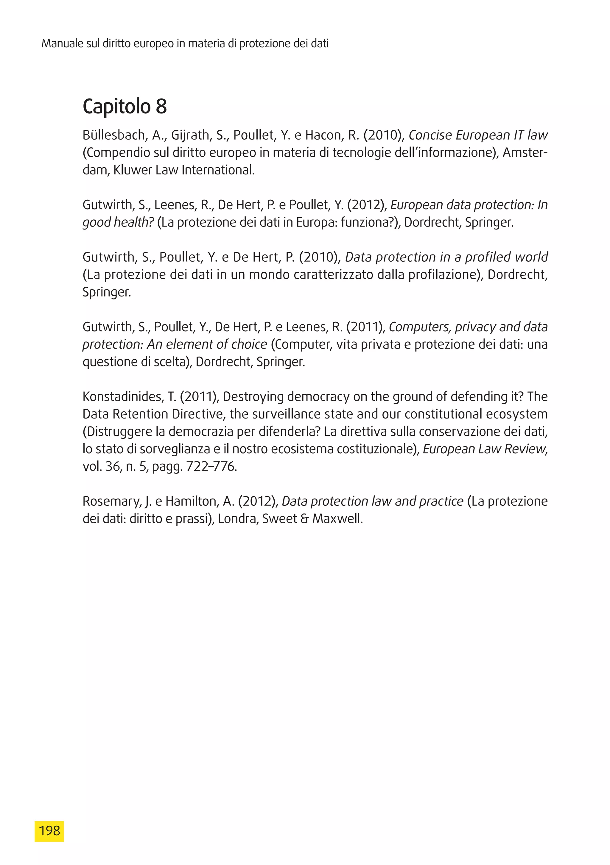 Manuale sul diritto europeo in materia di protezione dei dati
198
Capitolo 8
Büllesbach, A., Gijrath, S., Poullet, Y. e Hacon, R. (2010), Concise European IT law
(Compendio sul diritto europeo in materia di tecnologie dell’informazione), Amster-
dam, Kluwer Law International.
Gutwirth, S., Leenes, R., De Hert, P. e Poullet, Y. (2012), European data protection: In
good health? (La protezione dei dati in Europa: funziona?), Dordrecht, Springer.
Gutwirth, S., Poullet, Y. e De Hert, P. (2010), Data protection in a profiled world
(La protezione dei dati in un mondo caratterizzato dalla profilazione), Dordrecht,
Springer.
Gutwirth, S., Poullet, Y., De Hert, P. e Leenes, R. (2011), Computers, privacy and data
protection: An element of choice (Computer, vita privata e protezione dei dati: una
questione di scelta), Dordrecht, Springer.
Konstadinides, T. (2011), Destroying democracy on the ground of defending it? The
Data Retention Directive, the surveillance state and our constitutional ecosystem
(Distruggere la democrazia per difenderla? La direttiva sulla conservazione dei dati,
lo stato di sorveglianza e il nostro ecosistema costituzionale), European Law Review,
vol. 36, n. 5, pagg. 722–776.
Rosemary, J. e Hamilton, A. (2012), Data protection law and practice (La protezione
dei dati: diritto e prassi), Londra, Sweet  Maxwell.
 