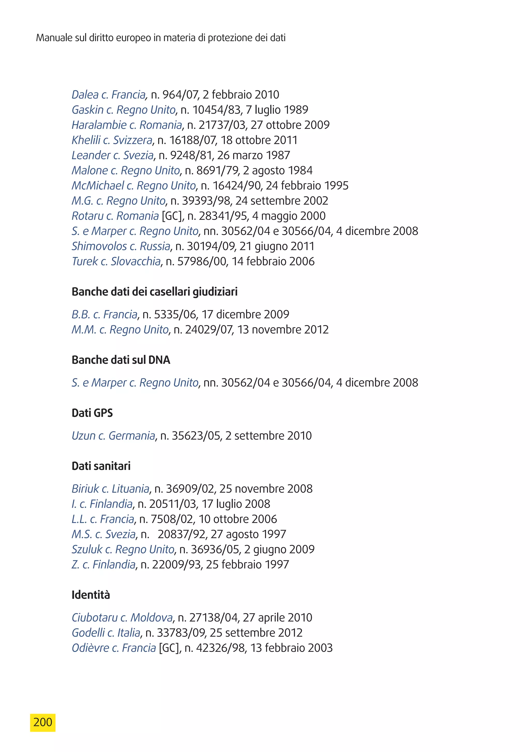Manuale sul diritto europeo in materia di protezione dei dati
200
Dalea c. Francia, n. 964/07, 2 febbraio 2010
Gaskin c. Regno Unito, n. 10454/83, 7 luglio 1989
Haralambie c. Romania, n. 21737/03, 27 ottobre 2009
Khelili c. Svizzera, n. 16188/07, 18 ottobre 2011
Leander c. Svezia, n. 9248/81, 26 marzo 1987
Malone c. Regno Unito, n. 8691/79, 2 agosto 1984
McMichael c. Regno Unito, n. 16424/90, 24 febbraio 1995
M.G. c. Regno Unito, n. 39393/98, 24 settembre 2002
Rotaru c. Romania [GC], n. 28341/95, 4 maggio 2000
S. e Marper c. Regno Unito, nn. 30562/04 e 30566/04, 4 dicembre 2008
Shimovolos c. Russia, n. 30194/09, 21 giugno 2011
Turek c. Slovacchia, n. 57986/00, 14 febbraio 2006
Banche dati dei casellari giudiziari
B.B. c. Francia, n. 5335/06, 17 dicembre 2009
M.M. c. Regno Unito, n. 24029/07, 13 novembre 2012
Banche dati sul DNA
S. e Marper c. Regno Unito, nn. 30562/04 e 30566/04, 4 dicembre 2008
Dati GPS
Uzun c. Germania, n. 35623/05, 2 settembre 2010
Dati sanitari
Biriuk c. Lituania, n. 36909/02, 25 novembre 2008
I. c. Finlandia, n. 20511/03, 17 luglio 2008
L.L. c. Francia, n. 7508/02, 10 ottobre 2006
M.S. c. Svezia, n.  20837/92, 27 agosto 1997
Szuluk c. Regno Unito, n. 36936/05, 2 giugno 2009
Z. c. Finlandia, n. 22009/93, 25 febbraio 1997
Identità
Ciubotaru c. Moldova, n. 27138/04, 27 aprile 2010
Godelli c. Italia, n. 33783/09, 25 settembre 2012
Odièvre c. Francia [GC], n. 42326/98, 13 febbraio 2003
 