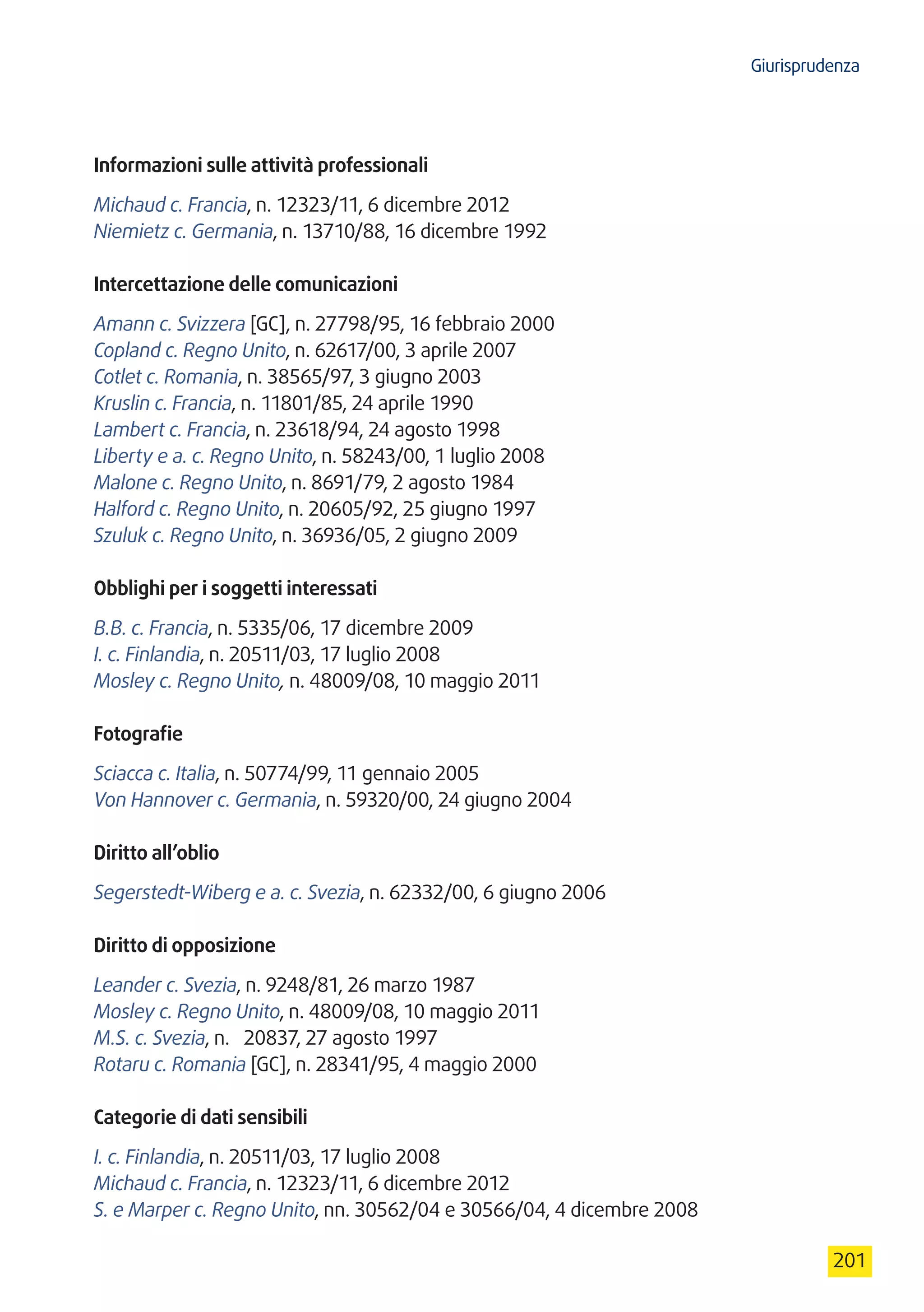 Giurisprudenza
201
Informazioni sulle attività professionali
Michaud c. Francia, n. 12323/11, 6 dicembre 2012
Niemietz c. Germania, n. 13710/88, 16 dicembre 1992
Intercettazione delle comunicazioni
Amann c. Svizzera [GC], n. 27798/95, 16 febbraio 2000
Copland c. Regno Unito, n. 62617/00, 3 aprile 2007
Cotlet c. Romania, n. 38565/97, 3 giugno 2003
Kruslin c. Francia, n. 11801/85, 24 aprile 1990
Lambert c. Francia, n. 23618/94, 24 agosto 1998
Liberty e a. c. Regno Unito, n. 58243/00, 1 luglio 2008
Malone c. Regno Unito, n. 8691/79, 2 agosto 1984
Halford c. Regno Unito, n. 20605/92, 25 giugno 1997
Szuluk c. Regno Unito, n. 36936/05, 2 giugno 2009
Obblighi per i soggetti interessati
B.B. c. Francia, n. 5335/06, 17 dicembre 2009
I. c. Finlandia, n. 20511/03, 17 luglio 2008
Mosley c. Regno Unito, n. 48009/08, 10 maggio 2011
Fotografie
Sciacca c. Italia, n. 50774/99, 11 gennaio 2005
Von Hannover c. Germania, n. 59320/00, 24 giugno 2004
Diritto all’oblio
Segerstedt-Wiberg e a. c. Svezia, n. 62332/00, 6 giugno 2006
Diritto di opposizione
Leander c. Svezia, n. 9248/81, 26 marzo 1987
Mosley c. Regno Unito, n. 48009/08, 10 maggio 2011
M.S. c. Svezia, n.  20837, 27 agosto 1997
Rotaru c. Romania [GC], n. 28341/95, 4 maggio 2000
Categorie di dati sensibili
I. c. Finlandia, n. 20511/03, 17 luglio 2008
Michaud c. Francia, n. 12323/11, 6 dicembre 2012
S. e Marper c. Regno Unito, nn. 30562/04 e 30566/04, 4 dicembre 2008
 