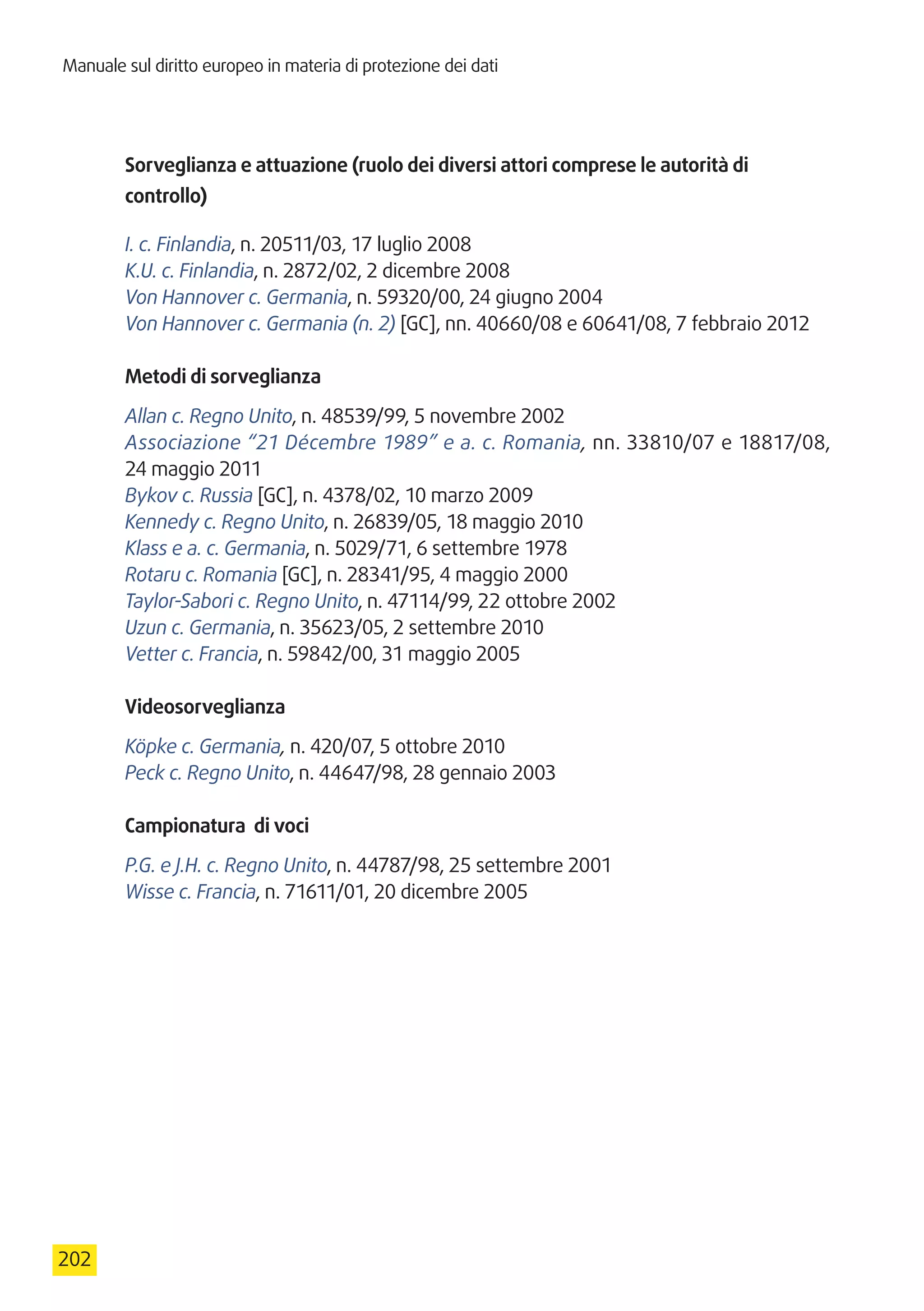 Manuale sul diritto europeo in materia di protezione dei dati
202
Sorveglianza e attuazione (ruolo dei diversi attori comprese le autorità di
controllo)
I. c. Finlandia, n. 20511/03, 17 luglio 2008
K.U. c. Finlandia, n. 2872/02, 2 dicembre 2008
Von Hannover c. Germania, n. 59320/00, 24 giugno 2004
Von Hannover c. Germania (n. 2) [GC], nn. 40660/08 e 60641/08, 7 febbraio 2012
Metodi di sorveglianza
Allan c. Regno Unito, n. 48539/99, 5 novembre 2002
Associazione “21 Décembre 1989” e a. c. Romania, nn. 33810/07 e 18817/08,
24 maggio 2011
Bykov c. Russia [GC], n. 4378/02, 10 marzo 2009
Kennedy c. Regno Unito, n. 26839/05, 18 maggio 2010
Klass e a. c. Germania, n. 5029/71, 6 settembre 1978
Rotaru c. Romania [GC], n. 28341/95, 4 maggio 2000
Taylor-Sabori c. Regno Unito, n. 47114/99, 22 ottobre 2002
Uzun c. Germania, n. 35623/05, 2 settembre 2010
Vetter c. Francia, n. 59842/00, 31 maggio 2005
Videosorveglianza
Köpke c. Germania, n. 420/07, 5 ottobre 2010
Peck c. Regno Unito, n. 44647/98, 28 gennaio 2003
Campionatura di voci
P.G. e J.H. c. Regno Unito, n. 44787/98, 25 settembre 2001
Wisse c. Francia, n. 71611/01, 20 dicembre 2005
 
