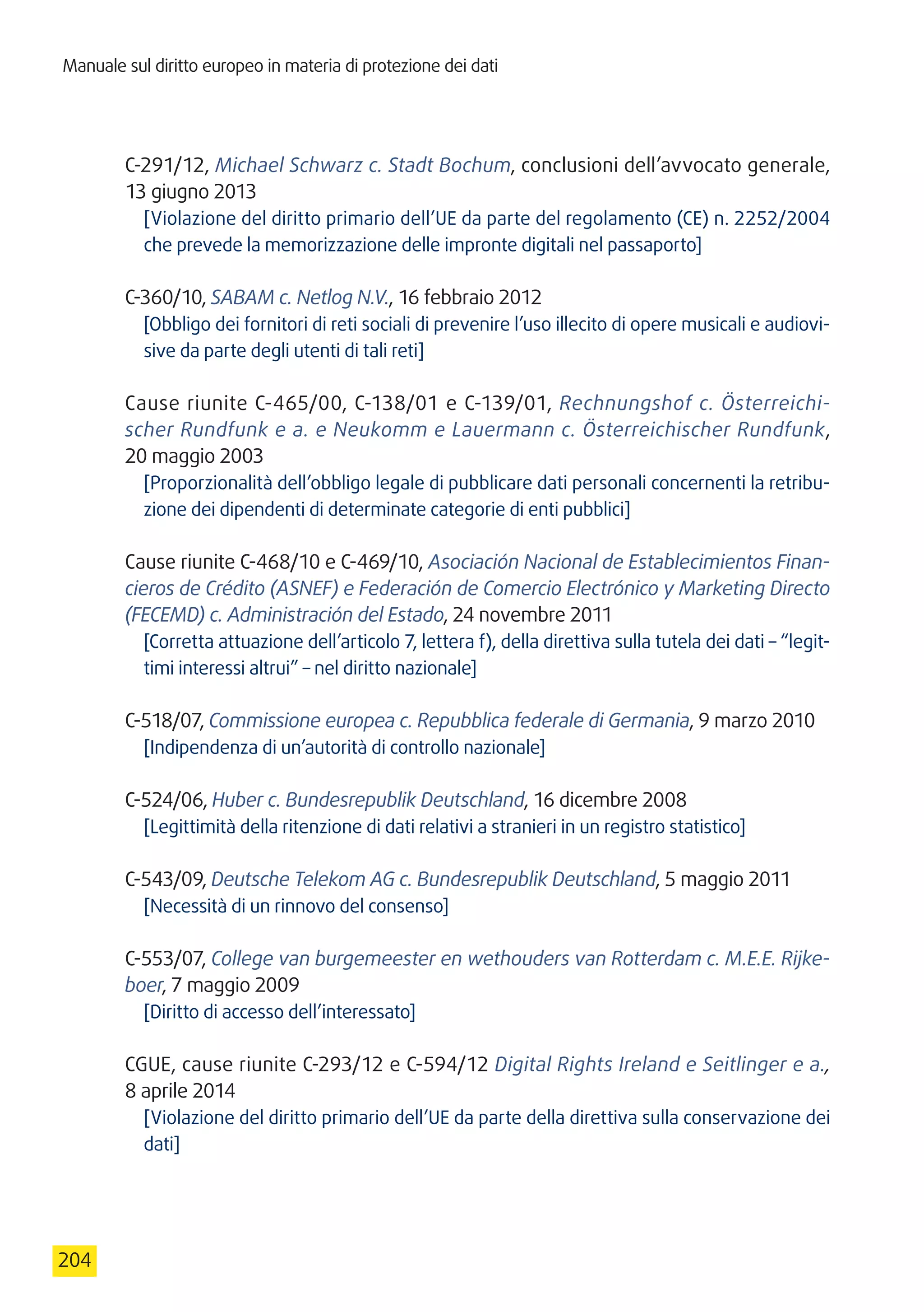 Manuale sul diritto europeo in materia di protezione dei dati
204
C-291/12, Michael Schwarz c. Stadt Bochum, conclusioni dell’avvocato generale,
13 giugno 2013
[Violazione del diritto primario dell’UE da parte del regolamento (CE) n. 2252/2004
che prevede la memorizzazione delle impronte digitali nel passaporto]
C-360/10, SABAM c. Netlog N.V., 16 febbraio 2012
[Obbligo dei fornitori di reti sociali di prevenire l’uso illecito di opere musicali e audiovi-
sive da parte degli utenti di tali reti]
Cause riunite C-465/00, C-138/01 e C-139/01, Rechnungshof c. Österreichi-
scher Rundfunk e a. e Neukomm e Lauermann c. Österreichischer Rundfunk,
20 maggio 2003
[Proporzionalità dell’obbligo legale di pubblicare dati personali concernenti la retribu-
zione dei dipendenti di determinate categorie di enti pubblici]
Cause riunite C-468/10 e C-469/10, Asociación Nacional de Establecimientos Finan-
cieros de Crédito (ASNEF) e Federación de Comercio Electrónico y Marketing Directo
(FECEMD) c. Administración del Estado, 24 novembre 2011
[Corretta attuazione dell’articolo 7, lettera f), della direttiva sulla tutela dei dati – “legit-
timi interessi altrui” – nel diritto nazionale]
C-518/07, Commissione europea c. Repubblica federale di Germania, 9 marzo 2010
[Indipendenza di un’autorità di controllo nazionale]
C-524/06, Huber c. Bundesrepublik Deutschland, 16 dicembre 2008
[Legittimità della ritenzione di dati relativi a stranieri in un registro statistico]
C-543/09, Deutsche Telekom AG c. Bundesrepublik Deutschland, 5 maggio 2011
[Necessità di un rinnovo del consenso]
C-553/07, College van burgemeester en wethouders van Rotterdam c. M.E.E. Rijke-
boer, 7 maggio 2009
[Diritto di accesso dell’interessato]
CGUE, cause riunite C-293/12 e C-594/12 Digital Rights Ireland e Seitlinger e a.,
8 aprile 2014
[Violazione del diritto primario dell’UE da parte della direttiva sulla conservazione dei
dati]
 