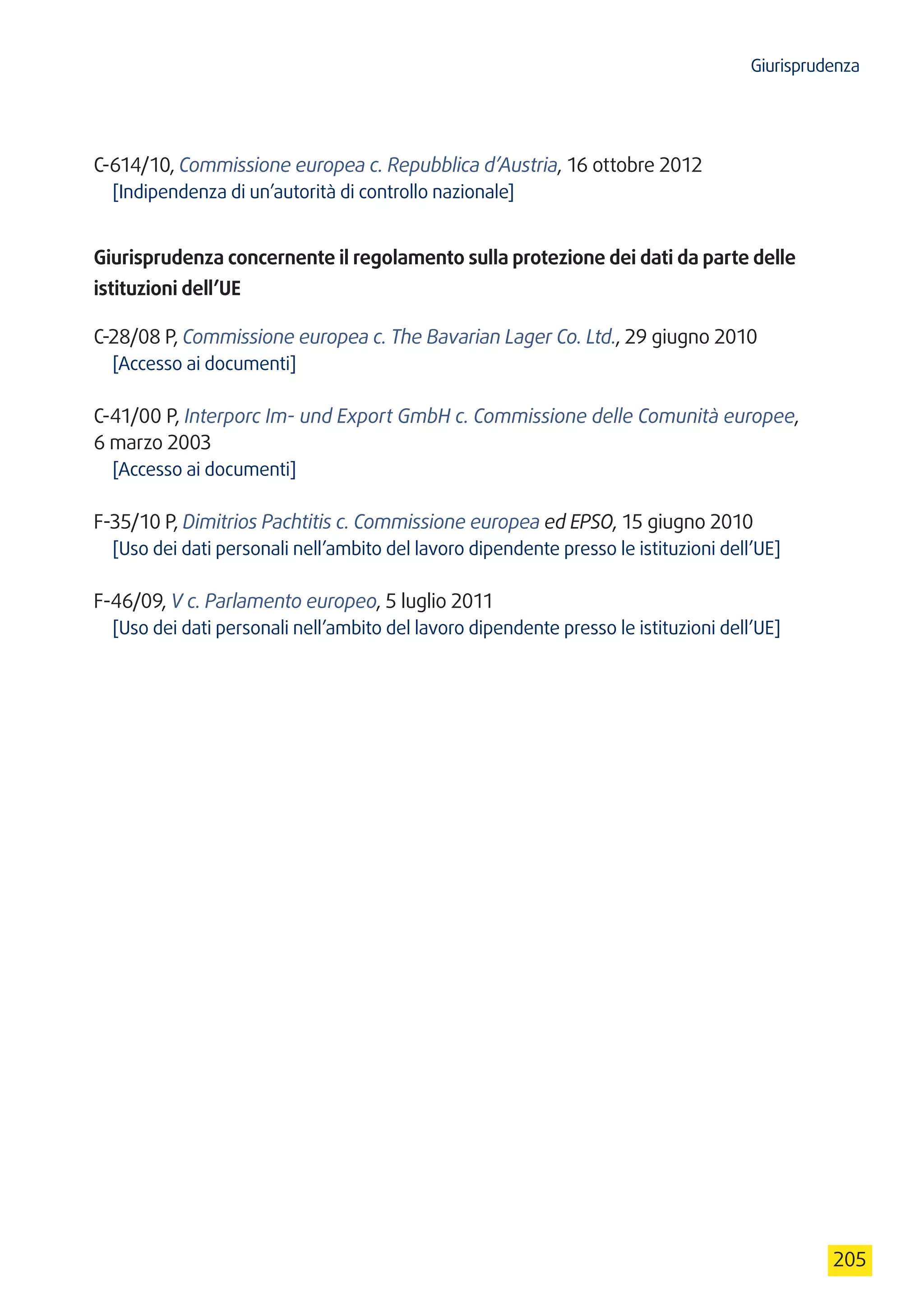 Giurisprudenza
205
C-614/10, Commissione europea c. Repubblica d’Austria, 16 ottobre 2012
[Indipendenza di un’autorità di controllo nazionale]
Giurisprudenza concernente il regolamento sulla protezione dei dati da parte delle
istituzioni dell’UE
C-28/08 P, Commissione europea c. The Bavarian Lager Co. Ltd., 29 giugno 2010
[Accesso ai documenti]
C-41/00 P, Interporc Im- und Export GmbH c. Commissione delle Comunità europee,
6 marzo 2003
[Accesso ai documenti]
F-35/10 P, Dimitrios Pachtitis c. Commissione europea ed EPSO, 15 giugno 2010
[Uso dei dati personali nell’ambito del lavoro dipendente presso le istituzioni dell’UE]
F-46/09, V c. Parlamento europeo, 5 luglio 2011
[Uso dei dati personali nell’ambito del lavoro dipendente presso le istituzioni dell’UE]
 