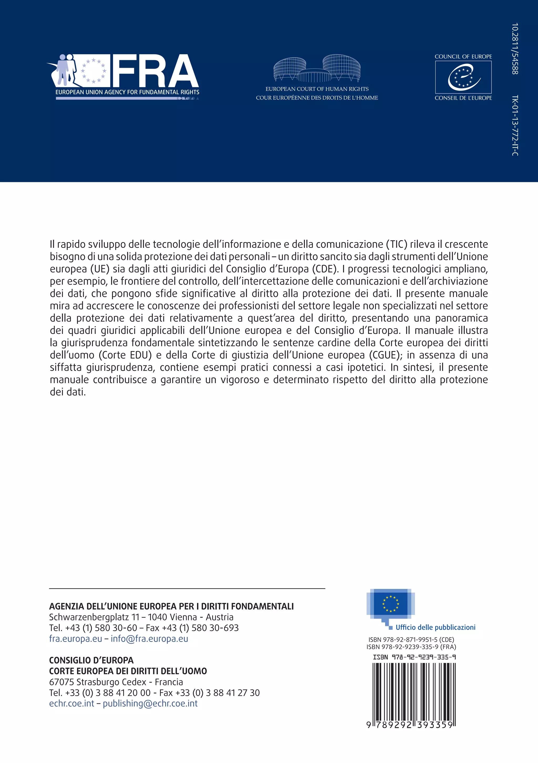 TK-01-13-772-IT-C10.2811/54588
Il rapido sviluppo delle tecnologie dell’informazione e della comunicazione (TIC) rileva il crescente
bisogno di una solida protezione dei dati personali – un diritto sancito sia dagli strumenti dell’Unione
europea (UE) sia dagli atti giuridici del Consiglio d’Europa (CDE). I progressi tecnologici ampliano,
per esempio, le frontiere del controllo, dell’intercettazione delle comunicazioni e dell’archiviazione
dei dati, che pongono sfide significative al diritto alla protezione dei dati. Il presente manuale
mira ad accrescere le conoscenze dei professionisti del settore legale non specializzati nel settore
della protezione dei dati relativamente a quest’area del diritto, presentando una panoramica
dei quadri giuridici applicabili dell’Unione europea e del Consiglio d’Europa. Il manuale illustra
la giurisprudenza fondamentale sintetizzando le sentenze cardine della Corte europea dei diritti
dell’uomo (Corte EDU) e della Corte di giustizia dell’Unione europea (CGUE); in assenza di una
siffatta giurisprudenza, contiene esempi pratici connessi a casi ipotetici. In sintesi, il presente
manuale contribuisce a garantire un vigoroso e determinato rispetto del diritto alla protezione
dei dati.
AGENZIA DELL’UNIONE EUROPEA PER I DIRITTI FONDAMENTALI
Schwarzenbergplatz 11 – 1040 Vienna - Austria
Tel. +43 (1) 580 30-60 – Fax +43 (1) 580 30-693
fra.europa.eu – info@fra.europa.eu
CONSIGLIO D’EUROPA
CORTE EUROPEA DEI DIRITTI DELL’UOMO
67075 Strasburgo Cedex - Francia
Tel. +33 (0) 3 88 41 20 00 - Fax +33 (0) 3 88 41 27 30
echr.coe.int – publishing@echr.coe.int
ISBN 978-92-871-9951-5 (CDE)
ISBN 978-92-9239-335-9 (FRA)
 