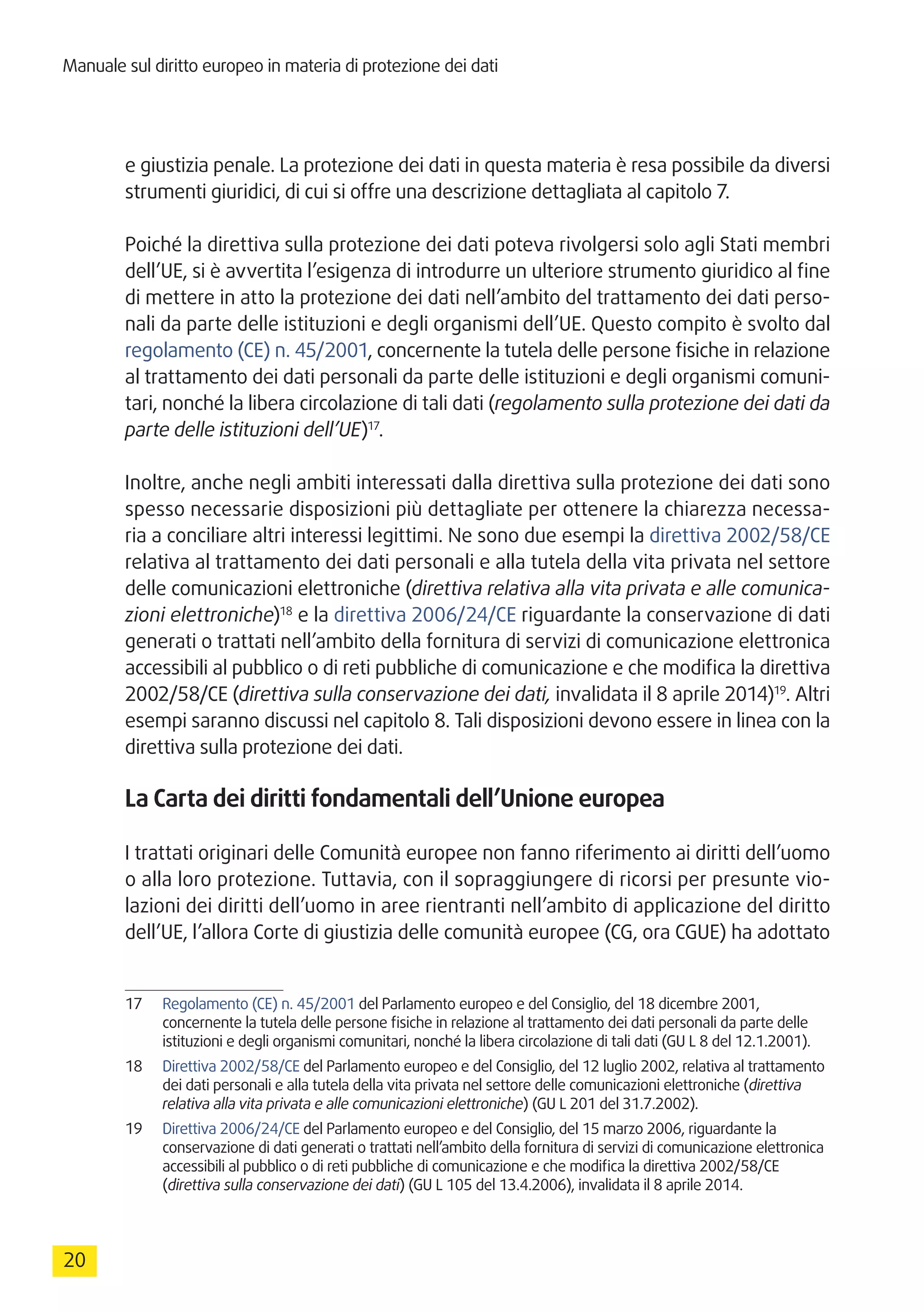 Manuale sul diritto europeo in materia di protezione dei dati
20
e giustizia penale. La protezione dei dati in questa materia è resa possibile da diversi
strumenti giuridici, di cui si offre una descrizione dettagliata al capitolo 7.
Poiché la direttiva sulla protezione dei dati poteva rivolgersi solo agli Stati membri
dell’UE, si è avvertita l’esigenza di introdurre un ulteriore strumento giuridico al fine
di mettere in atto la protezione dei dati nell’ambito del trattamento dei dati perso-
nali da parte delle istituzioni e degli organismi dell’UE. Questo compito è svolto dal
regolamento (CE) n. 45/2001, concernente la tutela delle persone fisiche in relazione
al trattamento dei dati personali da parte delle istituzioni e degli organismi comuni-
tari, nonché la libera circolazione di tali dati (regolamento sulla protezione dei dati da
parte delle istituzioni dell’UE)17
.
Inoltre, anche negli ambiti interessati dalla direttiva sulla protezione dei dati sono
spesso necessarie disposizioni più dettagliate per ottenere la chiarezza necessa-
ria a conciliare altri interessi legittimi. Ne sono due esempi la direttiva 2002/58/CE
relativa al trattamento dei dati personali e alla tutela della vita privata nel settore
delle comunicazioni elettroniche (direttiva relativa alla vita privata e alle comunica-
zioni elettroniche)18
e la direttiva 2006/24/CE riguardante la conservazione di dati
generati o trattati nell’ambito della fornitura di servizi di comunicazione elettronica
accessibili al pubblico o di reti pubbliche di comunicazione e che modifica la direttiva
2002/58/CE (direttiva sulla conservazione dei dati, invalidata il 8 aprile 2014)19
. Altri
esempi saranno discussi nel capitolo 8. Tali disposizioni devono essere in linea con la
direttiva sulla protezione dei dati.
La Carta dei diritti fondamentali dell’Unione europea
I trattati originari delle Comunità europee non fanno riferimento ai diritti dell’uomo
o alla loro protezione. Tuttavia, con il sopraggiungere di ricorsi per presunte vio-
lazioni dei diritti dell’uomo in aree rientranti nell’ambito di applicazione del diritto
dell’UE, l’allora Corte di giustizia delle comunità europee (CG, ora CGUE) ha adottato
17	 Regolamento (CE) n. 45/2001 del Parlamento europeo e del Consiglio, del 18 dicembre 2001,
concernente la tutela delle persone fisiche in relazione al trattamento dei dati personali da parte delle
istituzioni e degli organismi comunitari, nonché la libera circolazione di tali dati (GU L 8 del 12.1.2001).
18	 Direttiva 2002/58/CE del Parlamento europeo e del Consiglio, del 12 luglio 2002, relativa al trattamento
dei dati personali e alla tutela della vita privata nel settore delle comunicazioni elettroniche (direttiva
relativa alla vita privata e alle comunicazioni elettroniche) (GU L 201 del 31.7.2002).
19	 Direttiva 2006/24/CE del Parlamento europeo e del Consiglio, del 15 marzo 2006, riguardante la
conservazione di dati generati o trattati nell’ambito della fornitura di servizi di comunicazione elettronica
accessibili al pubblico o di reti pubbliche di comunicazione e che modifica la direttiva 2002/58/CE
(direttiva sulla conservazione dei dati) (GU L 105 del 13.4.2006), invalidata il 8 aprile 2014.
 
