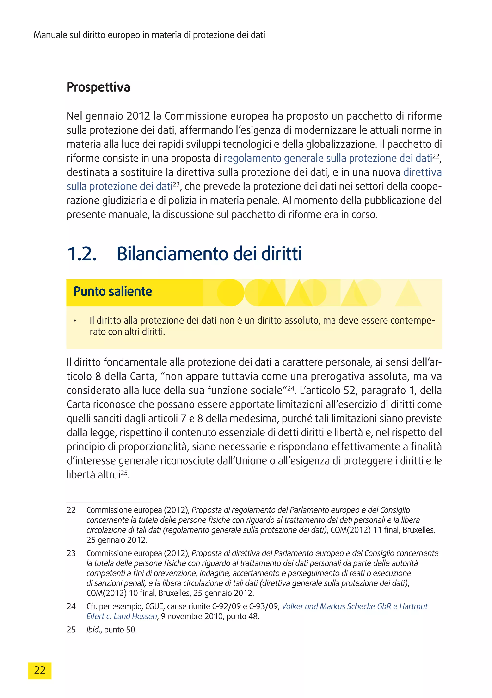 Manuale sul diritto europeo in materia di protezione dei dati
22
Prospettiva
Nel gennaio 2012 la Commissione europea ha proposto un pacchetto di riforme
sulla protezione dei dati, affermando l’esigenza di modernizzare le attuali norme in
materia alla luce dei rapidi sviluppi tecnologici e della globalizzazione. Il pacchetto di
riforme consiste in una proposta di regolamento generale sulla protezione dei dati22
,
destinata a sostituire la direttiva sulla protezione dei dati, e in una nuova direttiva
sulla protezione dei dati23
, che prevede la protezione dei dati nei settori della coope-
razione giudiziaria e di polizia in materia penale. Al momento della pubblicazione del
presente manuale, la discussione sul pacchetto di riforme era in corso.
1.2.	 Bilanciamento dei diritti
Punto saliente
•	 Il diritto alla protezione dei dati non è un diritto assoluto, ma deve essere contempe-
rato con altri diritti.
Il diritto fondamentale alla protezione dei dati a carattere personale, ai sensi dell’ar-
ticolo 8 della Carta, “non appare tuttavia come una prerogativa assoluta, ma va
considerato alla luce della sua funzione sociale”24
. L’articolo 52, paragrafo 1, della
Carta riconosce che possano essere apportate limitazioni all’esercizio di diritti come
quelli sanciti dagli articoli 7 e 8 della medesima, purché tali limitazioni siano previste
dalla legge, rispettino il contenuto essenziale di detti diritti e libertà e, nel rispetto del
principio di proporzionalità, siano necessarie e rispondano effettivamente a finalità
d’interesse generale riconosciute dall’Unione o all’esigenza di proteggere i diritti e le
libertà altrui25
.
22	 Commissione europea (2012), Proposta di regolamento del Parlamento europeo e del Consiglio
concernente la tutela delle persone fisiche con riguardo al trattamento dei dati personali e la libera
circolazione di tali dati (regolamento generale sulla protezione dei dati), COM(2012) 11 final, Bruxelles,
25 gennaio 2012.
23	 Commissione europea (2012), Proposta di direttiva del Parlamento europeo e del Consiglio concernente
la tutela delle persone fisiche con riguardo al trattamento dei dati personali da parte delle autorità
competenti a fini di prevenzione, indagine, accertamento e perseguimento di reati o esecuzione
di sanzioni penali, e la libera circolazione di tali dati (direttiva generale sulla protezione dei dati),
COM(2012) 10 final, Bruxelles, 25 gennaio 2012.
24	 Cfr. per esempio, CGUE, cause riunite C-92/09 e C-93/09, Volker und Markus Schecke GbR e Hartmut
Eifert c. Land Hessen, 9 novembre 2010, punto 48.
25	 Ibid., punto 50.
 