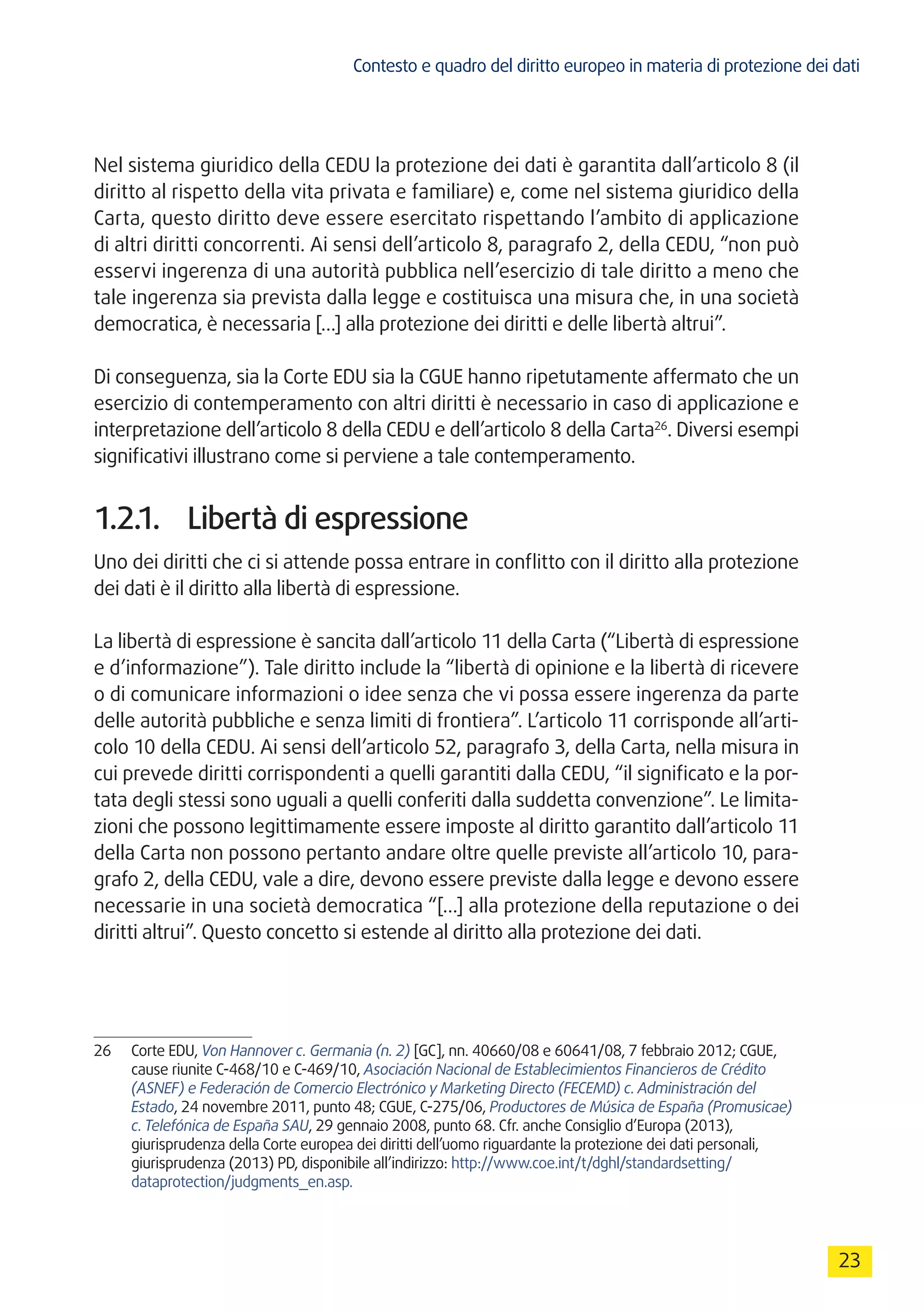Contesto e quadro del diritto europeo in materia di protezione dei dati
23
Nel sistema giuridico della CEDU la protezione dei dati è garantita dall’articolo 8 (il
diritto al rispetto della vita privata e familiare) e, come nel sistema giuridico della
Carta, questo diritto deve essere esercitato rispettando l’ambito di applicazione
di altri diritti concorrenti. Ai sensi dell’articolo 8, paragrafo 2, della CEDU, “non può
esservi ingerenza di una autorità pubblica nell’esercizio di tale diritto a meno che
tale ingerenza sia prevista dalla legge e costituisca una misura che, in una società
democratica, è necessaria […] alla protezione dei diritti e delle libertà altrui”.
Di conseguenza, sia la Corte EDU sia la CGUE hanno ripetutamente affermato che un
esercizio di contemperamento con altri diritti è necessario in caso di applicazione e
interpretazione dell’articolo 8 della CEDU e dell’articolo 8 della Carta26
. Diversi esempi
significativi illustrano come si perviene a tale contemperamento.
1.2.1.	 Libertà di espressione
Uno dei diritti che ci si attende possa entrare in conflitto con il diritto alla protezione
dei dati è il diritto alla libertà di espressione.
La libertà di espressione è sancita dall’articolo 11 della Carta (“Libertà di espressione
e d’informazione”). Tale diritto include la “libertà di opinione e la libertà di ricevere
o di comunicare informazioni o idee senza che vi possa essere ingerenza da parte
delle autorità pubbliche e senza limiti di frontiera”. L’articolo 11 corrisponde all’arti-
colo 10 della CEDU. Ai sensi dell’articolo 52, paragrafo 3, della Carta, nella misura in
cui prevede diritti corrispondenti a quelli garantiti dalla CEDU, “il significato e la por-
tata degli stessi sono uguali a quelli conferiti dalla suddetta convenzione”. Le limita-
zioni che possono legittimamente essere imposte al diritto garantito dall’articolo 11
della Carta non possono pertanto andare oltre quelle previste all’articolo 10, para-
grafo 2, della CEDU, vale a dire, devono essere previste dalla legge e devono essere
necessarie in una società democratica “[…] alla protezione della reputazione o dei
diritti altrui”. Questo concetto si estende al diritto alla protezione dei dati.
26	 Corte EDU, Von Hannover c. Germania (n. 2) [GC], nn. 40660/08 e 60641/08, 7 febbraio 2012; CGUE,
cause riunite C-468/10 e C-469/10, Asociación Nacional de Establecimientos Financieros de Crédito
(ASNEF) e Federación de Comercio Electrónico y Marketing Directo (FECEMD) c. Administración del
Estado, 24 novembre 2011, punto 48; CGUE, C-275/06, Productores de Música de España (Promusicae)
c. Telefónica de España SAU, 29 gennaio 2008, punto 68. Cfr. anche Consiglio d’Europa (2013),
giurisprudenza della Corte europea dei diritti dell’uomo riguardante la protezione dei dati personali,
giurisprudenza (2013) PD, disponibile all’indirizzo: http://www.coe.int/t/dghl/standardsetting/
dataprotection/judgments_en.asp.
 