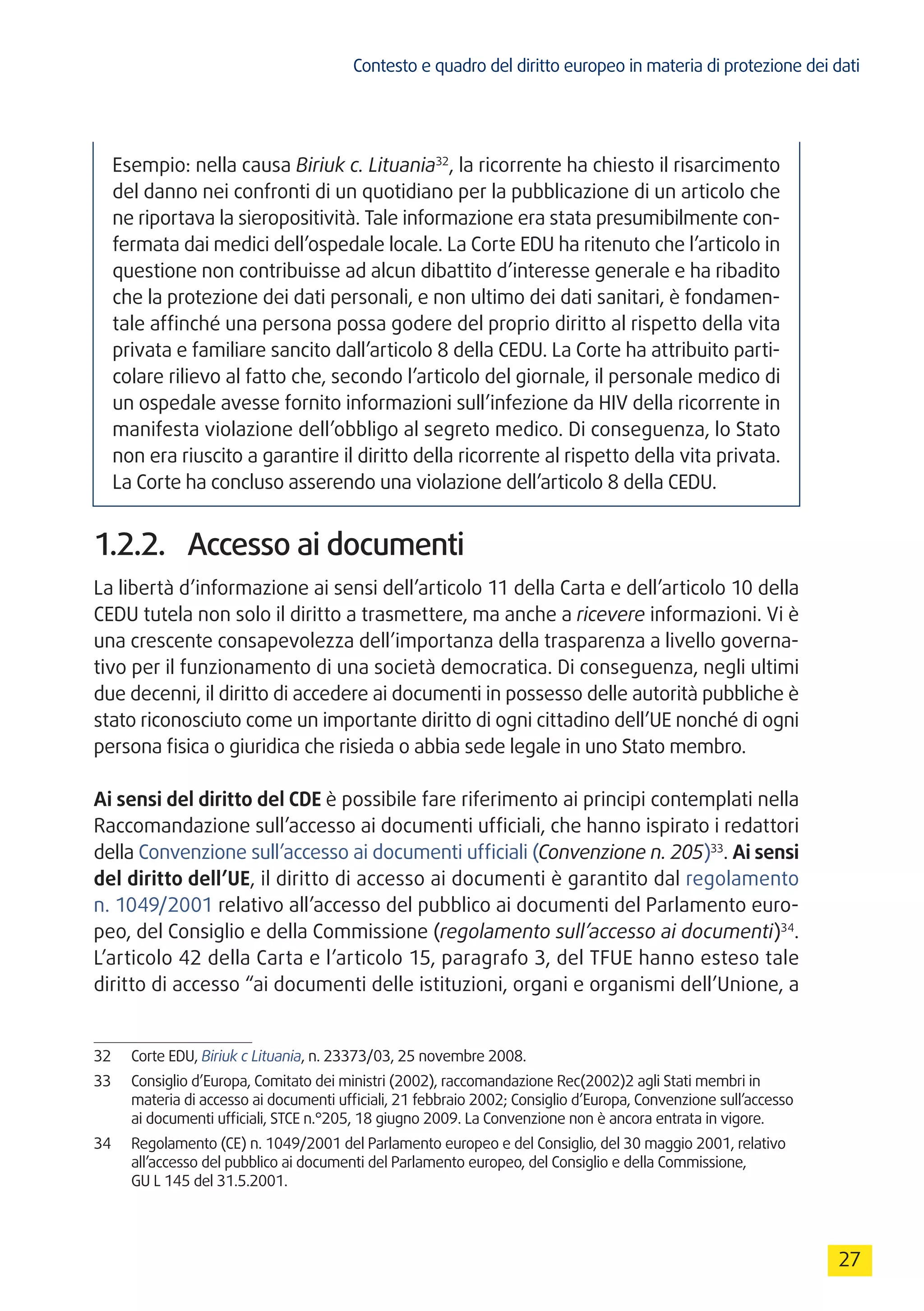 Contesto e quadro del diritto europeo in materia di protezione dei dati
27
Esempio: nella causa Biriuk c. Lituania32
, la ricorrente ha chiesto il risarcimento
del danno nei confronti di un quotidiano per la pubblicazione di un articolo che
ne riportava la sieropositività. Tale informazione era stata presumibilmente con-
fermata dai medici dell’ospedale locale. La Corte EDU ha ritenuto che l’articolo in
questione non contribuisse ad alcun dibattito d’interesse generale e ha ribadito
che la protezione dei dati personali, e non ultimo dei dati sanitari, è fondamen-
tale affinché una persona possa godere del proprio diritto al rispetto della vita
privata e familiare sancito dall’articolo 8 della CEDU. La Corte ha attribuito parti-
colare rilievo al fatto che, secondo l’articolo del giornale, il personale medico di
un ospedale avesse fornito informazioni sull’infezione da HIV della ricorrente in
manifesta violazione dell’obbligo al segreto medico. Di conseguenza, lo Stato
non era riuscito a garantire il diritto della ricorrente al rispetto della vita privata.
La Corte ha concluso asserendo una violazione dell’articolo 8 della CEDU.
1.2.2.	 Accesso ai documenti
La libertà d’informazione ai sensi dell’articolo 11 della Carta e dell’articolo 10 della
CEDU tutela non solo il diritto a trasmettere, ma anche a ricevere informazioni. Vi è
una crescente consapevolezza dell’importanza della trasparenza a livello governa-
tivo per il funzionamento di una società democratica. Di conseguenza, negli ultimi
due decenni, il diritto di accedere ai documenti in possesso delle autorità pubbliche è
stato riconosciuto come un importante diritto di ogni cittadino dell’UE nonché di ogni
persona fisica o giuridica che risieda o abbia sede legale in uno Stato membro.
Ai sensi del diritto del CDE è possibile fare riferimento ai principi contemplati nella
Raccomandazione sull’accesso ai documenti ufficiali, che hanno ispirato i redattori
della Convenzione sull’accesso ai documenti ufficiali (Convenzione n. 205)33
. Ai sensi
del diritto dell’UE, il diritto di accesso ai documenti è garantito dal regolamento
n. 1049/2001 relativo all’accesso del pubblico ai documenti del Parlamento euro-
peo, del Consiglio e della Commissione (regolamento sull’accesso ai documenti)34
.
L’articolo 42 della Carta e l’articolo 15, paragrafo 3, del TFUE hanno esteso tale
diritto di accesso “ai documenti delle istituzioni, organi e organismi dell’Unione, a
32	 Corte EDU, Biriuk c Lituania, n. 23373/03, 25 novembre 2008.
33	 Consiglio d’Europa, Comitato dei ministri (2002), raccomandazione Rec(2002)2 agli Stati membri in
materia di accesso ai documenti ufficiali, 21 febbraio 2002; Consiglio d’Europa, Convenzione sull’accesso
ai documenti ufficiali, STCE n.°205, 18 giugno 2009. La Convenzione non è ancora entrata in vigore.
34	 Regolamento (CE) n. 1049/2001 del Parlamento europeo e del Consiglio, del 30 maggio 2001, relativo
all’accesso del pubblico ai documenti del Parlamento europeo, del Consiglio e della Commissione,
GU L 145 del 31.5.2001.
 