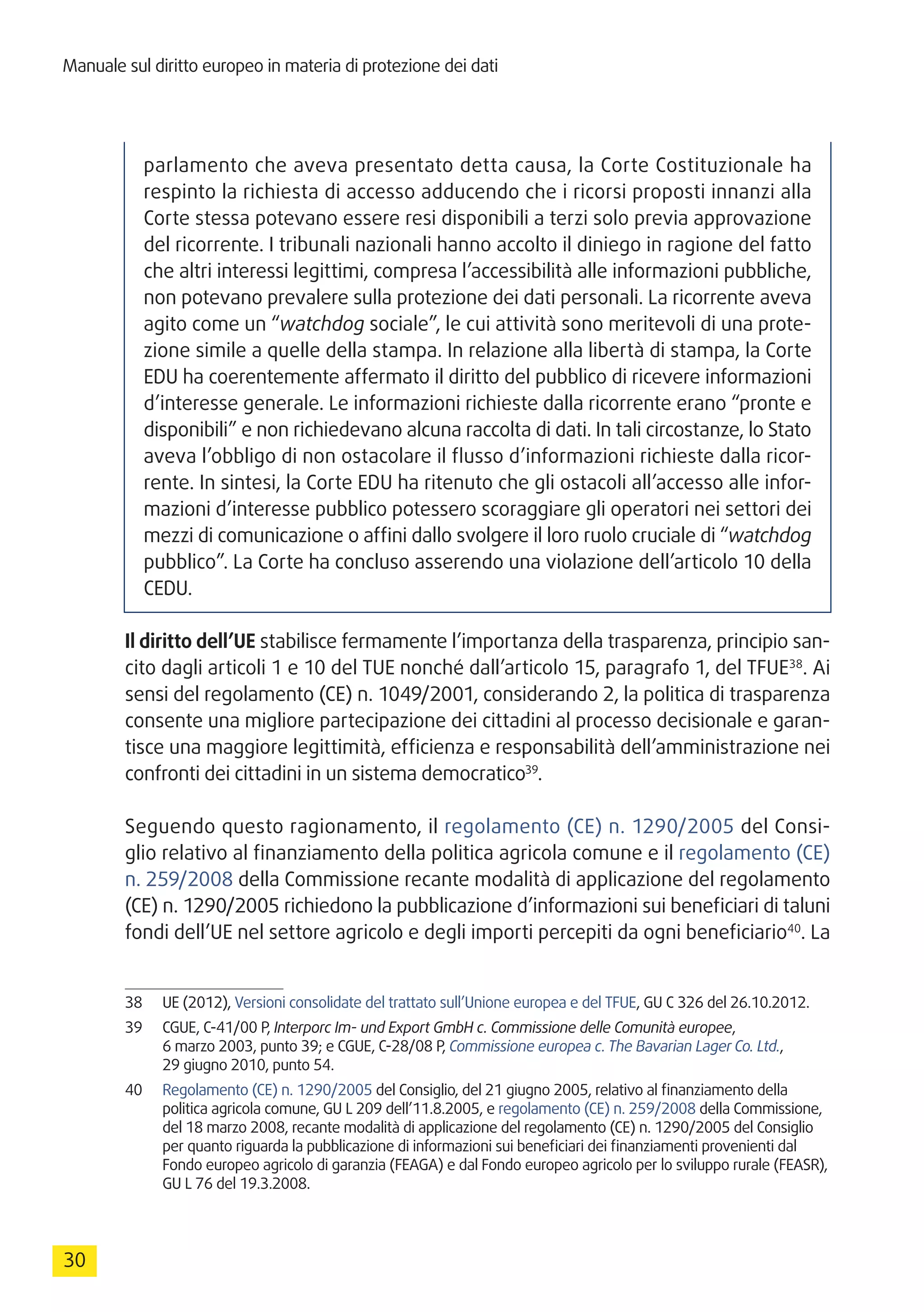 Manuale sul diritto europeo in materia di protezione dei dati
30
parlamento che aveva presentato detta causa, la Corte Costituzionale ha
respinto la richiesta di accesso adducendo che i ricorsi proposti innanzi alla
Corte stessa potevano essere resi disponibili a terzi solo previa approvazione
del ricorrente. I tribunali nazionali hanno accolto il diniego in ragione del fatto
che altri interessi legittimi, compresa l’accessibilità alle informazioni pubbliche,
non potevano prevalere sulla protezione dei dati personali. La ricorrente aveva
agito come un “watchdog sociale”, le cui attività sono meritevoli di una prote-
zione simile a quelle della stampa. In relazione alla libertà di stampa, la Corte
EDU ha coerentemente affermato il diritto del pubblico di ricevere informazioni
d’interesse generale. Le informazioni richieste dalla ricorrente erano “pronte e
disponibili” e non richiedevano alcuna raccolta di dati. In tali circostanze, lo Stato
aveva l’obbligo di non ostacolare il flusso d’informazioni richieste dalla ricor-
rente. In sintesi, la Corte EDU ha ritenuto che gli ostacoli all’accesso alle infor-
mazioni d’interesse pubblico potessero scoraggiare gli operatori nei settori dei
mezzi di comunicazione o affini dallo svolgere il loro ruolo cruciale di “watchdog
pubblico”. La Corte ha concluso asserendo una violazione dell’articolo 10 della
CEDU.
Il diritto dell’UE stabilisce fermamente l’importanza della trasparenza, principio san-
cito dagli articoli 1 e 10 del TUE nonché dall’articolo 15, paragrafo 1, del TFUE38
. Ai
sensi del regolamento (CE) n. 1049/2001, considerando 2, la politica di trasparenza
consente una migliore partecipazione dei cittadini al processo decisionale e garan-
tisce una maggiore legittimità, efficienza e responsabilità dell’amministrazione nei
confronti dei cittadini in un sistema democratico39
.
Seguendo questo ragionamento, il regolamento (CE) n. 1290/2005 del Consi-
glio relativo al finanziamento della politica agricola comune e il regolamento (CE)
n. 259/2008 della Commissione recante modalità di applicazione del regolamento
(CE) n. 1290/2005 richiedono la pubblicazione d’informazioni sui beneficiari di taluni
fondi dell’UE nel settore agricolo e degli importi percepiti da ogni beneficiario40
. La
38	 UE (2012), Versioni consolidate del trattato sull’Unione europea e del TFUE, GU C 326 del 26.10.2012.
39	 CGUE, C-41/00 P, Interporc Im- und Export GmbH c. Commissione delle Comunità europee,
6 marzo 2003, punto 39; e CGUE, C-28/08 P, Commissione europea c. The Bavarian Lager Co. Ltd.,
29 giugno 2010, punto 54.
40	 Regolamento (CE) n. 1290/2005 del Consiglio, del 21 giugno 2005, relativo al finanziamento della
politica agricola comune, GU L 209 dell’11.8.2005, e regolamento (CE) n. 259/2008 della Commissione,
del 18 marzo 2008, recante modalità di applicazione del regolamento (CE) n. 1290/2005 del Consiglio
per quanto riguarda la pubblicazione di informazioni sui beneficiari dei finanziamenti provenienti dal
Fondo europeo agricolo di garanzia (FEAGA) e dal Fondo europeo agricolo per lo sviluppo rurale (FEASR),
GU L 76 del 19.3.2008.
 