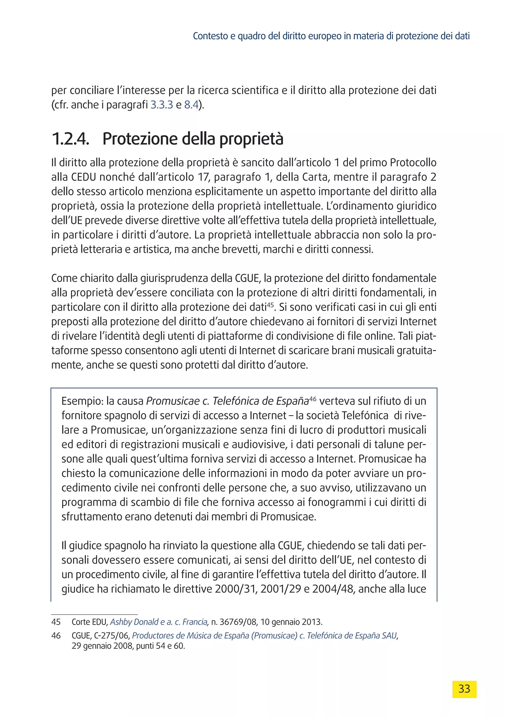 Contesto e quadro del diritto europeo in materia di protezione dei dati
33
per conciliare l’interesse per la ricerca scientifica e il diritto alla protezione dei dati
(cfr. anche i paragrafi 3.3.3 e 8.4).
1.2.4.	 Protezione della proprietà
Il diritto alla protezione della proprietà è sancito dall’articolo 1 del primo Protocollo
alla CEDU nonché dall’articolo 17, paragrafo 1, della Carta, mentre il paragrafo 2
dello stesso articolo menziona esplicitamente un aspetto importante del diritto alla
proprietà, ossia la protezione della proprietà intellettuale. L’ordinamento giuridico
dell’UE prevede diverse direttive volte all’effettiva tutela della proprietà intellettuale,
in particolare i diritti d’autore. La proprietà intellettuale abbraccia non solo la pro-
prietà letteraria e artistica, ma anche brevetti, marchi e diritti connessi.
Come chiarito dalla giurisprudenza della CGUE, la protezione del diritto fondamentale
alla proprietà dev’essere conciliata con la protezione di altri diritti fondamentali, in
particolare con il diritto alla protezione dei dati45
. Si sono verificati casi in cui gli enti
preposti alla protezione del diritto d’autore chiedevano ai fornitori di servizi Internet
di rivelare l’identità degli utenti di piattaforme di condivisione di file online. Tali piat-
taforme spesso consentono agli utenti di Internet di scaricare brani musicali gratuita-
mente, anche se questi sono protetti dal diritto d’autore.
Esempio: la causa Promusicae c. Telefónica de España46
verteva sul rifiuto di un
fornitore spagnolo di servizi di accesso a Internet – la società Telefónica di rive-
lare a Promusicae, un’organizzazione senza fini di lucro di produttori musicali
ed editori di registrazioni musicali e audiovisive, i dati personali di talune per-
sone alle quali quest’ultima forniva servizi di accesso a Internet. Promusicae ha
chiesto la comunicazione delle informazioni in modo da poter avviare un pro-
cedimento civile nei confronti delle persone che, a suo avviso, utilizzavano un
programma di scambio di file che forniva accesso ai fonogrammi i cui diritti di
sfruttamento erano detenuti dai membri di Promusicae.
Il giudice spagnolo ha rinviato la questione alla CGUE, chiedendo se tali dati per-
sonali dovessero essere comunicati, ai sensi del diritto dell’UE, nel contesto di
un procedimento civile, al fine di garantire l’effettiva tutela del diritto d’autore. Il
giudice ha richiamato le direttive 2000/31, 2001/29 e 2004/48, anche alla luce
45	 Corte EDU, Ashby Donald e a. c. Francia, n. 36769/08, 10 gennaio 2013.
46	 CGUE, C-275/06, Productores de Música de España (Promusicae) c. Telefónica de España SAU,
29 gennaio 2008, punti 54 e 60.
 