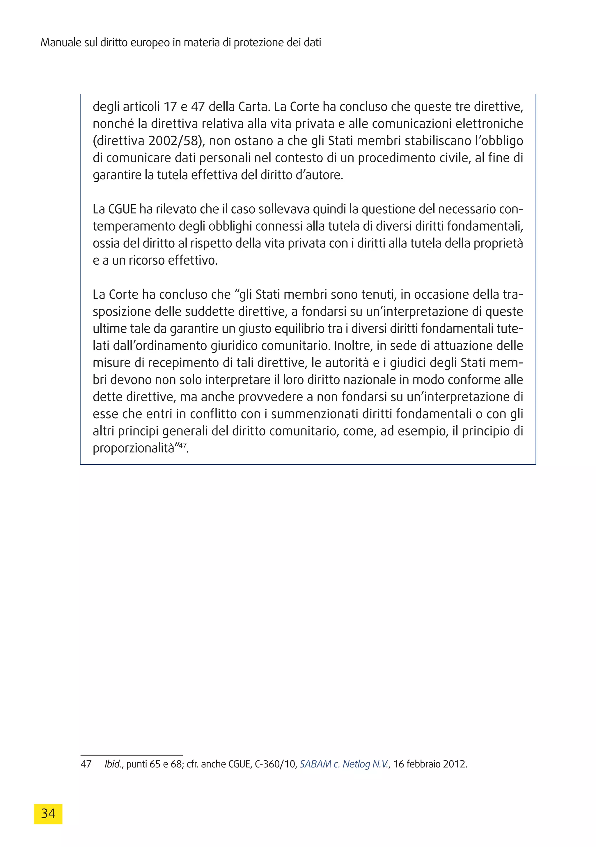 Manuale sul diritto europeo in materia di protezione dei dati
34
degli articoli 17 e 47 della Carta. La Corte ha concluso che queste tre direttive,
nonché la direttiva relativa alla vita privata e alle comunicazioni elettroniche
(direttiva 2002/58), non ostano a che gli Stati membri stabiliscano l’obbligo
di comunicare dati personali nel contesto di un procedimento civile, al fine di
garantire la tutela effettiva del diritto d’autore.
La CGUE ha rilevato che il caso sollevava quindi la questione del necessario con-
temperamento degli obblighi connessi alla tutela di diversi diritti fondamentali,
ossia del diritto al rispetto della vita privata con i diritti alla tutela della proprietà
e a un ricorso effettivo.
La Corte ha concluso che “gli Stati membri sono tenuti, in occasione della tra-
sposizione delle suddette direttive, a fondarsi su un’interpretazione di queste
ultime tale da garantire un giusto equilibrio tra i diversi diritti fondamentali tute-
lati dall’ordinamento giuridico comunitario. Inoltre, in sede di attuazione delle
misure di recepimento di tali direttive, le autorità e i giudici degli Stati mem-
bri devono non solo interpretare il loro diritto nazionale in modo conforme alle
dette direttive, ma anche provvedere a non fondarsi su un’interpretazione di
esse che entri in conflitto con i summenzionati diritti fondamentali o con gli
altri principi generali del diritto comunitario, come, ad esempio, il principio di
proporzionalità”47
.
47	 Ibid., punti 65 e 68; cfr. anche CGUE, C-360/10, SABAM c. Netlog N.V., 16 febbraio 2012.
 