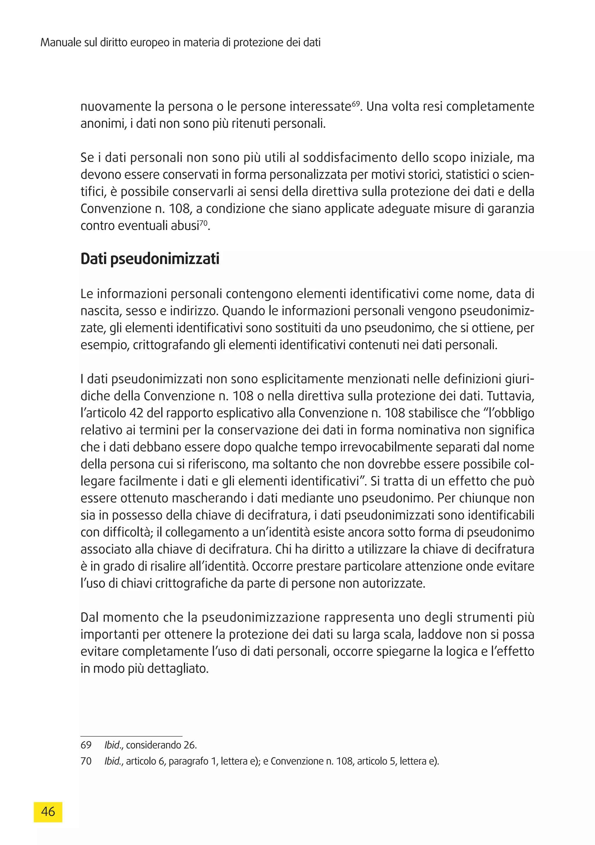 Manuale sul diritto europeo in materia di protezione dei dati
46
nuovamente la persona o le persone interessate69
. Una volta resi completamente
anonimi, i dati non sono più ritenuti personali.
Se i dati personali non sono più utili al soddisfacimento dello scopo iniziale, ma
devono essere conservati in forma personalizzata per motivi storici, statistici o scien-
tifici, è possibile conservarli ai sensi della direttiva sulla protezione dei dati e della
Convenzione n. 108, a condizione che siano applicate adeguate misure di garanzia
contro eventuali abusi70
.
Dati pseudonimizzati
Le informazioni personali contengono elementi identificativi come nome, data di
nascita, sesso e indirizzo. Quando le informazioni personali vengono pseudonimiz-
zate, gli elementi identificativi sono sostituiti da uno pseudonimo, che si ottiene, per
esempio, crittografando gli elementi identificativi contenuti nei dati personali.
I dati pseudonimizzati non sono esplicitamente menzionati nelle definizioni giuri-
diche della Convenzione n. 108 o nella direttiva sulla protezione dei dati. Tuttavia,
l’articolo 42 del rapporto esplicativo alla Convenzione n. 108 stabilisce che “l’obbligo
relativo ai termini per la conservazione dei dati in forma nominativa non significa
che i dati debbano essere dopo qualche tempo irrevocabilmente separati dal nome
della persona cui si riferiscono, ma soltanto che non dovrebbe essere possibile col-
legare facilmente i dati e gli elementi identificativi”. Si tratta di un effetto che può
essere ottenuto mascherando i dati mediante uno pseudonimo. Per chiunque non
sia in possesso della chiave di decifratura, i dati pseudonimizzati sono identificabili
con difficoltà; il collegamento a un’identità esiste ancora sotto forma di pseudonimo
associato alla chiave di decifratura. Chi ha diritto a utilizzare la chiave di decifratura
è in grado di risalire all’identità. Occorre prestare particolare attenzione onde evitare
l’uso di chiavi crittografiche da parte di persone non autorizzate.
Dal momento che la pseudonimizzazione rappresenta uno degli strumenti più
importanti per ottenere la protezione dei dati su larga scala, laddove non si possa
evitare completamente l’uso di dati personali, occorre spiegarne la logica e l’effetto
in modo più dettagliato.
69	 Ibid., considerando 26.
70	 Ibid., articolo 6, paragrafo 1, lettera e); e Convenzione n. 108, articolo 5, lettera e).
 