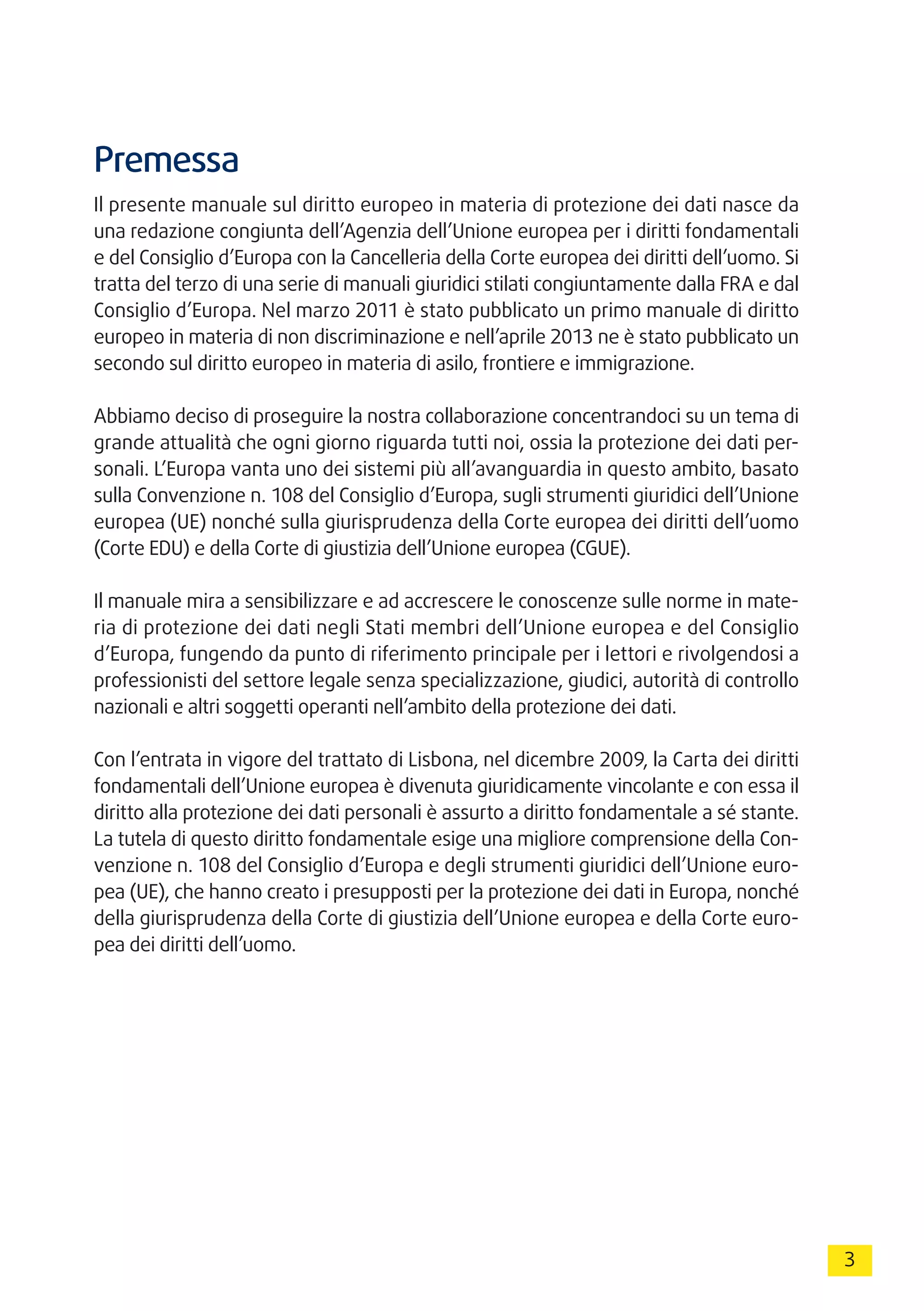 3
Premessa
Il presente manuale sul diritto europeo in materia di protezione dei dati nasce da
una redazione congiunta dell’Agenzia dell’Unione europea per i diritti fondamentali
e del Consiglio d’Europa con la Cancelleria della Corte europea dei diritti dell’uomo. Si
tratta del terzo di una serie di manuali giuridici stilati congiuntamente dalla FRA e dal
Consiglio d’Europa. Nel marzo 2011 è stato pubblicato un primo manuale di diritto
europeo in materia di non discriminazione e nell’aprile 2013 ne è stato pubblicato un
secondo sul diritto europeo in materia di asilo, frontiere e immigrazione.
Abbiamo deciso di proseguire la nostra collaborazione concentrandoci su un tema di
grande attualità che ogni giorno riguarda tutti noi, ossia la protezione dei dati per-
sonali. L’Europa vanta uno dei sistemi più all’avanguardia in questo ambito, basato
sulla Convenzione n. 108 del Consiglio d’Europa, sugli strumenti giuridici dell’Unione
europea (UE) nonché sulla giurisprudenza della Corte europea dei diritti dell’uomo
(Corte EDU) e della Corte di giustizia dell’Unione europea (CGUE).
Il manuale mira a sensibilizzare e ad accrescere le conoscenze sulle norme in mate-
ria di protezione dei dati negli Stati membri dell’Unione europea e del Consiglio
d’Europa, fungendo da punto di riferimento principale per i lettori e rivolgendosi a
professionisti del settore legale senza specializzazione, giudici, autorità di controllo
nazionali e altri soggetti operanti nell’ambito della protezione dei dati.
Con l’entrata in vigore del trattato di Lisbona, nel dicembre 2009, la Carta dei diritti
fondamentali dell’Unione europea è divenuta giuridicamente vincolante e con essa il
diritto alla protezione dei dati personali è assurto a diritto fondamentale a sé stante.
La tutela di questo diritto fondamentale esige una migliore comprensione della Con-
venzione n. 108 del Consiglio d’Europa e degli strumenti giuridici dell’Unione euro-
pea (UE), che hanno creato i presupposti per la protezione dei dati in Europa, nonché
della giurisprudenza della Corte di giustizia dell’Unione europea e della Corte euro-
pea dei diritti dell’uomo.
 