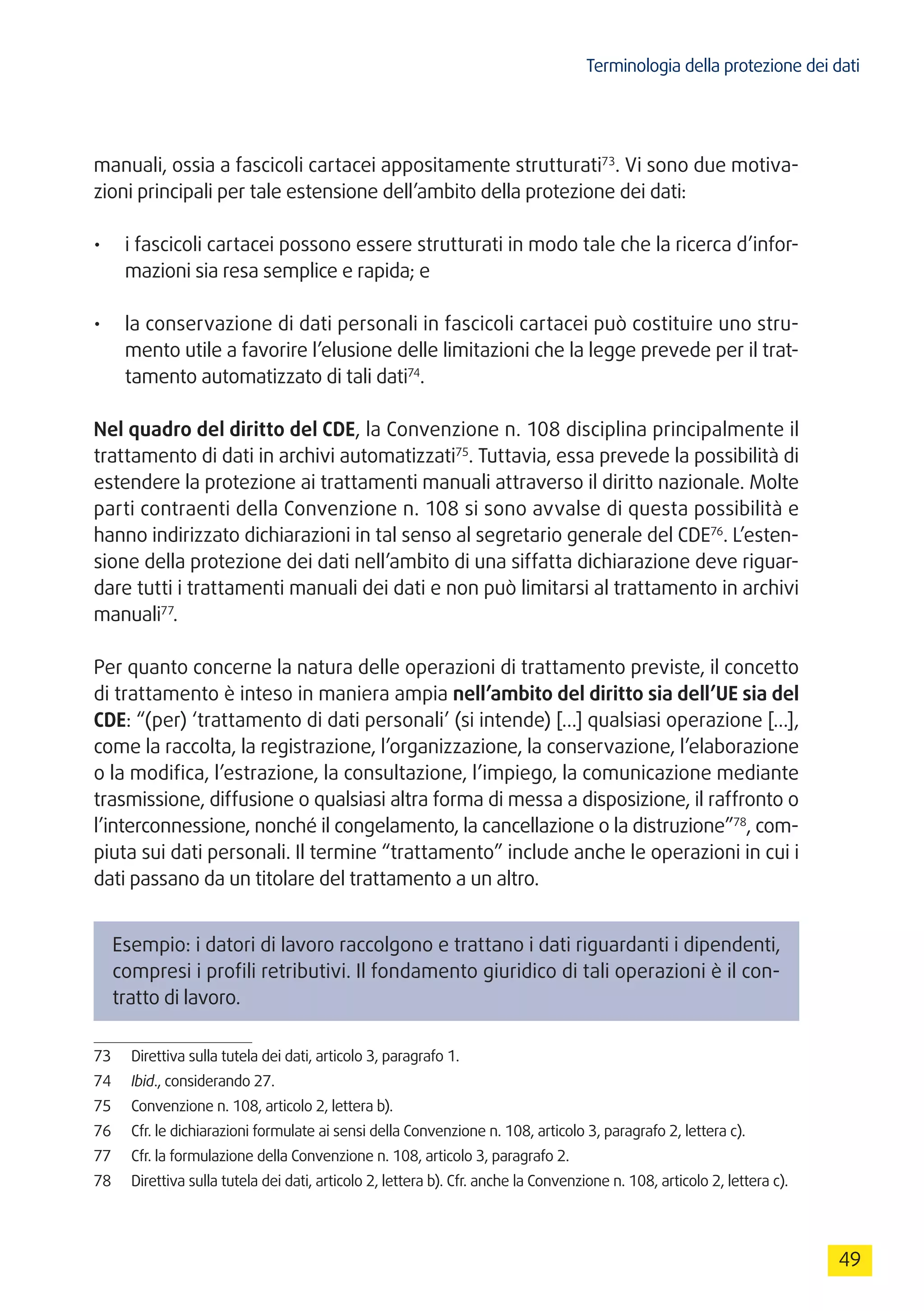 Terminologia della protezione dei dati
49
manuali, ossia a fascicoli cartacei appositamente strutturati73
. Vi sono due motiva-
zioni principali per tale estensione dell’ambito della protezione dei dati:
•	 i fascicoli cartacei possono essere strutturati in modo tale che la ricerca d’infor-
mazioni sia resa semplice e rapida; e
•	 la conservazione di dati personali in fascicoli cartacei può costituire uno stru-
mento utile a favorire l’elusione delle limitazioni che la legge prevede per il trat-
tamento automatizzato di tali dati74
.
Nel quadro del diritto del CDE, la Convenzione n. 108 disciplina principalmente il
trattamento di dati in archivi automatizzati75
. Tuttavia, essa prevede la possibilità di
estendere la protezione ai trattamenti manuali attraverso il diritto nazionale. Molte
parti contraenti della Convenzione n. 108 si sono avvalse di questa possibilità e
hanno indirizzato dichiarazioni in tal senso al segretario generale del CDE76
. L’esten-
sione della protezione dei dati nell’ambito di una siffatta dichiarazione deve riguar-
dare tutti i trattamenti manuali dei dati e non può limitarsi al trattamento in archivi
manuali77
.
Per quanto concerne la natura delle operazioni di trattamento previste, il concetto
di trattamento è inteso in maniera ampia nell’ambito del diritto sia dell’UE sia del
CDE: “(per) ‘trattamento di dati personali’ (si intende) […] qualsiasi operazione […],
come la raccolta, la registrazione, l’organizzazione, la conservazione, l’elaborazione
o la modifica, l’estrazione, la consultazione, l’impiego, la comunicazione mediante
trasmissione, diffusione o qualsiasi altra forma di messa a disposizione, il raffronto o
l’interconnessione, nonché il congelamento, la cancellazione o la distruzione”78
, com-
piuta sui dati personali. Il termine “trattamento” include anche le operazioni in cui i
dati passano da un titolare del trattamento a un altro.
Esempio: i datori di lavoro raccolgono e trattano i dati riguardanti i dipendenti,
compresi i profili retributivi. Il fondamento giuridico di tali operazioni è il con-
tratto di lavoro.
73	 Direttiva sulla tutela dei dati, articolo 3, paragrafo 1.
74	 Ibid., considerando 27.
75	 Convenzione n. 108, articolo 2, lettera b).
76	 Cfr. le dichiarazioni formulate ai sensi della Convenzione n. 108, articolo 3, paragrafo 2, lettera c).
77	 Cfr. la formulazione della Convenzione n. 108, articolo 3, paragrafo 2.
78	 Direttiva sulla tutela dei dati, articolo 2, lettera b). Cfr. anche la Convenzione n. 108, articolo 2, lettera c).
 