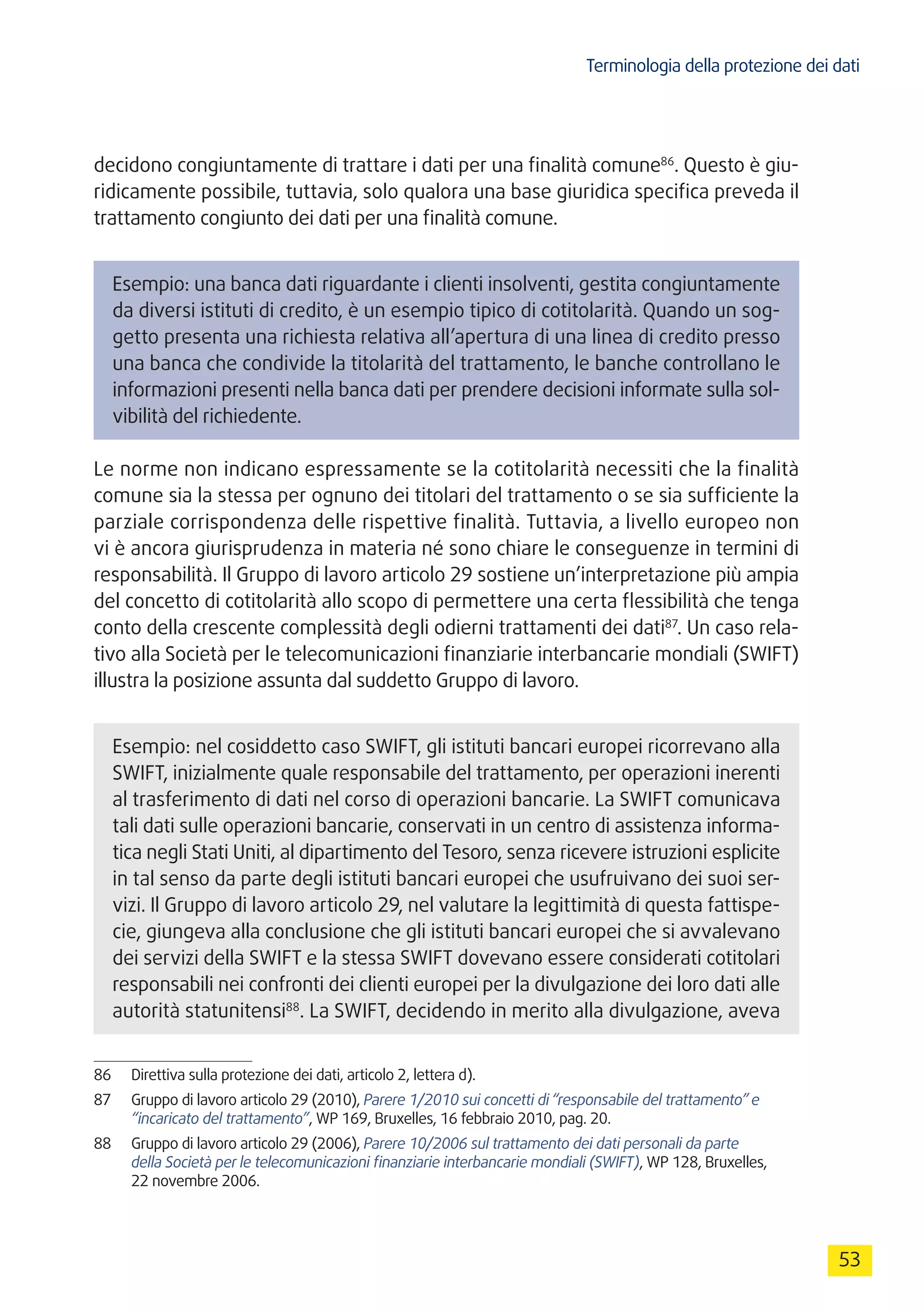 Terminologia della protezione dei dati
53
decidono congiuntamente di trattare i dati per una finalità comune86
. Questo è giu-
ridicamente possibile, tuttavia, solo qualora una base giuridica specifica preveda il
trattamento congiunto dei dati per una finalità comune.
Esempio: una banca dati riguardante i clienti insolventi, gestita congiuntamente
da diversi istituti di credito, è un esempio tipico di cotitolarità. Quando un sog-
getto presenta una richiesta relativa all’apertura di una linea di credito presso
una banca che condivide la titolarità del trattamento, le banche controllano le
informazioni presenti nella banca dati per prendere decisioni informate sulla sol-
vibilità del richiedente.
Le norme non indicano espressamente se la cotitolarità necessiti che la finalità
comune sia la stessa per ognuno dei titolari del trattamento o se sia sufficiente la
parziale corrispondenza delle rispettive finalità. Tuttavia, a livello europeo non
vi è ancora giurisprudenza in materia né sono chiare le conseguenze in termini di
responsabilità. Il Gruppo di lavoro articolo 29 sostiene un’interpretazione più ampia
del concetto di cotitolarità allo scopo di permettere una certa flessibilità che tenga
conto della crescente complessità degli odierni trattamenti dei dati87
. Un caso rela-
tivo alla Società per le telecomunicazioni finanziarie interbancarie mondiali (SWIFT)
illustra la posizione assunta dal suddetto Gruppo di lavoro.
Esempio: nel cosiddetto caso SWIFT, gli istituti bancari europei ricorrevano alla
SWIFT, inizialmente quale responsabile del trattamento, per operazioni inerenti
al trasferimento di dati nel corso di operazioni bancarie. La SWIFT comunicava
tali dati sulle operazioni bancarie, conservati in un centro di assistenza informa-
tica negli Stati Uniti, al dipartimento del Tesoro, senza ricevere istruzioni esplicite
in tal senso da parte degli istituti bancari europei che usufruivano dei suoi ser-
vizi. Il Gruppo di lavoro articolo 29, nel valutare la legittimità di questa fattispe-
cie, giungeva alla conclusione che gli istituti bancari europei che si avvalevano
dei servizi della SWIFT e la stessa SWIFT dovevano essere considerati cotitolari
responsabili nei confronti dei clienti europei per la divulgazione dei loro dati alle
autorità statunitensi88
. La SWIFT, decidendo in merito alla divulgazione, aveva
86	 Direttiva sulla protezione dei dati, articolo 2, lettera d).
87	 Gruppo di lavoro articolo 29 (2010), Parere 1/2010 sui concetti di “responsabile del trattamento” e
“incaricato del trattamento”, WP 169, Bruxelles, 16 febbraio 2010, pag. 20.
88	 Gruppo di lavoro articolo 29 (2006), Parere 10/2006 sul trattamento dei dati personali da parte
della Società per le telecomunicazioni finanziarie interbancarie mondiali (SWIFT), WP 128, Bruxelles,
22 novembre 2006.
 