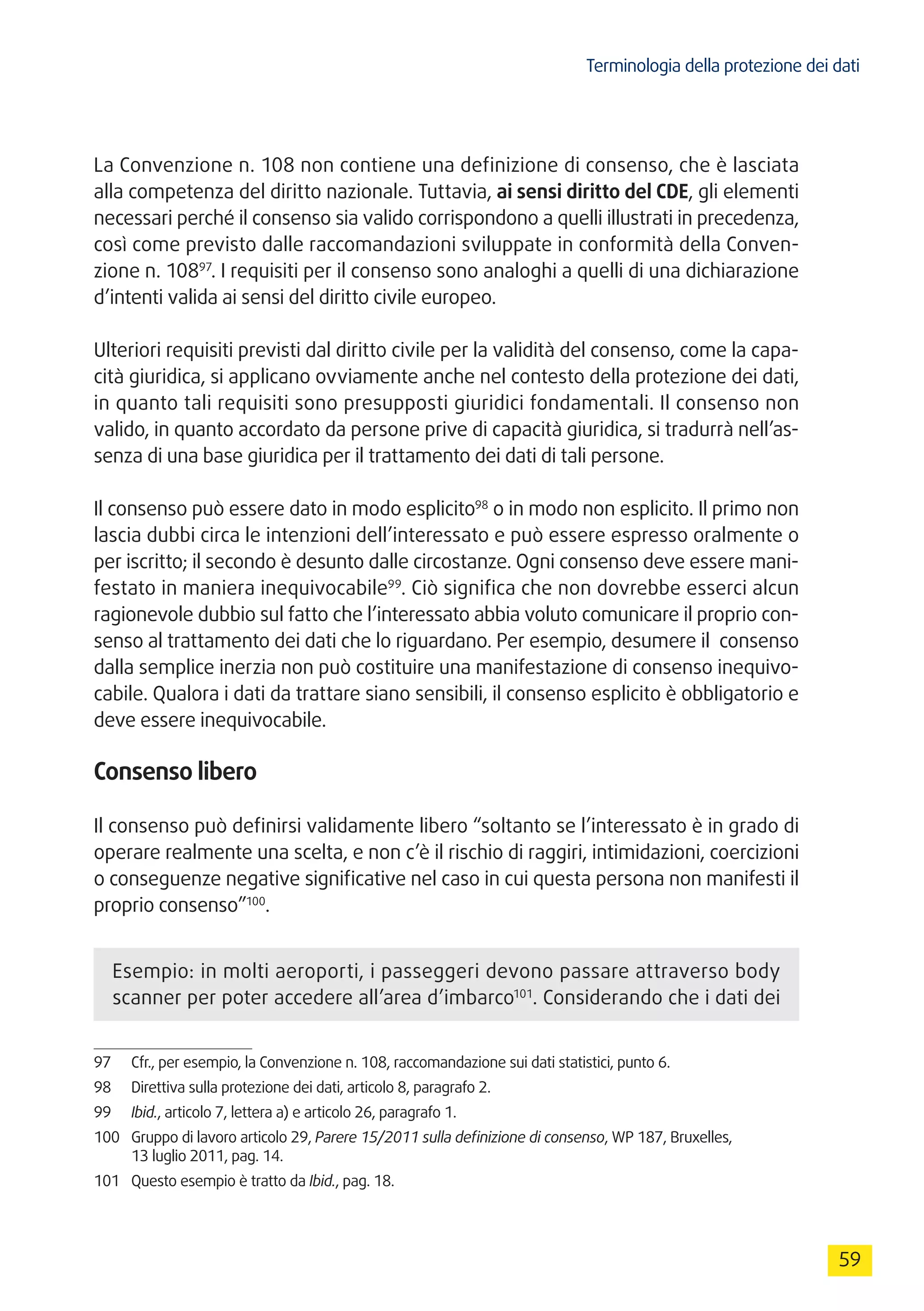 Terminologia della protezione dei dati
59
La Convenzione n. 108 non contiene una definizione di consenso, che è lasciata
alla competenza del diritto nazionale. Tuttavia, ai sensi diritto del CDE, gli elementi
necessari perché il consenso sia valido corrispondono a quelli illustrati in precedenza,
così come previsto dalle raccomandazioni sviluppate in conformità della Conven-
zione n. 10897
. I requisiti per il consenso sono analoghi a quelli di una dichiarazione
d’intenti valida ai sensi del diritto civile europeo.
Ulteriori requisiti previsti dal diritto civile per la validità del consenso, come la capa-
cità giuridica, si applicano ovviamente anche nel contesto della protezione dei dati,
in quanto tali requisiti sono presupposti giuridici fondamentali. Il consenso non
valido, in quanto accordato da persone prive di capacità giuridica, si tradurrà nell’as-
senza di una base giuridica per il trattamento dei dati di tali persone.
Il consenso può essere dato in modo esplicito98
o in modo non esplicito. Il primo non
lascia dubbi circa le intenzioni dell’interessato e può essere espresso oralmente o
per iscritto; il secondo è desunto dalle circostanze. Ogni consenso deve essere mani-
festato in maniera inequivocabile99
. Ciò significa che non dovrebbe esserci alcun
ragionevole dubbio sul fatto che l’interessato abbia voluto comunicare il proprio con-
senso al trattamento dei dati che lo riguardano. Per esempio, desumere il consenso
dalla semplice inerzia non può costituire una manifestazione di consenso inequivo-
cabile. Qualora i dati da trattare siano sensibili, il consenso esplicito è obbligatorio e
deve essere inequivocabile.
Consenso libero
Il consenso può definirsi validamente libero “soltanto se l’interessato è in grado di
operare realmente una scelta, e non c’è il rischio di raggiri, intimidazioni, coercizioni
o conseguenze negative significative nel caso in cui questa persona non manifesti il
proprio consenso”100
.
Esempio: in molti aeroporti, i passeggeri devono passare attraverso body
scanner per poter accedere all’area d’imbarco101
. Considerando che i dati dei
97	 Cfr., per esempio, la Convenzione n. 108, raccomandazione sui dati statistici, punto 6.
98	 Direttiva sulla protezione dei dati, articolo 8, paragrafo 2.
99	 Ibid., articolo 7, lettera a) e articolo 26, paragrafo 1.
100	 Gruppo di lavoro articolo 29, Parere 15/2011 sulla definizione di consenso, WP 187, Bruxelles,
13 luglio 2011, pag. 14.
101	 Questo esempio è tratto da Ibid., pag. 18.
 