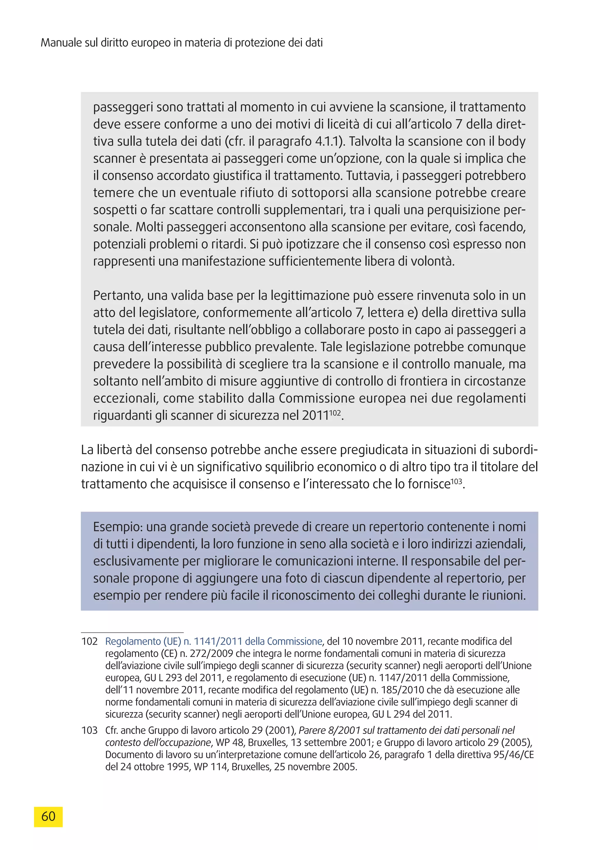 Manuale sul diritto europeo in materia di protezione dei dati
60
passeggeri sono trattati al momento in cui avviene la scansione, il trattamento
deve essere conforme a uno dei motivi di liceità di cui all’articolo 7 della diret-
tiva sulla tutela dei dati (cfr. il paragrafo 4.1.1). Talvolta la scansione con il body
scanner è presentata ai passeggeri come un’opzione, con la quale si implica che
il consenso accordato giustifica il trattamento. Tuttavia, i passeggeri potrebbero
temere che un eventuale rifiuto di sottoporsi alla scansione potrebbe creare
sospetti o far scattare controlli supplementari, tra i quali una perquisizione per-
sonale. Molti passeggeri acconsentono alla scansione per evitare, così facendo,
potenziali problemi o ritardi. Si può ipotizzare che il consenso così espresso non
rappresenti una manifestazione sufficientemente libera di volontà.
Pertanto, una valida base per la legittimazione può essere rinvenuta solo in un
atto del legislatore, conformemente all’articolo 7, lettera e) della direttiva sulla
tutela dei dati, risultante nell’obbligo a collaborare posto in capo ai passeggeri a
causa dell’interesse pubblico prevalente. Tale legislazione potrebbe comunque
prevedere la possibilità di scegliere tra la scansione e il controllo manuale, ma
soltanto nell’ambito di misure aggiuntive di controllo di frontiera in circostanze
eccezionali, come stabilito dalla Commissione europea nei due regolamenti
riguardanti gli scanner di sicurezza nel 2011102
.
La libertà del consenso potrebbe anche essere pregiudicata in situazioni di subordi-
nazione in cui vi è un significativo squilibrio economico o di altro tipo tra il titolare del
trattamento che acquisisce il consenso e l’interessato che lo fornisce103
.
Esempio: una grande società prevede di creare un repertorio contenente i nomi
di tutti i dipendenti, la loro funzione in seno alla società e i loro indirizzi aziendali,
esclusivamente per migliorare le comunicazioni interne. Il responsabile del per-
sonale propone di aggiungere una foto di ciascun dipendente al repertorio, per
esempio per rendere più facile il riconoscimento dei colleghi durante le riunioni.
102	 Regolamento (UE) n. 1141/2011 della Commissione, del 10 novembre 2011, recante modifica del
regolamento (CE) n. 272/2009 che integra le norme fondamentali comuni in materia di sicurezza
dell’aviazione civile sull’impiego degli scanner di sicurezza (security scanner) negli aeroporti dell’Unione
europea, GU L 293 del 2011, e regolamento di esecuzione (UE) n. 1147/2011 della Commissione,
dell’11 novembre 2011, recante modifica del regolamento (UE) n. 185/2010 che dà esecuzione alle
norme fondamentali comuni in materia di sicurezza dell’aviazione civile sull’impiego degli scanner di
sicurezza (security scanner) negli aeroporti dell’Unione europea, GU L 294 del 2011.
103	 Cfr. anche Gruppo di lavoro articolo 29 (2001), Parere 8/2001 sul trattamento dei dati personali nel
contesto dell’occupazione, WP 48, Bruxelles, 13 settembre 2001; e Gruppo di lavoro articolo 29 (2005),
Documento di lavoro su un’interpretazione comune dell’articolo 26, paragrafo 1 della direttiva 95/46/CE
del 24 ottobre 1995, WP 114, Bruxelles, 25 novembre 2005.
 