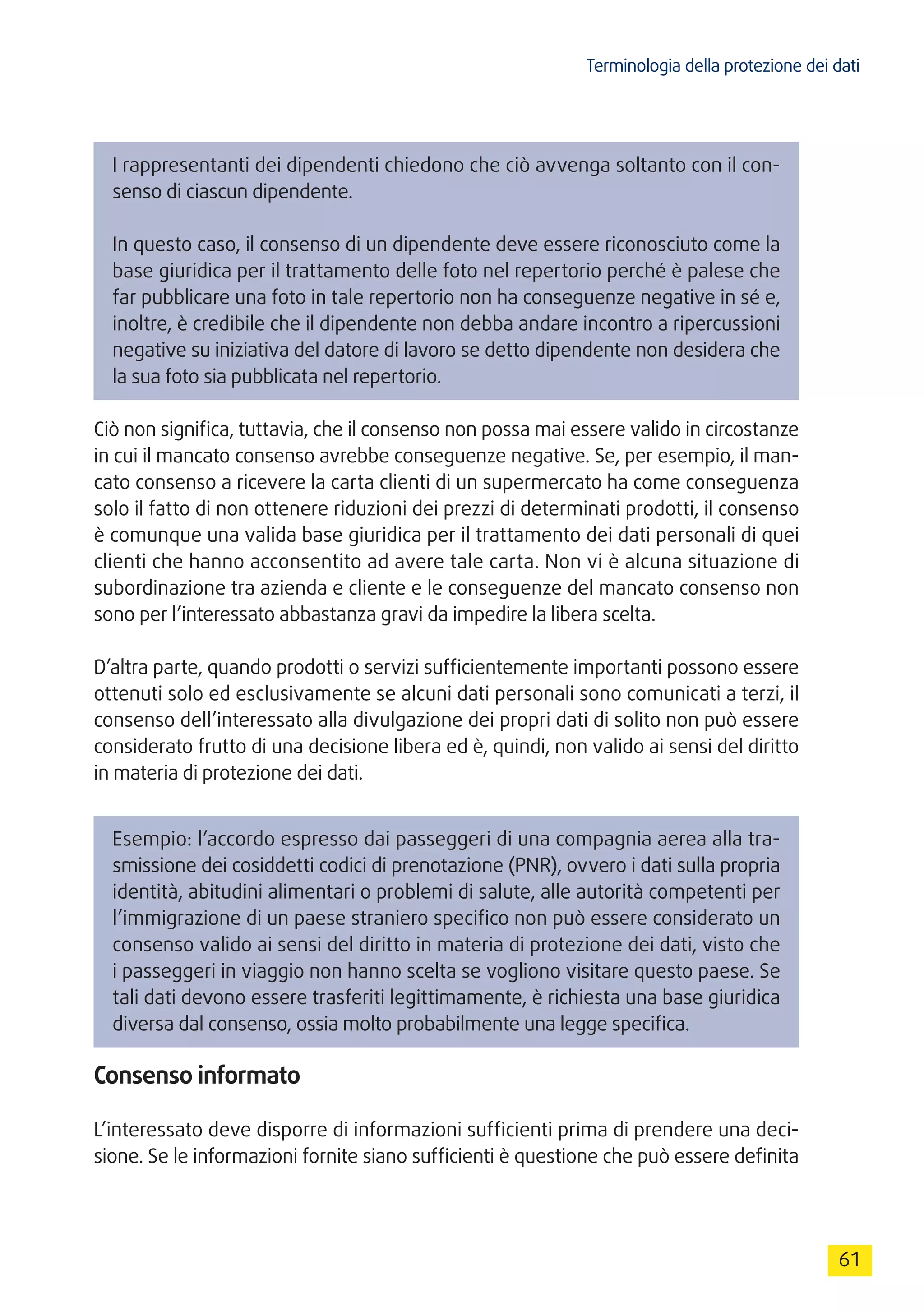 Terminologia della protezione dei dati
61
I rappresentanti dei dipendenti chiedono che ciò avvenga soltanto con il con-
senso di ciascun dipendente.
In questo caso, il consenso di un dipendente deve essere riconosciuto come la
base giuridica per il trattamento delle foto nel repertorio perché è palese che
far pubblicare una foto in tale repertorio non ha conseguenze negative in sé e,
inoltre, è credibile che il dipendente non debba andare incontro a ripercussioni
negative su iniziativa del datore di lavoro se detto dipendente non desidera che
la sua foto sia pubblicata nel repertorio.
Ciò non significa, tuttavia, che il consenso non possa mai essere valido in circostanze
in cui il mancato consenso avrebbe conseguenze negative. Se, per esempio, il man-
cato consenso a ricevere la carta clienti di un supermercato ha come conseguenza
solo il fatto di non ottenere riduzioni dei prezzi di determinati prodotti, il consenso
è comunque una valida base giuridica per il trattamento dei dati personali di quei
clienti che hanno acconsentito ad avere tale carta. Non vi è alcuna situazione di
subordinazione tra azienda e cliente e le conseguenze del mancato consenso non
sono per l’interessato abbastanza gravi da impedire la libera scelta.
D’altra parte, quando prodotti o servizi sufficientemente importanti possono essere
ottenuti solo ed esclusivamente se alcuni dati personali sono comunicati a terzi, il
consenso dell’interessato alla divulgazione dei propri dati di solito non può essere
considerato frutto di una decisione libera ed è, quindi, non valido ai sensi del diritto
in materia di protezione dei dati.
Esempio: l’accordo espresso dai passeggeri di una compagnia aerea alla tra-
smissione dei cosiddetti codici di prenotazione (PNR), ovvero i dati sulla propria
identità, abitudini alimentari o problemi di salute, alle autorità competenti per
l’immigrazione di un paese straniero specifico non può essere considerato un
consenso valido ai sensi del diritto in materia di protezione dei dati, visto che
i passeggeri in viaggio non hanno scelta se vogliono visitare questo paese. Se
tali dati devono essere trasferiti legittimamente, è richiesta una base giuridica
diversa dal consenso, ossia molto probabilmente una legge specifica.
Consenso informato
L’interessato deve disporre di informazioni sufficienti prima di prendere una deci-
sione. Se le informazioni fornite siano sufficienti è questione che può essere definita
 