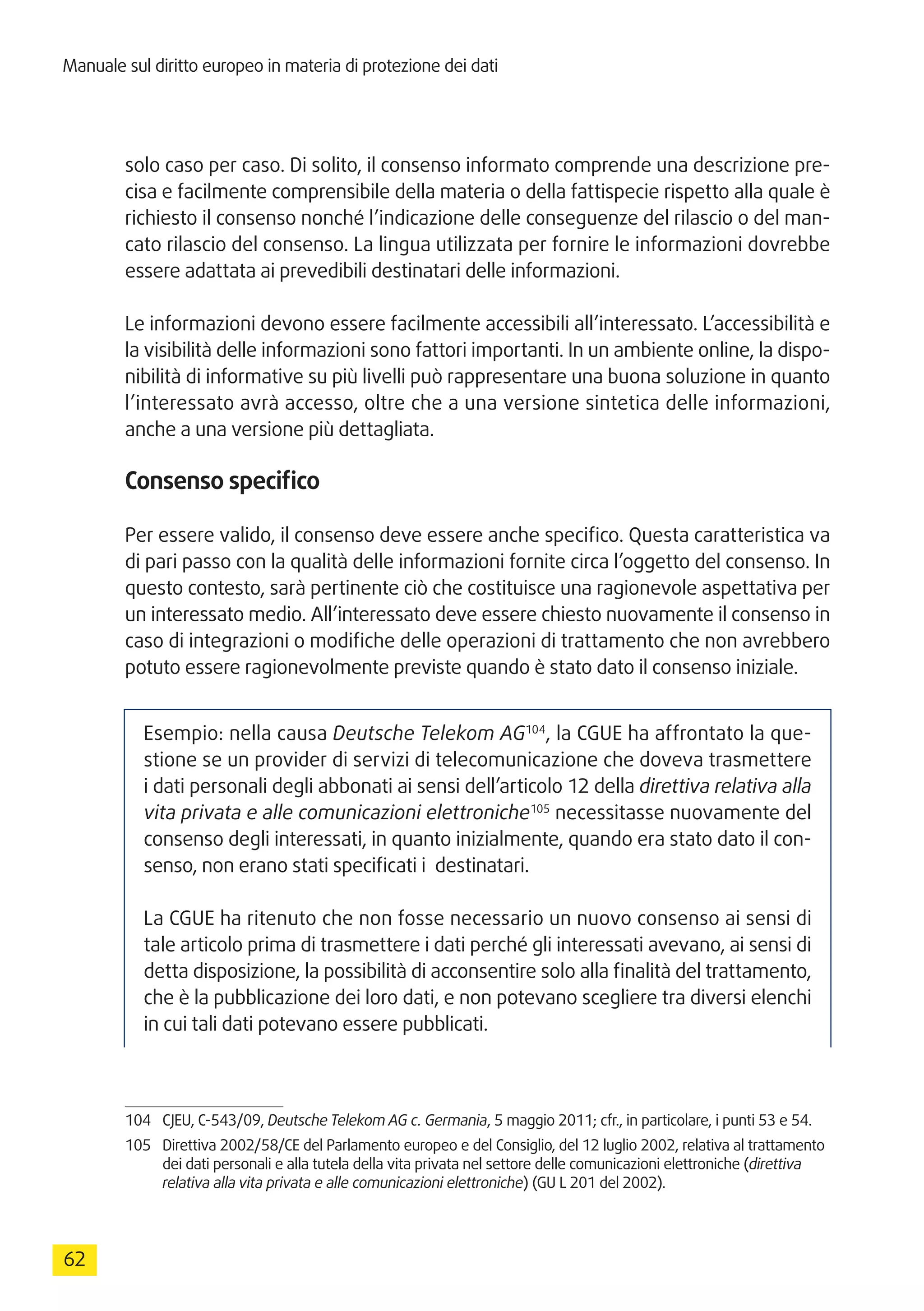 Manuale sul diritto europeo in materia di protezione dei dati
62
solo caso per caso. Di solito, il consenso informato comprende una descrizione pre-
cisa e facilmente comprensibile della materia o della fattispecie rispetto alla quale è
richiesto il consenso nonché l’indicazione delle conseguenze del rilascio o del man-
cato rilascio del consenso. La lingua utilizzata per fornire le informazioni dovrebbe
essere adattata ai prevedibili destinatari delle informazioni.
Le informazioni devono essere facilmente accessibili all’interessato. L’accessibilità e
la visibilità delle informazioni sono fattori importanti. In un ambiente online, la dispo-
nibilità di informative su più livelli può rappresentare una buona soluzione in quanto
l’interessato avrà accesso, oltre che a una versione sintetica delle informazioni,
anche a una versione più dettagliata.
Consenso specifico
Per essere valido, il consenso deve essere anche specifico. Questa caratteristica va
di pari passo con la qualità delle informazioni fornite circa l’oggetto del consenso. In
questo contesto, sarà pertinente ciò che costituisce una ragionevole aspettativa per
un interessato medio. All’interessato deve essere chiesto nuovamente il consenso in
caso di integrazioni o modifiche delle operazioni di trattamento che non avrebbero
potuto essere ragionevolmente previste quando è stato dato il consenso iniziale.
Esempio: nella causa Deutsche Telekom AG104
, la CGUE ha affrontato la que-
stione se un provider di servizi di telecomunicazione che doveva trasmettere
i dati personali degli abbonati ai sensi dell’articolo 12 della direttiva relativa alla
vita privata e alle comunicazioni elettroniche105
necessitasse nuovamente del
consenso degli interessati, in quanto inizialmente, quando era stato dato il con-
senso, non erano stati specificati i destinatari.
La CGUE ha ritenuto che non fosse necessario un nuovo consenso ai sensi di
tale articolo prima di trasmettere i dati perché gli interessati avevano, ai sensi di
detta disposizione, la possibilità di acconsentire solo alla finalità del trattamento,
che è la pubblicazione dei loro dati, e non potevano scegliere tra diversi elenchi
in cui tali dati potevano essere pubblicati.
104	 CJEU, C-543/09, Deutsche Telekom AG c. Germania, 5 maggio 2011; cfr., in particolare, i punti 53 e 54.
105	 Direttiva 2002/58/CE del Parlamento europeo e del Consiglio, del 12 luglio 2002, relativa al trattamento
dei dati personali e alla tutela della vita privata nel settore delle comunicazioni elettroniche (direttiva
relativa alla vita privata e alle comunicazioni elettroniche) (GU L 201 del 2002).
 