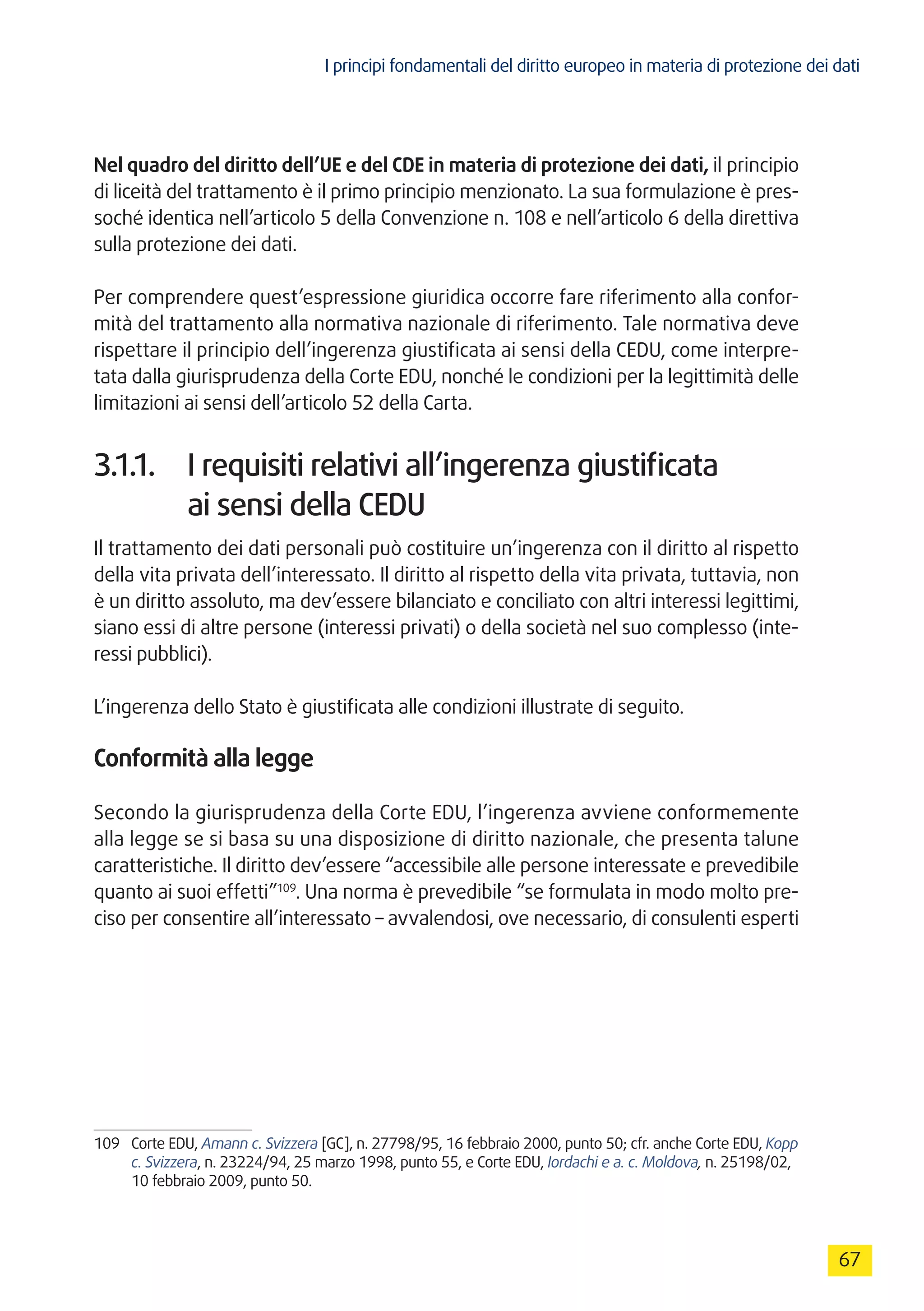 I principi fondamentali del diritto europeo in materia di protezione dei dati
67
Nel quadro del diritto dell’UE e del CDE in materia di protezione dei dati, il principio
di liceità del trattamento è il primo principio menzionato. La sua formulazione è pres-
soché identica nell’articolo 5 della Convenzione n. 108 e nell’articolo 6 della direttiva
sulla protezione dei dati.
Per comprendere quest’espressione giuridica occorre fare riferimento alla confor-
mità del trattamento alla normativa nazionale di riferimento. Tale normativa deve
rispettare il principio dell’ingerenza giustificata ai sensi della CEDU, come interpre-
tata dalla giurisprudenza della Corte EDU, nonché le condizioni per la legittimità delle
limitazioni ai sensi dell’articolo 52 della Carta.
3.1.1.	 I requisiti relativi all’ingerenza giustificata
ai sensi della CEDU
Il trattamento dei dati personali può costituire un’ingerenza con il diritto al rispetto
della vita privata dell’interessato. Il diritto al rispetto della vita privata, tuttavia, non
è un diritto assoluto, ma dev’essere bilanciato e conciliato con altri interessi legittimi,
siano essi di altre persone (interessi privati) o della società nel suo complesso (inte-
ressi pubblici).
L’ingerenza dello Stato è giustificata alle condizioni illustrate di seguito.
Conformità alla legge
Secondo la giurisprudenza della Corte EDU, l’ingerenza avviene conformemente
alla legge se si basa su una disposizione di diritto nazionale, che presenta talune
caratteristiche. Il diritto dev’essere “accessibile alle persone interessate e prevedibile
quanto ai suoi effetti”109
. Una norma è prevedibile “se formulata in modo molto pre-
ciso per consentire all’interessato – avvalendosi, ove necessario, di consulenti esperti
109	 Corte EDU, Amann c. Svizzera [GC], n. 27798/95, 16 febbraio 2000, punto 50; cfr. anche Corte EDU, Kopp
c. Svizzera, n. 23224/94, 25 marzo 1998, punto 55, e Corte EDU, Iordachi e a. c. Moldova, n. 25198/02,
10 febbraio 2009, punto 50.
 