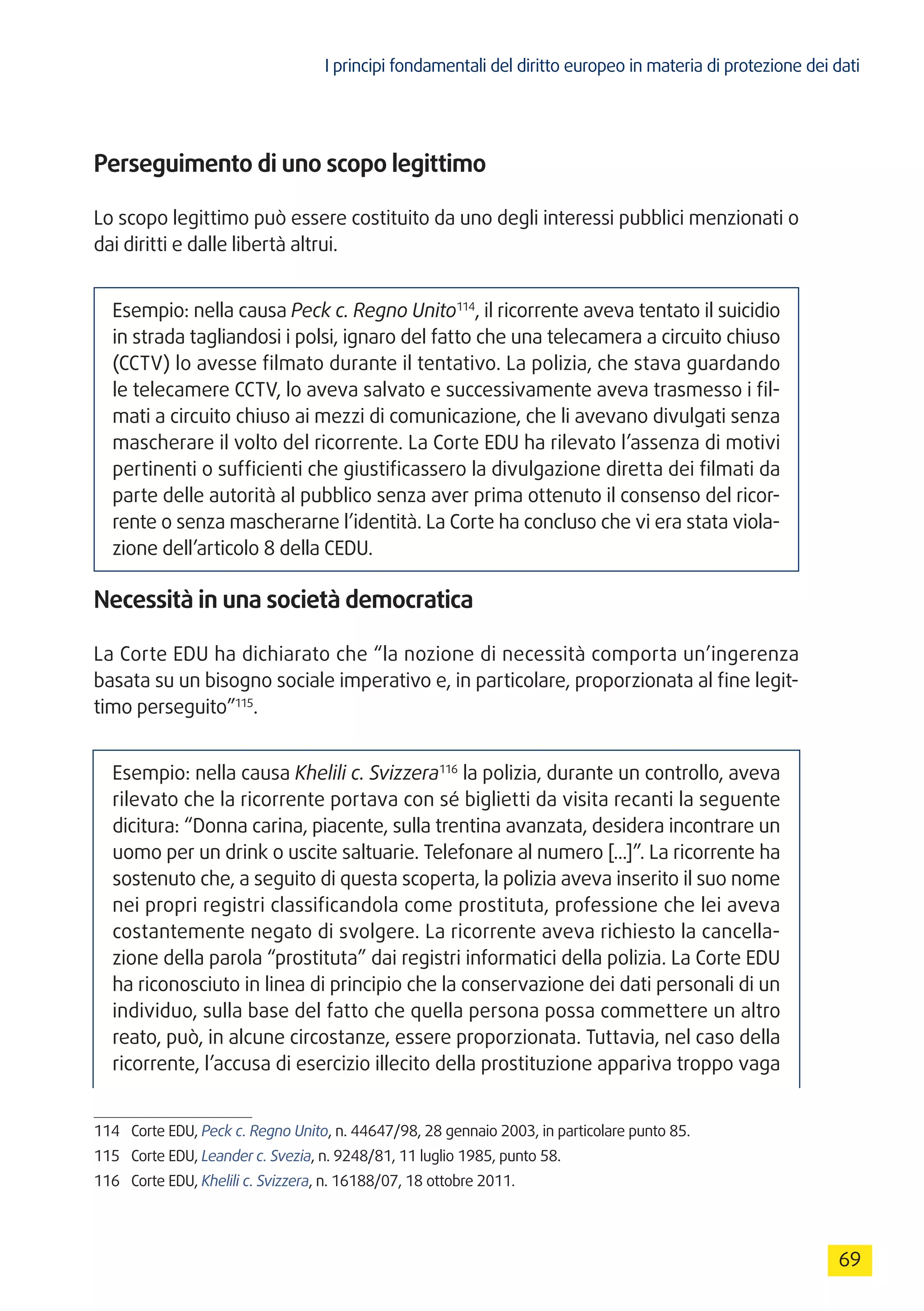 I principi fondamentali del diritto europeo in materia di protezione dei dati
69
Perseguimento di uno scopo legittimo
Lo scopo legittimo può essere costituito da uno degli interessi pubblici menzionati o
dai diritti e dalle libertà altrui.
Esempio: nella causa Peck c. Regno Unito114
, il ricorrente aveva tentato il suicidio
in strada tagliandosi i polsi, ignaro del fatto che una telecamera a circuito chiuso
(CCTV) lo avesse filmato durante il tentativo. La polizia, che stava guardando
le telecamere CCTV, lo aveva salvato e successivamente aveva trasmesso i fil-
mati a circuito chiuso ai mezzi di comunicazione, che li avevano divulgati senza
mascherare il volto del ricorrente. La Corte EDU ha rilevato l’assenza di motivi
pertinenti o sufficienti che giustificassero la divulgazione diretta dei filmati da
parte delle autorità al pubblico senza aver prima ottenuto il consenso del ricor-
rente o senza mascherarne l’identità. La Corte ha concluso che vi era stata viola-
zione dell’articolo 8 della CEDU.
Necessità in una società democratica
La Corte EDU ha dichiarato che “la nozione di necessità comporta un’ingerenza
basata su un bisogno sociale imperativo e, in particolare, proporzionata al fine legit-
timo perseguito”115
.
Esempio: nella causa Khelili c. Svizzera116
la polizia, durante un controllo, aveva
rilevato che la ricorrente portava con sé biglietti da visita recanti la seguente
dicitura: “Donna carina, piacente, sulla trentina avanzata, desidera incontrare un
uomo per un drink o uscite saltuarie. Telefonare al numero [...]”. La ricorrente ha
sostenuto che, a seguito di questa scoperta, la polizia aveva inserito il suo nome
nei propri registri classificandola come prostituta, professione che lei aveva
costantemente negato di svolgere. La ricorrente aveva richiesto la cancella-
zione della parola “prostituta” dai registri informatici della polizia. La Corte EDU
ha riconosciuto in linea di principio che la conservazione dei dati personali di un
individuo, sulla base del fatto che quella persona possa commettere un altro
reato, può, in alcune circostanze, essere proporzionata. Tuttavia, nel caso della
ricorrente, l’accusa di esercizio illecito della prostituzione appariva troppo vaga
114	 Corte EDU, Peck c. Regno Unito, n. 44647/98, 28 gennaio 2003, in particolare punto 85.
115	 Corte EDU, Leander c. Svezia, n. 9248/81, 11 luglio 1985, punto 58.
116	 Corte EDU, Khelili c. Svizzera, n. 16188/07, 18 ottobre 2011.
 