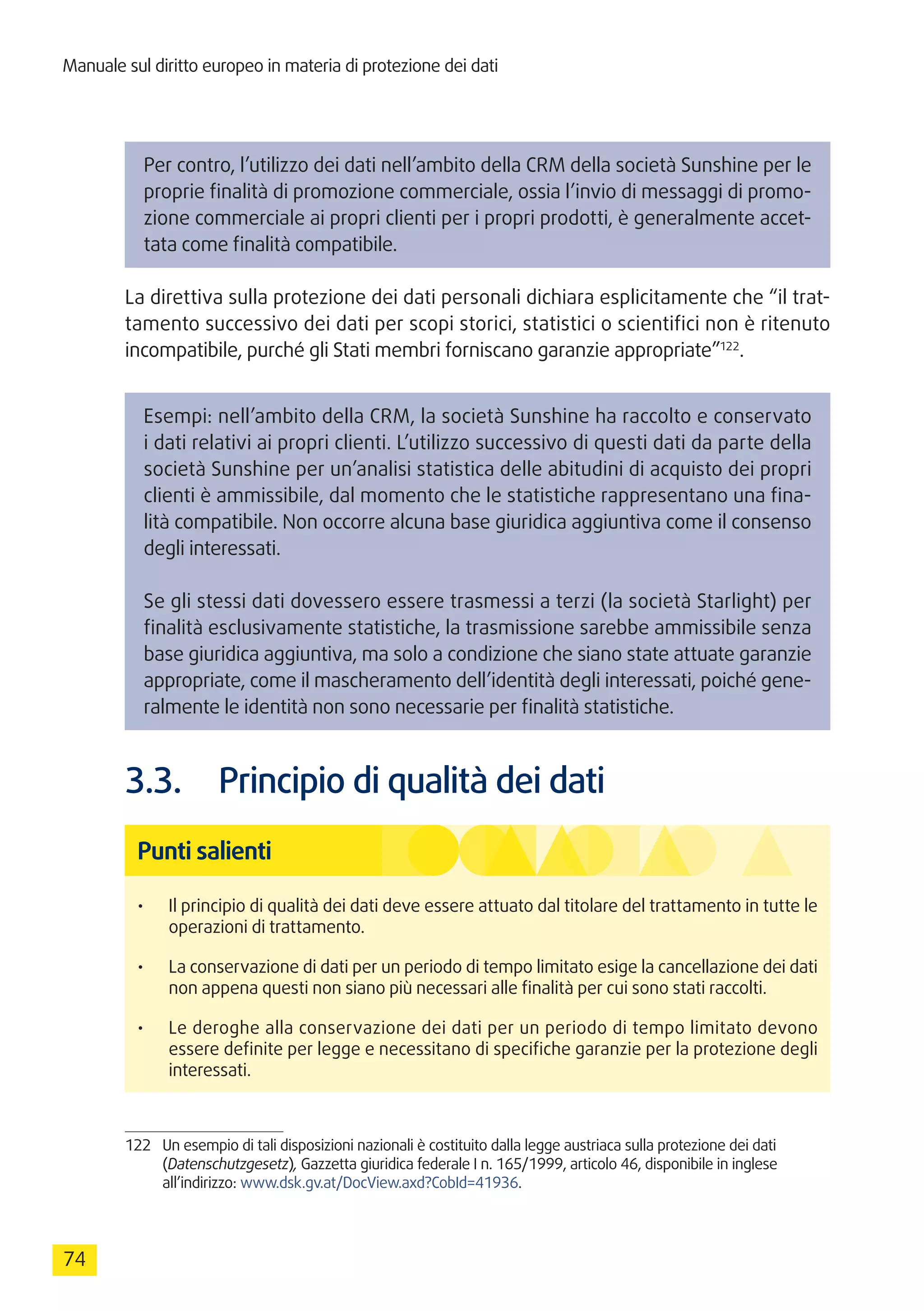 Manuale sul diritto europeo in materia di protezione dei dati
74
Per contro, l’utilizzo dei dati nell’ambito della CRM della società Sunshine per le
proprie finalità di promozione commerciale, ossia l’invio di messaggi di promo-
zione commerciale ai propri clienti per i propri prodotti, è generalmente accet-
tata come finalità compatibile.
La direttiva sulla protezione dei dati personali dichiara esplicitamente che “il trat-
tamento successivo dei dati per scopi storici, statistici o scientifici non è ritenuto
incompatibile, purché gli Stati membri forniscano garanzie appropriate”122
.
Esempi: nell’ambito della CRM, la società Sunshine ha raccolto e conservato
i dati relativi ai propri clienti. L’utilizzo successivo di questi dati da parte della
società Sunshine per un’analisi statistica delle abitudini di acquisto dei propri
clienti è ammissibile, dal momento che le statistiche rappresentano una fina-
lità compatibile. Non occorre alcuna base giuridica aggiuntiva come il consenso
degli interessati.
Se gli stessi dati dovessero essere trasmessi a terzi (la società Starlight) per
finalità esclusivamente statistiche, la trasmissione sarebbe ammissibile senza
base giuridica aggiuntiva, ma solo a condizione che siano state attuate garanzie
appropriate, come il mascheramento dell’identità degli interessati, poiché gene-
ralmente le identità non sono necessarie per finalità statistiche.
3.3.	 Principio di qualità dei dati
Punti salienti
•	 Il principio di qualità dei dati deve essere attuato dal titolare del trattamento in tutte le
operazioni di trattamento.
•	 La conservazione di dati per un periodo di tempo limitato esige la cancellazione dei dati
non appena questi non siano più necessari alle finalità per cui sono stati raccolti.
•	 Le deroghe alla conservazione dei dati per un periodo di tempo limitato devono
essere definite per legge e necessitano di specifiche garanzie per la protezione degli
interessati.
122	 Un esempio di tali disposizioni nazionali è costituito dalla legge austriaca sulla protezione dei dati
(Datenschutzgesetz), Gazzetta giuridica federale I n. 165/1999, articolo 46, disponibile in inglese
all’indirizzo: www.dsk.gv.at/DocView.axd?CobId=41936.
 
