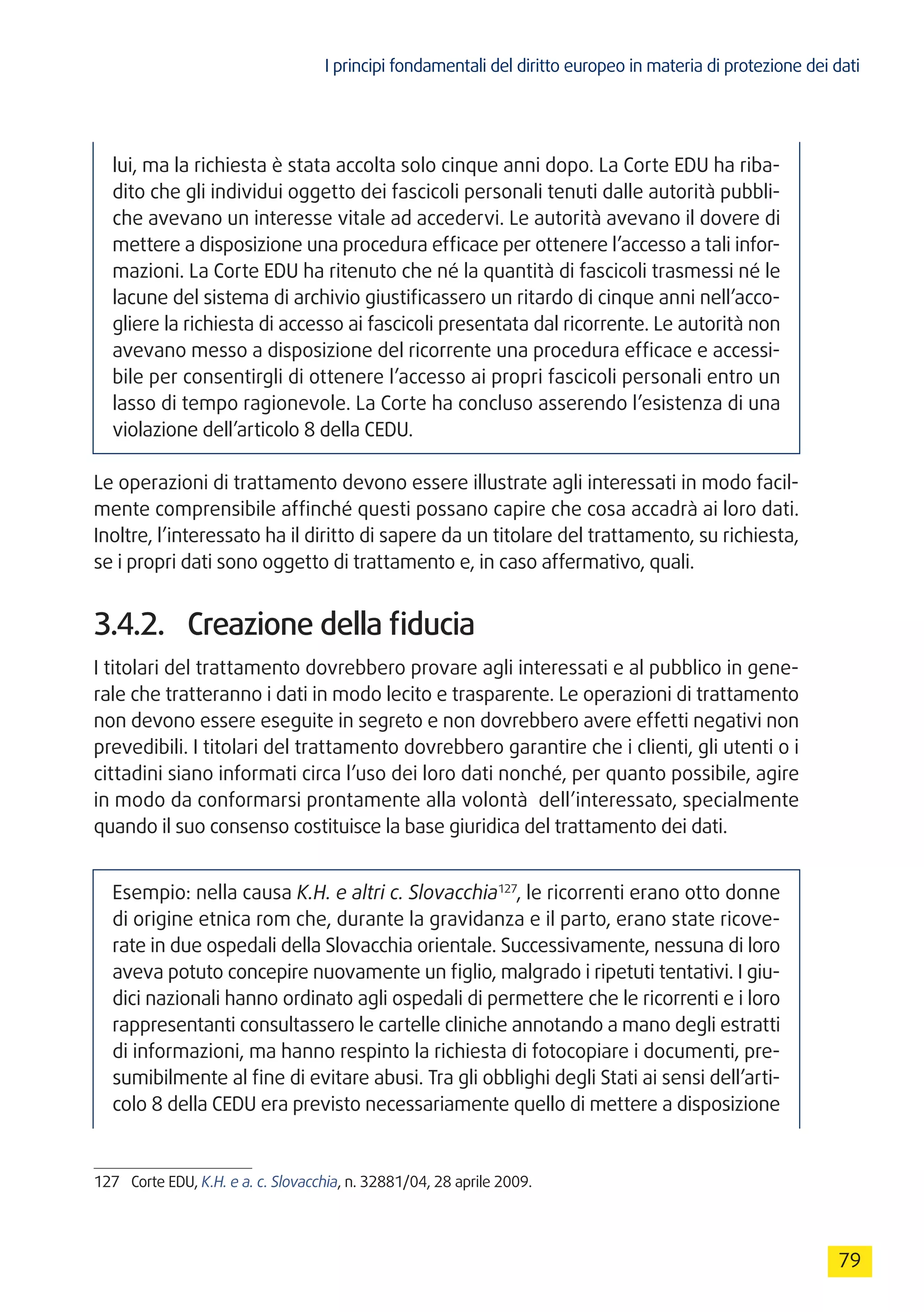 I principi fondamentali del diritto europeo in materia di protezione dei dati
79
lui, ma la richiesta è stata accolta solo cinque anni dopo. La Corte EDU ha riba-
dito che gli individui oggetto dei fascicoli personali tenuti dalle autorità pubbli-
che avevano un interesse vitale ad accedervi. Le autorità avevano il dovere di
mettere a disposizione una procedura efficace per ottenere l’accesso a tali infor-
mazioni. La Corte EDU ha ritenuto che né la quantità di fascicoli trasmessi né le
lacune del sistema di archivio giustificassero un ritardo di cinque anni nell’acco-
gliere la richiesta di accesso ai fascicoli presentata dal ricorrente. Le autorità non
avevano messo a disposizione del ricorrente una procedura efficace e accessi-
bile per consentirgli di ottenere l’accesso ai propri fascicoli personali entro un
lasso di tempo ragionevole. La Corte ha concluso asserendo l’esistenza di una
violazione dell’articolo 8 della CEDU.
Le operazioni di trattamento devono essere illustrate agli interessati in modo facil-
mente comprensibile affinché questi possano capire che cosa accadrà ai loro dati.
Inoltre, l’interessato ha il diritto di sapere da un titolare del trattamento, su richiesta,
se i propri dati sono oggetto di trattamento e, in caso affermativo, quali.
3.4.2.	 Creazione della fiducia
I titolari del trattamento dovrebbero provare agli interessati e al pubblico in gene-
rale che tratteranno i dati in modo lecito e trasparente. Le operazioni di trattamento
non devono essere eseguite in segreto e non dovrebbero avere effetti negativi non
prevedibili. I titolari del trattamento dovrebbero garantire che i clienti, gli utenti o i
cittadini siano informati circa l’uso dei loro dati nonché, per quanto possibile, agire
in modo da conformarsi prontamente alla volontà dell’interessato, specialmente
quando il suo consenso costituisce la base giuridica del trattamento dei dati.
Esempio: nella causa K.H. e altri c. Slovacchia127
, le ricorrenti erano otto donne
di origine etnica rom che, durante la gravidanza e il parto, erano state ricove-
rate in due ospedali della Slovacchia orientale. Successivamente, nessuna di loro
aveva potuto concepire nuovamente un figlio, malgrado i ripetuti tentativi. I giu-
dici nazionali hanno ordinato agli ospedali di permettere che le ricorrenti e i loro
rappresentanti consultassero le cartelle cliniche annotando a mano degli estratti
di informazioni, ma hanno respinto la richiesta di fotocopiare i documenti, pre-
sumibilmente al fine di evitare abusi. Tra gli obblighi degli Stati ai sensi dell’arti-
colo 8 della CEDU era previsto necessariamente quello di mettere a disposizione
127	 Corte EDU, K.H. e a. c. Slovacchia, n. 32881/04, 28 aprile 2009.
 