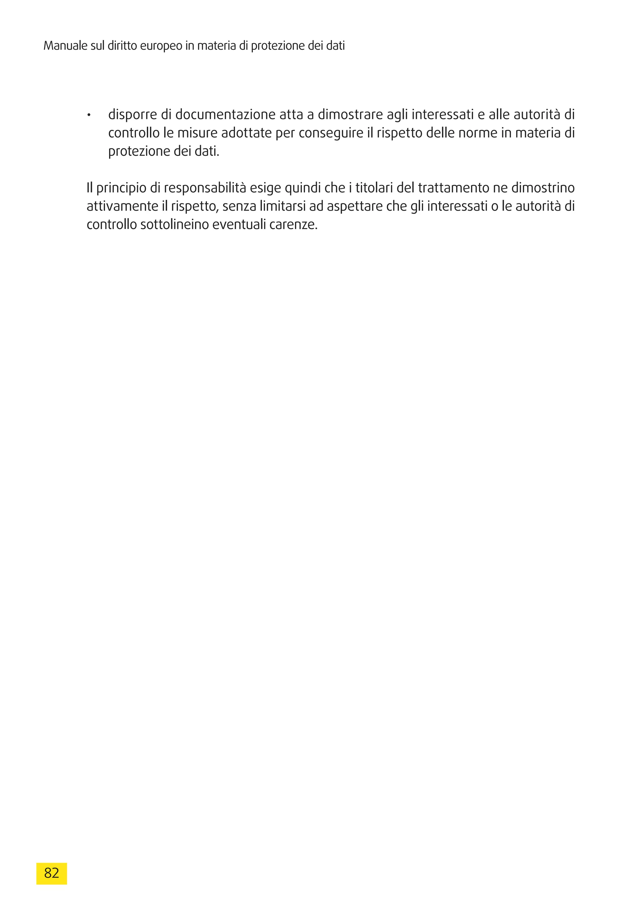 Manuale sul diritto europeo in materia di protezione dei dati
82
•	 disporre di documentazione atta a dimostrare agli interessati e alle autorità di
controllo le misure adottate per conseguire il rispetto delle norme in materia di
protezione dei dati.
Il principio di responsabilità esige quindi che i titolari del trattamento ne dimostrino
attivamente il rispetto, senza limitarsi ad aspettare che gli interessati o le autorità di
controllo sottolineino eventuali carenze.
 