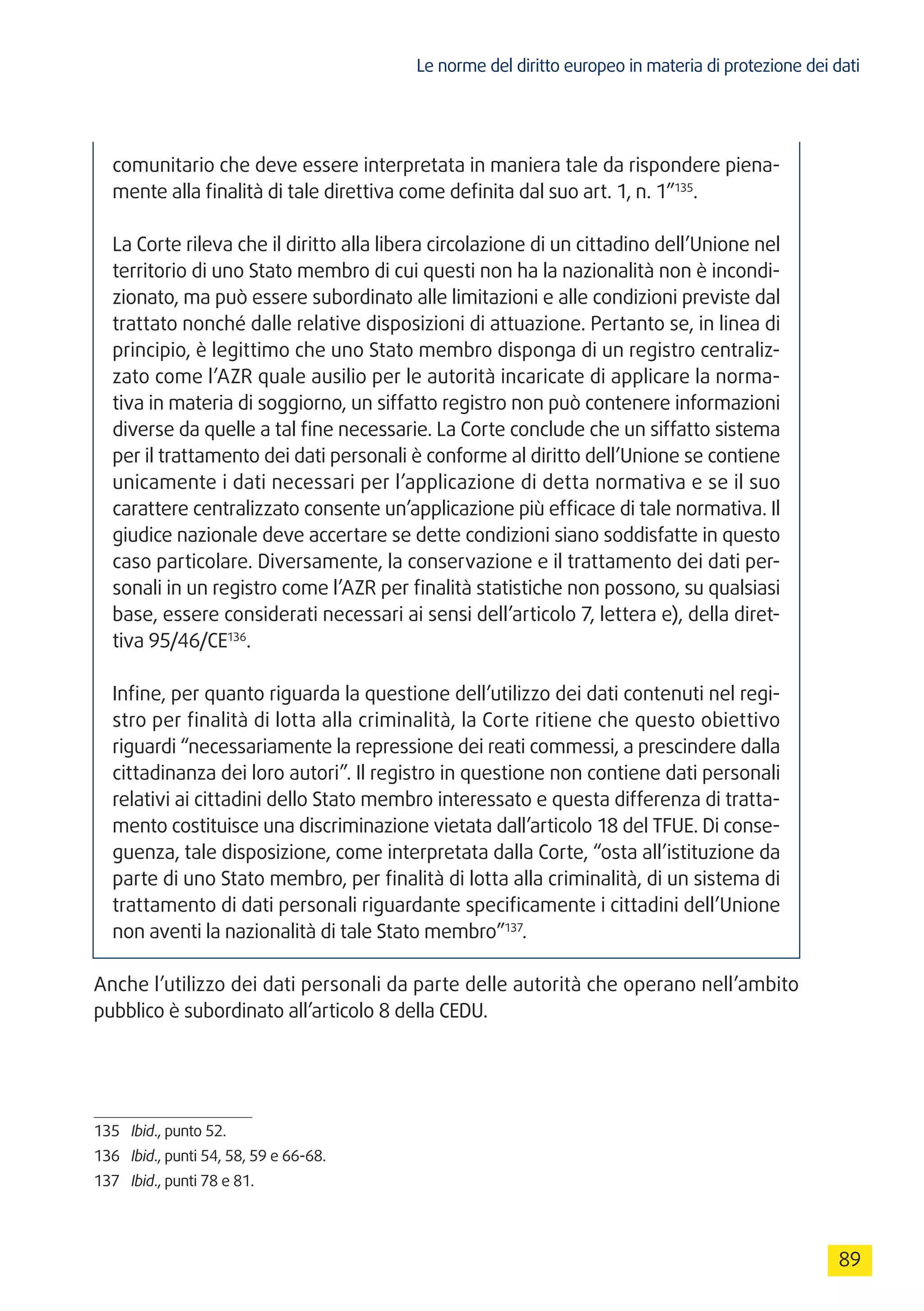 Le norme del diritto europeo in materia di protezione dei dati
89
comunitario che deve essere interpretata in maniera tale da rispondere piena-
mente alla finalità di tale direttiva come definita dal suo art. 1, n. 1”135
.
La Corte rileva che il diritto alla libera circolazione di un cittadino dell’Unione nel
territorio di uno Stato membro di cui questi non ha la nazionalità non è incondi-
zionato, ma può essere subordinato alle limitazioni e alle condizioni previste dal
trattato nonché dalle relative disposizioni di attuazione. Pertanto se, in linea di
principio, è legittimo che uno Stato membro disponga di un registro centraliz-
zato come l’AZR quale ausilio per le autorità incaricate di applicare la norma-
tiva in materia di soggiorno, un siffatto registro non può contenere informazioni
diverse da quelle a tal fine necessarie. La Corte conclude che un siffatto sistema
per il trattamento dei dati personali è conforme al diritto dell’Unione se contiene
unicamente i dati necessari per l’applicazione di detta normativa e se il suo
carattere centralizzato consente un’applicazione più efficace di tale normativa. Il
giudice nazionale deve accertare se dette condizioni siano soddisfatte in questo
caso particolare. Diversamente, la conservazione e il trattamento dei dati per-
sonali in un registro come l’AZR per finalità statistiche non possono, su qualsiasi
base, essere considerati necessari ai sensi dell’articolo 7, lettera e), della diret-
tiva 95/46/CE136
.
Infine, per quanto riguarda la questione dell’utilizzo dei dati contenuti nel regi-
stro per finalità di lotta alla criminalità, la Corte ritiene che questo obiettivo
riguardi “necessariamente la repressione dei reati commessi, a prescindere dalla
cittadinanza dei loro autori”. Il registro in questione non contiene dati personali
relativi ai cittadini dello Stato membro interessato e questa differenza di tratta-
mento costituisce una discriminazione vietata dall’articolo 18 del TFUE. Di conse-
guenza, tale disposizione, come interpretata dalla Corte, “osta all’istituzione da
parte di uno Stato membro, per finalità di lotta alla criminalità, di un sistema di
trattamento di dati personali riguardante specificamente i cittadini dell’Unione
non aventi la nazionalità di tale Stato membro”137
.
Anche l’utilizzo dei dati personali da parte delle autorità che operano nell’ambito
pubblico è subordinato all’articolo 8 della CEDU.
135	 Ibid., punto 52.
136	 Ibid., punti 54, 58, 59 e 66-68.
137	 Ibid., punti 78 e 81.
 