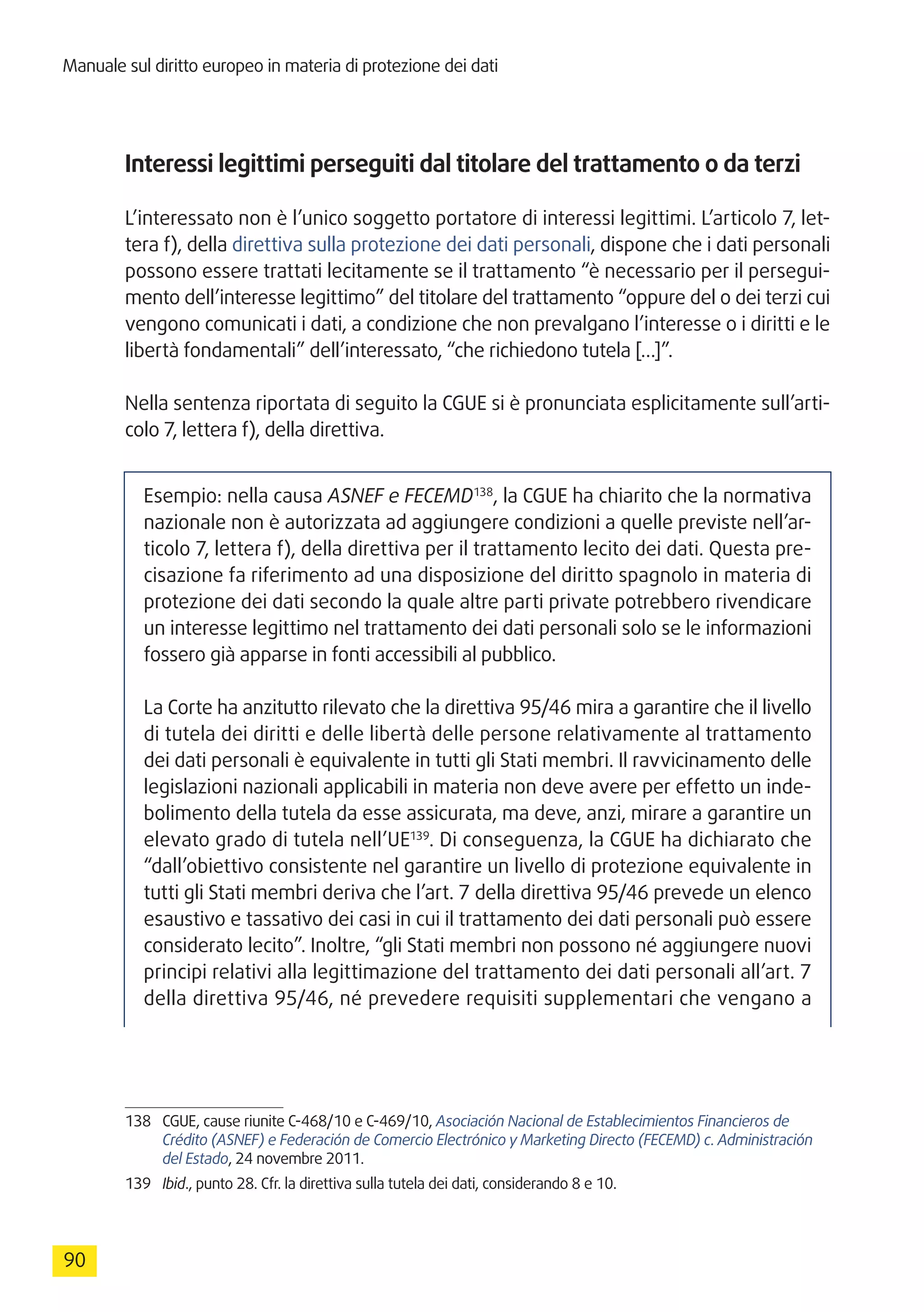 Manuale sul diritto europeo in materia di protezione dei dati
90
Interessi legittimi perseguiti dal titolare del trattamento o da terzi
L’interessato non è l’unico soggetto portatore di interessi legittimi. L’articolo 7, let-
tera f), della direttiva sulla protezione dei dati personali, dispone che i dati personali
possono essere trattati lecitamente se il trattamento “è necessario per il persegui-
mento dell’interesse legittimo” del titolare del trattamento “oppure del o dei terzi cui
vengono comunicati i dati, a condizione che non prevalgano l’interesse o i diritti e le
libertà fondamentali” dell’interessato, “che richiedono tutela […]”.
Nella sentenza riportata di seguito la CGUE si è pronunciata esplicitamente sull’arti-
colo 7, lettera f), della direttiva.
Esempio: nella causa ASNEF e FECEMD138
, la CGUE ha chiarito che la normativa
nazionale non è autorizzata ad aggiungere condizioni a quelle previste nell’ar-
ticolo 7, lettera f), della direttiva per il trattamento lecito dei dati. Questa pre-
cisazione fa riferimento ad una disposizione del diritto spagnolo in materia di
protezione dei dati secondo la quale altre parti private potrebbero rivendicare
un interesse legittimo nel trattamento dei dati personali solo se le informazioni
fossero già apparse in fonti accessibili al pubblico.
La Corte ha anzitutto rilevato che la direttiva 95/46 mira a garantire che il livello
di tutela dei diritti e delle libertà delle persone relativamente al trattamento
dei dati personali è equivalente in tutti gli Stati membri. Il ravvicinamento delle
legislazioni nazionali applicabili in materia non deve avere per effetto un inde-
bolimento della tutela da esse assicurata, ma deve, anzi, mirare a garantire un
elevato grado di tutela nell’UE139
. Di conseguenza, la CGUE ha dichiarato che
“dall’obiettivo consistente nel garantire un livello di protezione equivalente in
tutti gli Stati membri deriva che l’art. 7 della direttiva 95/46 prevede un elenco
esaustivo e tassativo dei casi in cui il trattamento dei dati personali può essere
considerato lecito”. Inoltre, “gli Stati membri non possono né aggiungere nuovi
principi relativi alla legittimazione del trattamento dei dati personali all’art. 7
della direttiva 95/46, né prevedere requisiti supplementari che vengano a
138	 CGUE, cause riunite C-468/10 e C-469/10, Asociación Nacional de Establecimientos Financieros de
Crédito (ASNEF) e Federación de Comercio Electrónico y Marketing Directo (FECEMD) c. Administración
del Estado, 24 novembre 2011.
139	 Ibid., punto 28. Cfr. la direttiva sulla tutela dei dati, considerando 8 e 10.
 