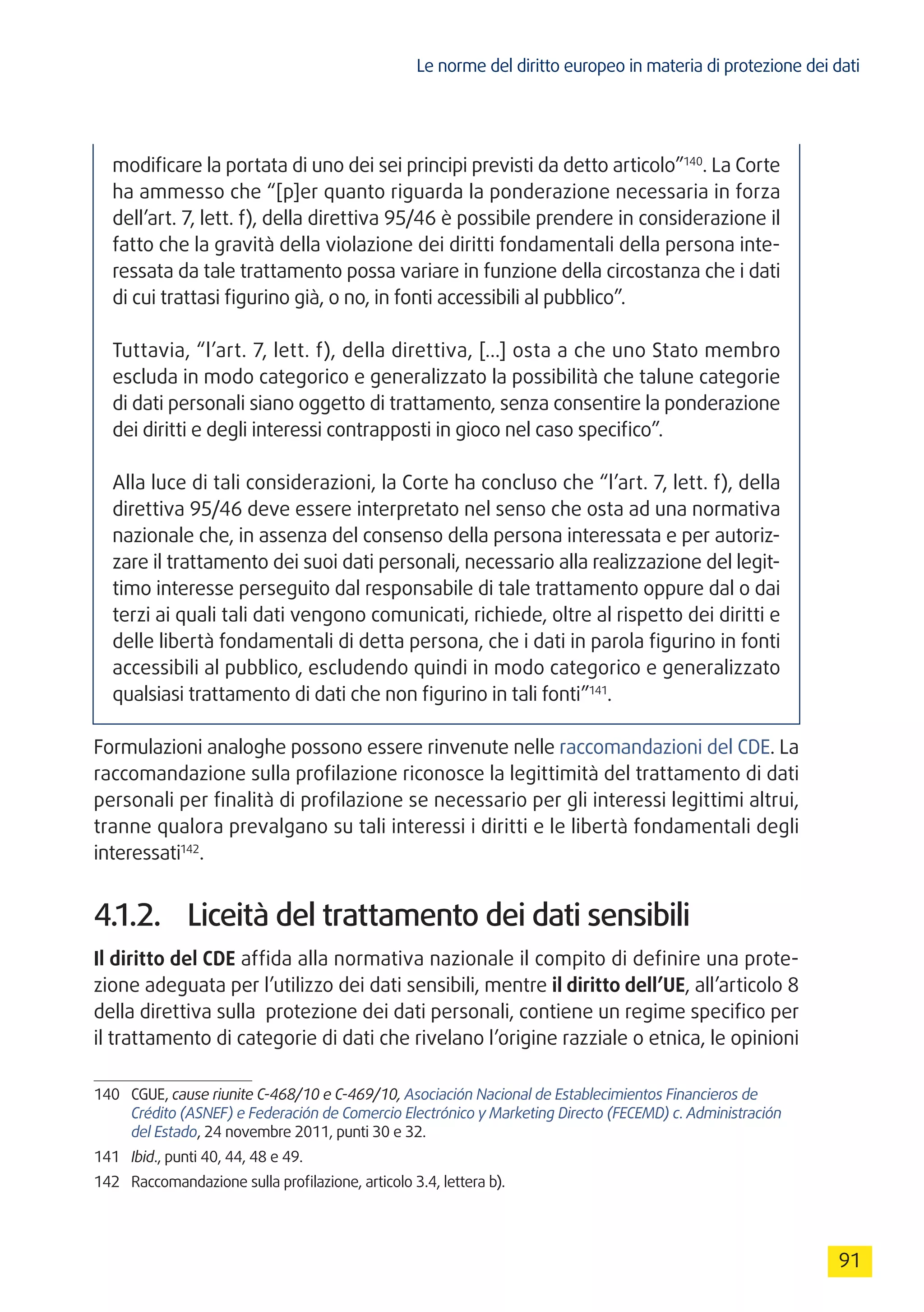 Le norme del diritto europeo in materia di protezione dei dati
91
modificare la portata di uno dei sei principi previsti da detto articolo”140
. La Corte
ha ammesso che “[p]er quanto riguarda la ponderazione necessaria in forza
dell’art. 7, lett. f), della direttiva 95/46 è possibile prendere in considerazione il
fatto che la gravità della violazione dei diritti fondamentali della persona inte-
ressata da tale trattamento possa variare in funzione della circostanza che i dati
di cui trattasi figurino già, o no, in fonti accessibili al pubblico”.
Tuttavia, “l’art. 7, lett. f), della direttiva, […] osta a che uno Stato membro
escluda in modo categorico e generalizzato la possibilità che talune categorie
di dati personali siano oggetto di trattamento, senza consentire la ponderazione
dei diritti e degli interessi contrapposti in gioco nel caso specifico”.
Alla luce di tali considerazioni, la Corte ha concluso che “l’art. 7, lett. f), della
direttiva 95/46 deve essere interpretato nel senso che osta ad una normativa
nazionale che, in assenza del consenso della persona interessata e per autoriz-
zare il trattamento dei suoi dati personali, necessario alla realizzazione del legit-
timo interesse perseguito dal responsabile di tale trattamento oppure dal o dai
terzi ai quali tali dati vengono comunicati, richiede, oltre al rispetto dei diritti e
delle libertà fondamentali di detta persona, che i dati in parola figurino in fonti
accessibili al pubblico, escludendo quindi in modo categorico e generalizzato
qualsiasi trattamento di dati che non figurino in tali fonti”141
.
Formulazioni analoghe possono essere rinvenute nelle raccomandazioni del CDE. La
raccomandazione sulla profilazione riconosce la legittimità del trattamento di dati
personali per finalità di profilazione se necessario per gli interessi legittimi altrui,
tranne qualora prevalgano su tali interessi i diritti e le libertà fondamentali degli
interessati142
.
4.1.2.	 Liceità del trattamento dei dati sensibili
Il diritto del CDE affida alla normativa nazionale il compito di definire una prote-
zione adeguata per l’utilizzo dei dati sensibili, mentre il diritto dell’UE, all’articolo 8
della direttiva sulla protezione dei dati personali, contiene un regime specifico per
il trattamento di categorie di dati che rivelano l’origine razziale o etnica, le opinioni
140	CGUE, cause riunite C-468/10 e C-469/10, Asociación Nacional de Establecimientos Financieros de
Crédito (ASNEF) e Federación de Comercio Electrónico y Marketing Directo (FECEMD) c. Administración
del Estado, 24 novembre 2011, punti 30 e 32.
141	 Ibid., punti 40, 44, 48 e 49.
142	 Raccomandazione sulla profilazione, articolo 3.4, lettera b).
 