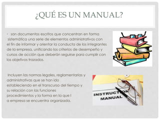 ¿QUÉ ES UN MANUAL?
• son documentos escritos que concentran en forma
sistemática una serie de elementos administrativos con
el fín de informar y orientar la conducta de los integrantes
de la empresa, unificando los criterios de desempeño y
cursos de acción que deberán seguirse para cumplir con
los objetivos trazados.
Incluyen las normas legales, reglamentarias y
administrativas que se han ido
estableciendo en el transcurso del tiempo y
su relación con las funciones
procedimientos y la forma en la que l
a empresa se encuentra organizada.
 