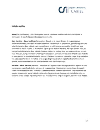Métodos a utilizar

None (Opción Ninguno): Utilice esta opción para no considerar los efectos P-Delta, incluyendo la
eliminación de los efectos considerados anteriormente.
Non- iterative – Based on Mass (No iterativo - Basado en la masa): En esta la carga se calcula
automáticamente a partir de la masa en cada nivel. Este enfoque es aproximado, pero no requiere una
solución iterativa. Este método trata esencialmente el edificio como un modelo simplificado para
considerar el efecto P-Delta. Es mucho más rápido que el método iterativo. No capta pandeo local, así
como el método iterativo. Este método funciona mejor si el modelo tiene una sola membrana en cada
nivel del suelo, aunque también funciona para otros casos. La razón por la que se utilizada este método
es para permitir la consideración de los efectos P-Delta en los casos en los que las cargas de gravedad no
han sido especificadas en el modelo. Si las cargas de gravedad se han especificado en el modelo, en
general, se recomienda el uso del iterativo basado en la opción de Cargas.
Iterative – Based on Load (Iterativo - Basado en las Cargas): El caso de carga se calcula a partir de una
combinación especificada de los patrones de carga estática. Esto se conoce como el caso de carga PDelta. Este método considera el efecto P-Delta en forma de elemento a elemento. Captura efectos de
pandeo locales mejor que el método no iterativo. Se recomienda el uso de este método iterativo en
todos los casos, excepto aquellos para los que no se especifica ninguna carga de gravedad en el modelo.

134

 