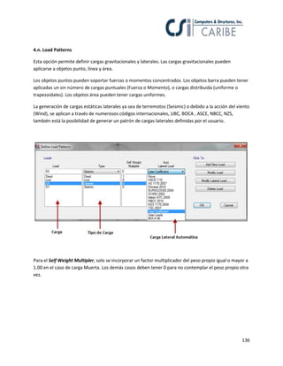 4.n. Load Patterns
Esta opción permite definir cargas gravitacionales y laterales. Las cargas gravitacionales pueden
aplicarse a objetos punto, línea y área.
Los objetos puntos pueden soportar fuerzas o momentos concentrados. Los objetos barra pueden tener
aplicadas un sin número de cargas puntuales (Fuerza o Momento), o cargas distribuida (uniforme o
trapezoidales). Los objetos área pueden tener cargas uniformes.
La generación de cargas estáticas laterales ya sea de terremotos (Seismic) o debido a la acción del viento
(Wind), se aplican a través de numerosos códigos internacionales, UBC, BOCA , ASCE, NBCC, NZS,
también está la posibilidad de generar un patrón de cargas laterales definidas por el usuario.

Para el Self Weight Multipler, solo se incorporar un factor multiplicador del peso propio igual o mayor a
1.00 en el caso de carga Muerta. Los demás casos deben tener 0 para no contemplar el peso propio otra
vez.

136

 